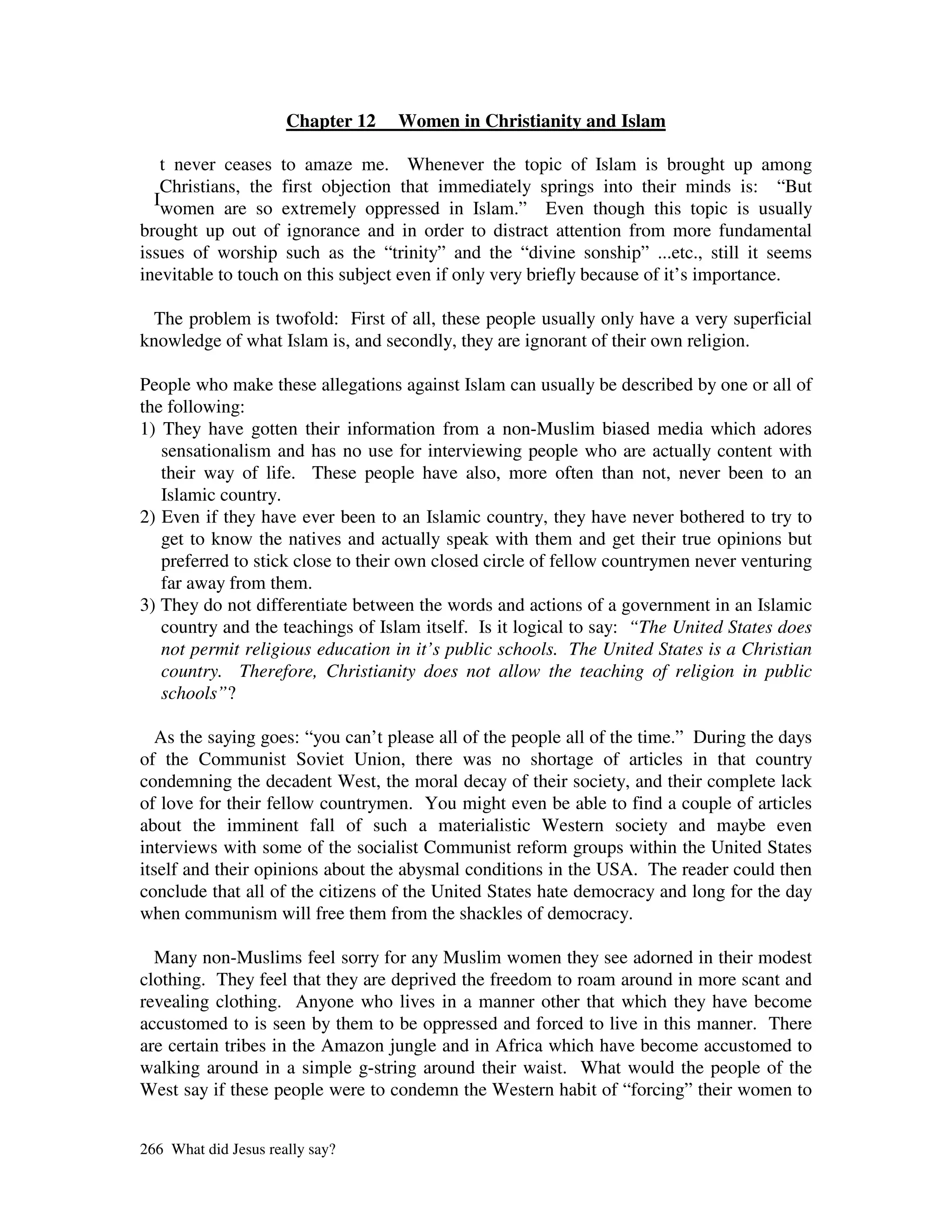Chapter 12   Women in Christianity and Islam

   t never ceases to amaze me. Whenever the topic of Islam is brought up among
   Christians, the first objection that immediately springs into their minds is: “But
  Iwomen are so extremely oppressed in Islam.” Even though this topic is usually
brought up out of ignorance and in order to distract attention from more fundamental
issues of worship such as the “trinity” and the “divine sonship” ...etc., still it seems
inevitable to touch on this subject even if only very briefly because of it’s importance.

  The problem is twofold: First of all, these people usually only have a very superficial
knowledge of what Islam is, and secondly, they are ignorant of their own religion.

People who make these allegations against Islam can usually be described by one or all of
the following:
1) They have gotten their information from a non-Muslim biased media which adores
   sensationalism and has no use for interviewing people who are actually content with
   their way of life. These people have also, more often than not, never been to an
   Islamic country.
2) Even if they have ever been to an Islamic country, they have never bothered to try to
   get to know the natives and actually speak with them and get their true opinions but
   preferred to stick close to their own closed circle of fellow countrymen never venturing
   far away from them.
3) They do not differentiate between the words and actions of a government in an Islamic
   country and the teachings of Islam itself. Is it logical to say: “The United States does
   not permit religious education in it’s public schools. The United States is a Christian
   country. Therefore, Christianity does not allow the teaching of religion in public
   schools”?

  As the saying goes: “you can’t please all of the people all of the time.” During the days
of the Communist Soviet Union, there was no shortage of articles in that country
condemning the decadent West, the moral decay of their society, and their complete lack
of love for their fellow countrymen. You might even be able to find a couple of articles
about the imminent fall of such a materialistic Western society and maybe even
interviews with some of the socialist Communist reform groups within the United States
itself and their opinions about the abysmal conditions in the USA. The reader could then
conclude that all of the citizens of the United States hate democracy and long for the day
when communism will free them from the shackles of democracy.

  Many non-Muslims feel sorry for any Muslim women they see adorned in their modest
clothing. They feel that they are deprived the freedom to roam around in more scant and
revealing clothing. Anyone who lives in a manner other that which they have become
accustomed to is seen by them to be oppressed and forced to live in this manner. There
are certain tribes in the Amazon jungle and in Africa which have become accustomed to
walking around in a simple g-string around their waist. What would the people of the
West say if these people were to condemn the Western habit of “forcing” their women to


266 What did Jesus really say?
 