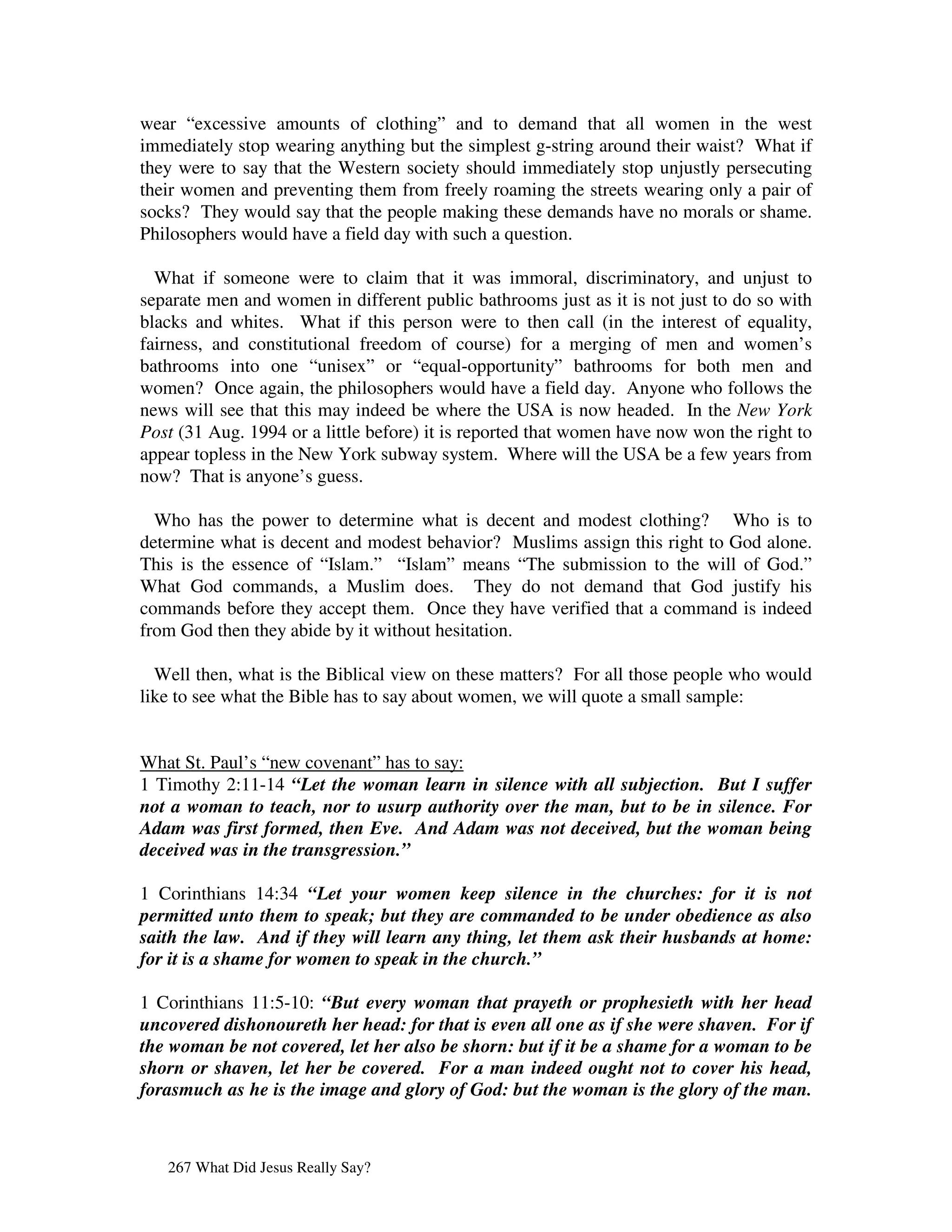 wear “excessive amounts of clothing” and to demand that all women in the west
immediately stop wearing anything but the simplest g-string around their waist? What if
they were to say that the Western society should immediately stop unjustly persecuting
their women and preventing them from freely roaming the streets wearing only a pair of
socks? They would say that the people making these demands have no morals or shame.
Philosophers would have a field day with such a question.

  What if someone were to claim that it was immoral, discriminatory, and unjust to
separate men and women in different public bathrooms just as it is not just to do so with
blacks and whites. What if this person were to then call (in the interest of equality,
fairness, and constitutional freedom of course) for a merging of men and women’s
bathrooms into one “unisex” or “equal-opportunity” bathrooms for both men and
women? Once again, the philosophers would have a field day. Anyone who follows the
news will see that this may indeed be where the USA is now headed. In the New York
Post (31 Aug. 1994 or a little before) it is reported that women have now won the right to
appear topless in the New York subway system. Where will the USA be a few years from
now? That is anyone’s guess.

  Who has the power to determine what is decent and modest clothing? Who is to
determine what is decent and modest behavior? Muslims assign this right to God alone.
This is the essence of “Islam.” “Islam” means “The submission to the will of God.”
What God commands, a Muslim does. They do not demand that God justify his
commands before they accept them. Once they have verified that a command is indeed
from God then they abide by it without hesitation.

  Well then, what is the Biblical view on these matters? For all those people who would
like to see what the Bible has to say about women, we will quote a small sample:


What St. Paul’s “new covenant” has to say:
1 Timothy 2:11-14 “Let the woman learn in silence with all subjection. But I suffer
not a woman to teach, nor to usurp authority over the man, but to be in silence. For
Adam was first formed, then Eve. And Adam was not deceived, but the woman being
deceived was in the transgression.”

1 Corinthians 14:34 “Let your women keep silence in the churches: for it is not
permitted unto them to speak; but they are commanded to be under obedience as also
saith the law. And if they will learn any thing, let them ask their husbands at home:
for it is a shame for women to speak in the church.”

1 Corinthians 11:5-10: “But every woman that prayeth or prophesieth with her head
uncovered dishonoureth her head: for that is even all one as if she were shaven. For if
the woman be not covered, let her also be shorn: but if it be a shame for a woman to be
shorn or shaven, let her be covered. For a man indeed ought not to cover his head,
forasmuch as he is the image and glory of God: but the woman is the glory of the man.



   267 What Did Jesus Really Say?
 