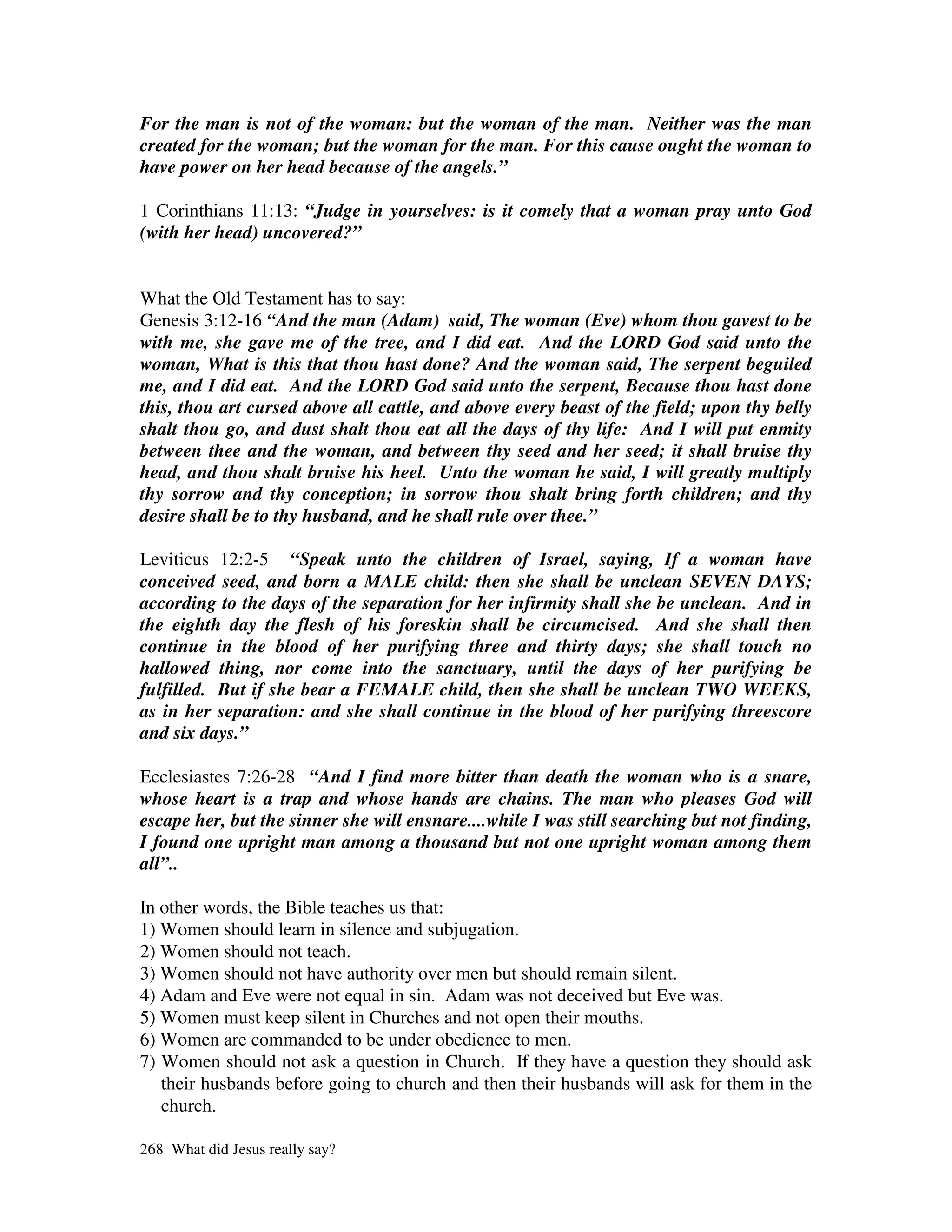 For the man is not of the woman: but the woman of the man. Neither was the man
created for the woman; but the woman for the man. For this cause ought the woman to
have power on her head because of the angels.”

1 Corinthians 11:13: “Judge in yourselves: is it comely that a woman pray unto God
(with her head) uncovered?”


What the Old Testament has to say:
Genesis 3:12-16 “And the man (Adam) said, The woman (Eve) whom thou gavest to be
with me, she gave me of the tree, and I did eat. And the LORD God said unto the
woman, What is this that thou hast done? And the woman said, The serpent beguiled
me, and I did eat. And the LORD God said unto the serpent, Because thou hast done
this, thou art cursed above all cattle, and above every beast of the field; upon thy belly
shalt thou go, and dust shalt thou eat all the days of thy life: And I will put enmity
between thee and the woman, and between thy seed and her seed; it shall bruise thy
head, and thou shalt bruise his heel. Unto the woman he said, I will greatly multiply
thy sorrow and thy conception; in sorrow thou shalt bring forth children; and thy
desire shall be to thy husband, and he shall rule over thee.”

Leviticus 12:2-5 “Speak unto the children of Israel, saying, If a woman have
conceived seed, and born a MALE child: then she shall be unclean SEVEN DAYS;
according to the days of the separation for her infirmity shall she be unclean. And in
the eighth day the flesh of his foreskin shall be circumcised. And she shall then
continue in the blood of her purifying three and thirty days; she shall touch no
hallowed thing, nor come into the sanctuary, until the days of her purifying be
fulfilled. But if she bear a FEMALE child, then she shall be unclean TWO WEEKS,
as in her separation: and she shall continue in the blood of her purifying threescore
and six days.”

Ecclesiastes 7:26-28 “And I find more bitter than death the woman who is a snare,
whose heart is a trap and whose hands are chains. The man who pleases God will
escape her, but the sinner she will ensnare....while I was still searching but not finding,
I found one upright man among a thousand but not one upright woman among them
all”..

In other words, the Bible teaches us that:
1) Women should learn in silence and subjugation.
2) Women should not teach.
3) Women should not have authority over men but should remain silent.
4) Adam and Eve were not equal in sin. Adam was not deceived but Eve was.
5) Women must keep silent in Churches and not open their mouths.
6) Women are commanded to be under obedience to men.
7) Women should not ask a question in Church. If they have a question they should ask
   their husbands before going to church and then their husbands will ask for them in the
   church.

268 What did Jesus really say?
 