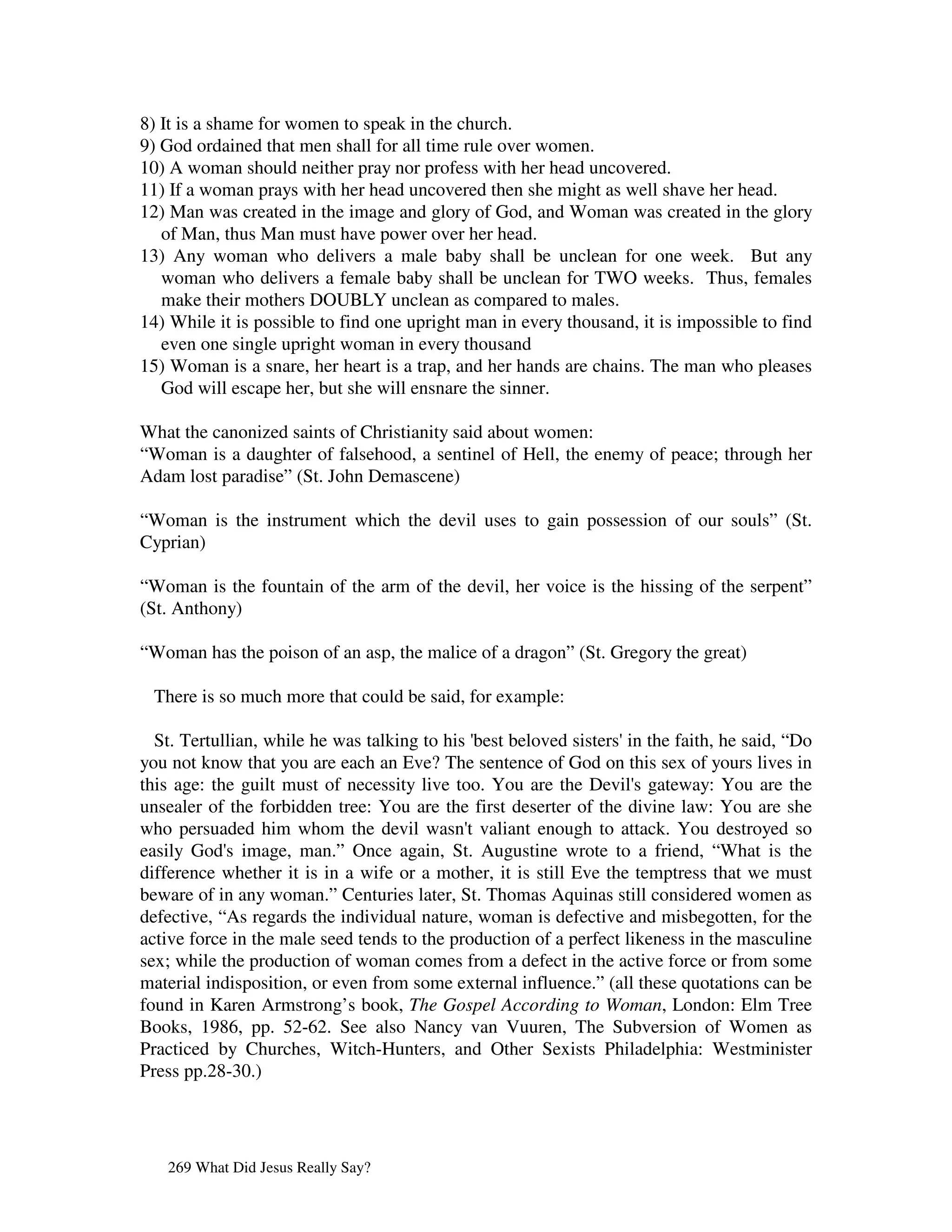 8) It is a shame for women to speak in the church.
9) God ordained that men shall for all time rule over women.
10) A woman should neither pray nor profess with her head uncovered.
11) If a woman prays with her head uncovered then she might as well shave her head.
12) Man was created in the image and glory of God, and Woman was created in the glory
   of Man, thus Man must have power over her head.
13) Any woman who delivers a male baby shall be unclean for one week. But any
   woman who delivers a female baby shall be unclean for TWO weeks. Thus, females
   make their mothers DOUBLY unclean as compared to males.
14) While it is possible to find one upright man in every thousand, it is impossible to find
   even one single upright woman in every thousand
15) Woman is a snare, her heart is a trap, and her hands are chains. The man who pleases
   God will escape her, but she will ensnare the sinner.

What the canonized saints of Christianity said about women:
“Woman is a daughter of falsehood, a sentinel of Hell, the enemy of peace; through her
Adam lost paradise” (St. John Demascene)

“Woman is the instrument which the devil uses to gain possession of our souls” (St.
Cyprian)

“Woman is the fountain of the arm of the devil, her voice is the hissing of the serpent”
(St. Anthony)

“Woman has the poison of an asp, the malice of a dragon” (St. Gregory the great)

 There is so much more that could be said, for example:

  St. Tertullian, while he was talking to his ' beloved sisters' the faith, he said, “Do
                                               best                in
you not know that you are each an Eve? The sentence of God on this sex of yours lives in
this age: the guilt must of necessity live too. You are the Devil' gateway: You are the
                                                                     s
unsealer of the forbidden tree: You are the first deserter of the divine law: You are she
who persuaded him whom the devil wasn' valiant enough to attack. You destroyed so
                                             t
easily God' image, man.” Once again, St. Augustine wrote to a friend, “What is the
            s
difference whether it is in a wife or a mother, it is still Eve the temptress that we must
beware of in any woman.” Centuries later, St. Thomas Aquinas still considered women as
defective, “As regards the individual nature, woman is defective and misbegotten, for the
active force in the male seed tends to the production of a perfect likeness in the masculine
sex; while the production of woman comes from a defect in the active force or from some
material indisposition, or even from some external influence.” (all these quotations can be
found in Karen Armstrong’s book, The Gospel According to Woman, London: Elm Tree
Books, 1986, pp. 52-62. See also Nancy van Vuuren, The Subversion of Women as
Practiced by Churches, Witch-Hunters, and Other Sexists Philadelphia: Westminister
Press pp.28-30.)




   269 What Did Jesus Really Say?
 