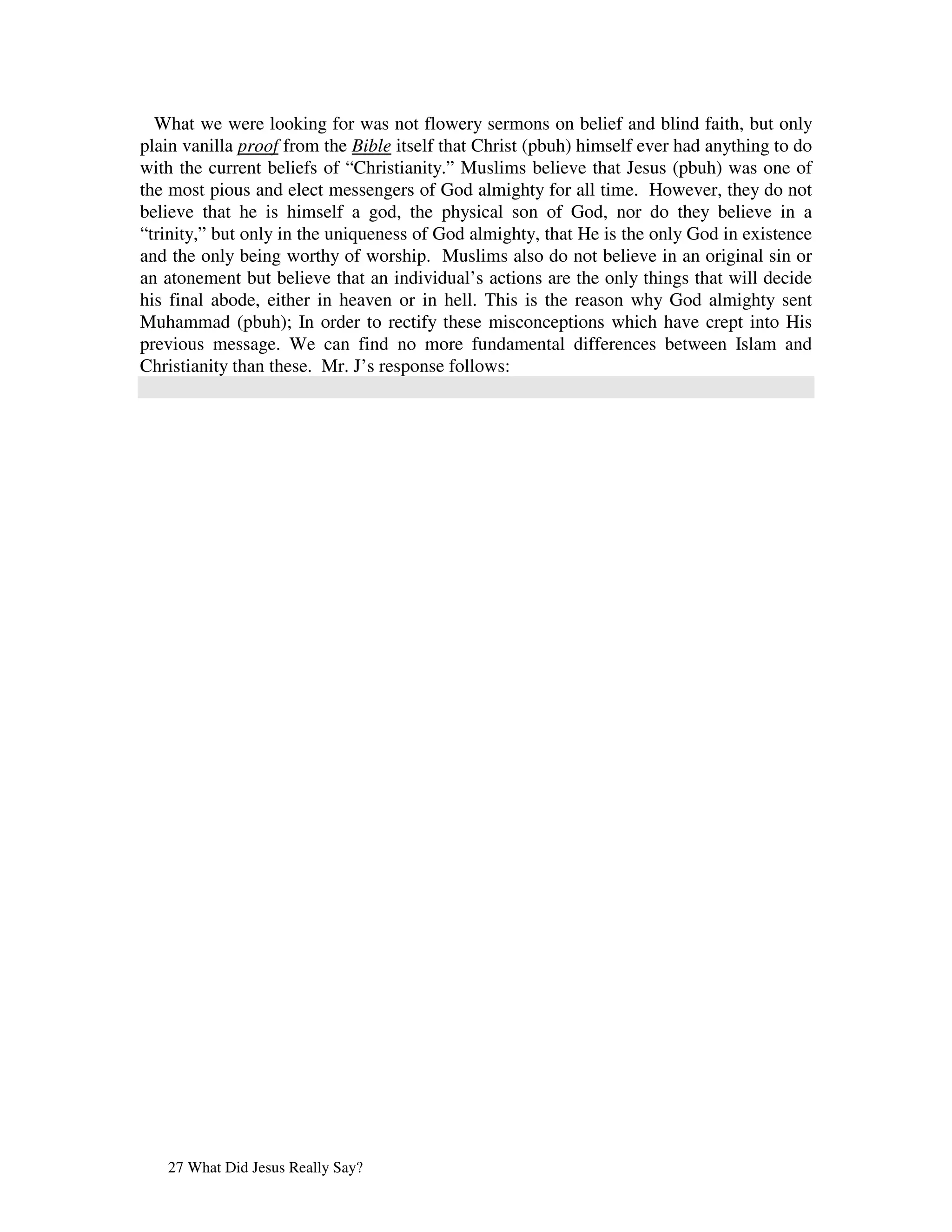 What we were looking for was not flowery sermons on belief and blind faith, but only
plain vanilla proof from the Bible itself that Christ (pbuh) himself ever had anything to do
with the current beliefs of “Christianity.” Muslims believe that Jesus (pbuh) was one of
the most pious and elect messengers of God almighty for all time. However, they do not
believe that he is himself a god, the physical son of God, nor do they believe in a
“trinity,” but only in the uniqueness of God almighty, that He is the only God in existence
and the only being worthy of worship. Muslims also do not believe in an original sin or
an atonement but believe that an individual’s actions are the only things that will decide
his final abode, either in heaven or in hell. This is the reason why God almighty sent
Muhammad (pbuh); In order to rectify these misconceptions which have crept into His
previous message. We can find no more fundamental differences between Islam and
Christianity than these. Mr. J’s response follows:




   27 What Did Jesus Really Say?
 