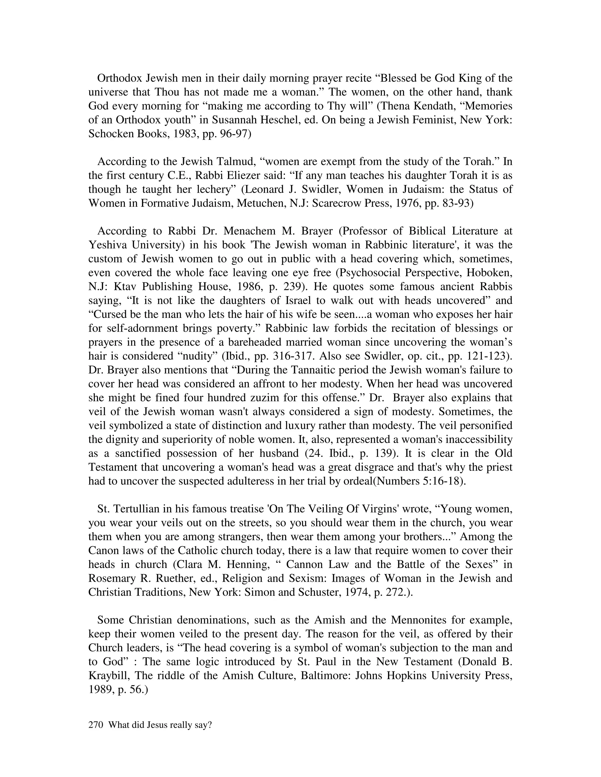 Orthodox Jewish men in their daily morning prayer recite “Blessed be God King of the
universe that Thou has not made me a woman.” The women, on the other hand, thank
God every morning for “making me according to Thy will” (Thena Kendath, “Memories
of an Orthodox youth” in Susannah Heschel, ed. On being a Jewish Feminist, New York:
Schocken Books, 1983, pp. 96-97)

  According to the Jewish Talmud, “women are exempt from the study of the Torah.” In
the first century C.E., Rabbi Eliezer said: “If any man teaches his daughter Torah it is as
though he taught her lechery” (Leonard J. Swidler, Women in Judaism: the Status of
Women in Formative Judaism, Metuchen, N.J: Scarecrow Press, 1976, pp. 83-93)

  According to Rabbi Dr. Menachem M. Brayer (Professor of Biblical Literature at
Yeshiva University) in his book ' Jewish woman in Rabbinic literature' it was the
                                    The                                        ,
custom of Jewish women to go out in public with a head covering which, sometimes,
even covered the whole face leaving one eye free (Psychosocial Perspective, Hoboken,
N.J: Ktav Publishing House, 1986, p. 239). He quotes some famous ancient Rabbis
saying, “It is not like the daughters of Israel to walk out with heads uncovered” and
“Cursed be the man who lets the hair of his wife be seen....a woman who exposes her hair
for self-adornment brings poverty.” Rabbinic law forbids the recitation of blessings or
prayers in the presence of a bareheaded married woman since uncovering the woman’s
hair is considered “nudity” (Ibid., pp. 316-317. Also see Swidler, op. cit., pp. 121-123).
Dr. Brayer also mentions that “During the Tannaitic period the Jewish woman' failure to
                                                                                 s
cover her head was considered an affront to her modesty. When her head was uncovered
she might be fined four hundred zuzim for this offense.” Dr. Brayer also explains that
veil of the Jewish woman wasn' always considered a sign of modesty. Sometimes, the
                                  t
veil symbolized a state of distinction and luxury rather than modesty. The veil personified
the dignity and superiority of noble women. It, also, represented a woman' inaccessibility
                                                                           s
as a sanctified possession of her husband (24. Ibid., p. 139). It is clear in the Old
Testament that uncovering a woman' head was a great disgrace and that' why the priest
                                       s                                  s
had to uncover the suspected adulteress in her trial by ordeal(Numbers 5:16-18).

  St. Tertullian in his famous treatise ' The Veiling Of Virgins'
                                        On                         wrote, “Young women,
you wear your veils out on the streets, so you should wear them in the church, you wear
them when you are among strangers, then wear them among your brothers...” Among the
Canon laws of the Catholic church today, there is a law that require women to cover their
heads in church (Clara M. Henning, “ Cannon Law and the Battle of the Sexes” in
Rosemary R. Ruether, ed., Religion and Sexism: Images of Woman in the Jewish and
Christian Traditions, New York: Simon and Schuster, 1974, p. 272.).

  Some Christian denominations, such as the Amish and the Mennonites for example,
keep their women veiled to the present day. The reason for the veil, as offered by their
Church leaders, is “The head covering is a symbol of woman' subjection to the man and
                                                           s
to God” : The same logic introduced by St. Paul in the New Testament (Donald B.
Kraybill, The riddle of the Amish Culture, Baltimore: Johns Hopkins University Press,
1989, p. 56.)

270 What did Jesus really say?
 