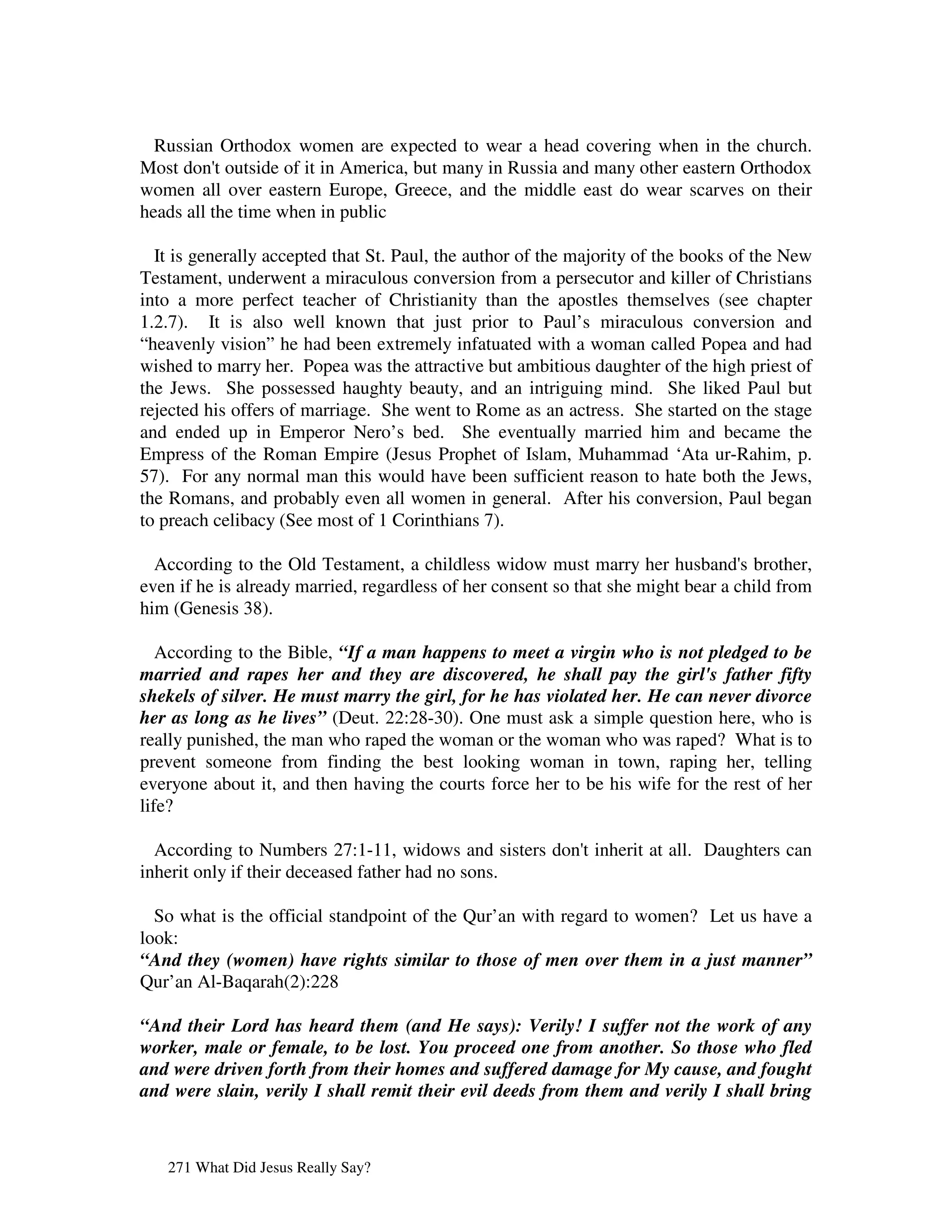 Russian Orthodox women are expected to wear a head covering when in the church.
Most don'outside of it in America, but many in Russia and many other eastern Orthodox
           t
women all over eastern Europe, Greece, and the middle east do wear scarves on their
heads all the time when in public

  It is generally accepted that St. Paul, the author of the majority of the books of the New
Testament, underwent a miraculous conversion from a persecutor and killer of Christians
into a more perfect teacher of Christianity than the apostles themselves (see chapter
1.2.7). It is also well known that just prior to Paul’s miraculous conversion and
“heavenly vision” he had been extremely infatuated with a woman called Popea and had
wished to marry her. Popea was the attractive but ambitious daughter of the high priest of
the Jews. She possessed haughty beauty, and an intriguing mind. She liked Paul but
rejected his offers of marriage. She went to Rome as an actress. She started on the stage
and ended up in Emperor Nero’s bed. She eventually married him and became the
Empress of the Roman Empire (Jesus Prophet of Islam, Muhammad ‘Ata ur-Rahim, p.
57). For any normal man this would have been sufficient reason to hate both the Jews,
the Romans, and probably even all women in general. After his conversion, Paul began
to preach celibacy (See most of 1 Corinthians 7).

  According to the Old Testament, a childless widow must marry her husband' brother,
                                                                                   s
even if he is already married, regardless of her consent so that she might bear a child from
him (Genesis 38).

   According to the Bible, “If a man happens to meet a virgin who is not pledged to be
married and rapes her and they are discovered, he shall pay the girl's father fifty
shekels of silver. He must marry the girl, for he has violated her. He can never divorce
her as long as he lives” (Deut. 22:28-30). One must ask a simple question here, who is
really punished, the man who raped the woman or the woman who was raped? What is to
prevent someone from finding the best looking woman in town, raping her, telling
everyone about it, and then having the courts force her to be his wife for the rest of her
life?

  According to Numbers 27:1-11, widows and sisters don'inherit at all. Daughters can
                                                      t
inherit only if their deceased father had no sons.

  So what is the official standpoint of the Qur’an with regard to women? Let us have a
look:
“And they (women) have rights similar to those of men over them in a just manner”
Qur’an Al-Baqarah(2):228

“And their Lord has heard them (and He says): Verily! I suffer not the work of any
worker, male or female, to be lost. You proceed one from another. So those who fled
and were driven forth from their homes and suffered damage for My cause, and fought
and were slain, verily I shall remit their evil deeds from them and verily I shall bring



   271 What Did Jesus Really Say?
 
