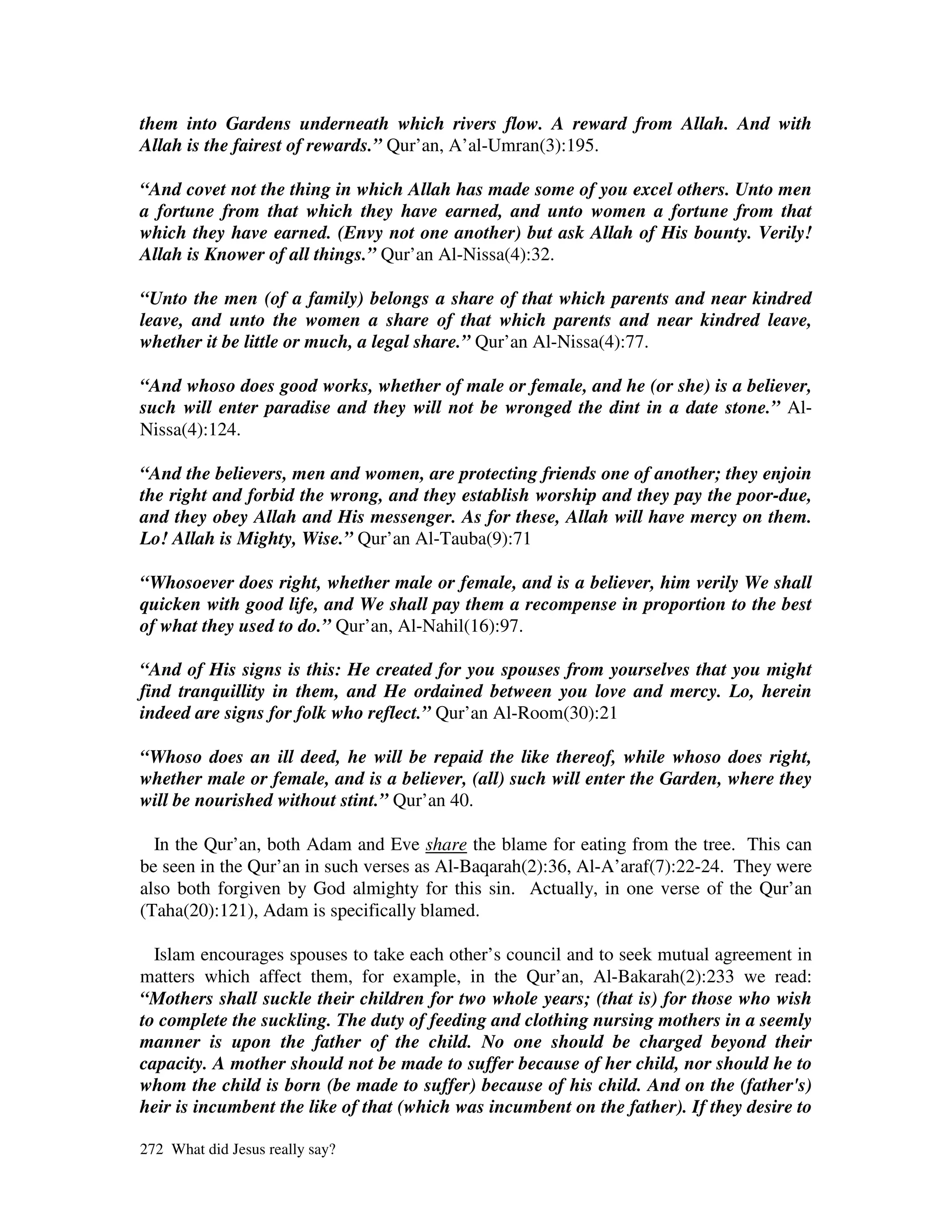 them into Gardens underneath which rivers flow. A reward from Allah. And with
Allah is the fairest of rewards.” Qur’an, A’al-Umran(3):195.

“And covet not the thing in which Allah has made some of you excel others. Unto men
a fortune from that which they have earned, and unto women a fortune from that
which they have earned. (Envy not one another) but ask Allah of His bounty. Verily!
Allah is Knower of all things.” Qur’an Al-Nissa(4):32.

“Unto the men (of a family) belongs a share of that which parents and near kindred
leave, and unto the women a share of that which parents and near kindred leave,
whether it be little or much, a legal share.” Qur’an Al-Nissa(4):77.

“And whoso does good works, whether of male or female, and he (or she) is a believer,
such will enter paradise and they will not be wronged the dint in a date stone.” Al-
Nissa(4):124.

“And the believers, men and women, are protecting friends one of another; they enjoin
the right and forbid the wrong, and they establish worship and they pay the poor-due,
and they obey Allah and His messenger. As for these, Allah will have mercy on them.
Lo! Allah is Mighty, Wise.” Qur’an Al-Tauba(9):71

“Whosoever does right, whether male or female, and is a believer, him verily We shall
quicken with good life, and We shall pay them a recompense in proportion to the best
of what they used to do.” Qur’an, Al-Nahil(16):97.

“And of His signs is this: He created for you spouses from yourselves that you might
find tranquillity in them, and He ordained between you love and mercy. Lo, herein
indeed are signs for folk who reflect.” Qur’an Al-Room(30):21

“Whoso does an ill deed, he will be repaid the like thereof, while whoso does right,
whether male or female, and is a believer, (all) such will enter the Garden, where they
will be nourished without stint.” Qur’an 40.

  In the Qur’an, both Adam and Eve share the blame for eating from the tree. This can
be seen in the Qur’an in such verses as Al-Baqarah(2):36, Al-A’araf(7):22-24. They were
also both forgiven by God almighty for this sin. Actually, in one verse of the Qur’an
(Taha(20):121), Adam is specifically blamed.

  Islam encourages spouses to take each other’s council and to seek mutual agreement in
matters which affect them, for example, in the Qur’an, Al-Bakarah(2):233 we read:
“Mothers shall suckle their children for two whole years; (that is) for those who wish
to complete the suckling. The duty of feeding and clothing nursing mothers in a seemly
manner is upon the father of the child. No one should be charged beyond their
capacity. A mother should not be made to suffer because of her child, nor should he to
whom the child is born (be made to suffer) because of his child. And on the (father's)
heir is incumbent the like of that (which was incumbent on the father). If they desire to

272 What did Jesus really say?
 