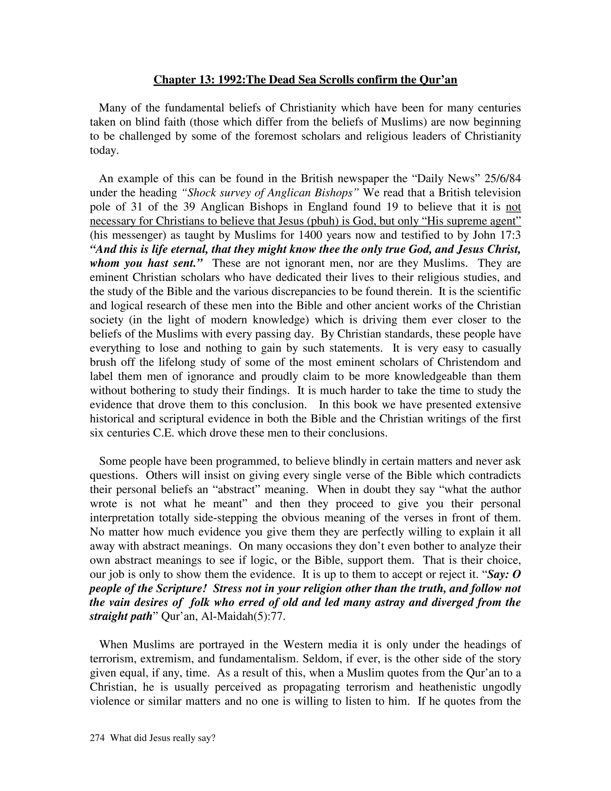 Chapter 13: 1992:The Dead Sea Scrolls confirm the Qur’an

  Many of the fundamental beliefs of Christianity which have been for many centuries
taken on blind faith (those which differ from the beliefs of Muslims) are now beginning
to be challenged by some of the foremost scholars and religious leaders of Christianity
today.

  An example of this can be found in the British newspaper the “Daily News” 25/6/84
under the heading “Shock survey of Anglican Bishops” We read that a British television
pole of 31 of the 39 Anglican Bishops in England found 19 to believe that it is not
necessary for Christians to believe that Jesus (pbuh) is God, but only “His supreme agent”
(his messenger) as taught by Muslims for 1400 years now and testified to by John 17:3
“And this is life eternal, that they might know thee the only true God, and Jesus Christ,
whom you hast sent.” These are not ignorant men, nor are they Muslims. They are
eminent Christian scholars who have dedicated their lives to their religious studies, and
the study of the Bible and the various discrepancies to be found therein. It is the scientific
and logical research of these men into the Bible and other ancient works of the Christian
society (in the light of modern knowledge) which is driving them ever closer to the
beliefs of the Muslims with every passing day. By Christian standards, these people have
everything to lose and nothing to gain by such statements. It is very easy to casually
brush off the lifelong study of some of the most eminent scholars of Christendom and
label them men of ignorance and proudly claim to be more knowledgeable than them
without bothering to study their findings. It is much harder to take the time to study the
evidence that drove them to this conclusion. In this book we have presented extensive
historical and scriptural evidence in both the Bible and the Christian writings of the first
six centuries C.E. which drove these men to their conclusions.

  Some people have been programmed, to believe blindly in certain matters and never ask
questions. Others will insist on giving every single verse of the Bible which contradicts
their personal beliefs an “abstract” meaning. When in doubt they say “what the author
wrote is not what he meant” and then they proceed to give you their personal
interpretation totally side-stepping the obvious meaning of the verses in front of them.
No matter how much evidence you give them they are perfectly willing to explain it all
away with abstract meanings. On many occasions they don’t even bother to analyze their
own abstract meanings to see if logic, or the Bible, support them. That is their choice,
our job is only to show them the evidence. It is up to them to accept or reject it. “Say: O
people of the Scripture! Stress not in your religion other than the truth, and follow not
the vain desires of folk who erred of old and led many astray and diverged from the
straight path” Qur’an, Al-Maidah(5):77.

  When Muslims are portrayed in the Western media it is only under the headings of
terrorism, extremism, and fundamentalism. Seldom, if ever, is the other side of the story
given equal, if any, time. As a result of this, when a Muslim quotes from the Qur’an to a
Christian, he is usually perceived as propagating terrorism and heathenistic ungodly
violence or similar matters and no one is willing to listen to him. If he quotes from the


274 What did Jesus really say?
 