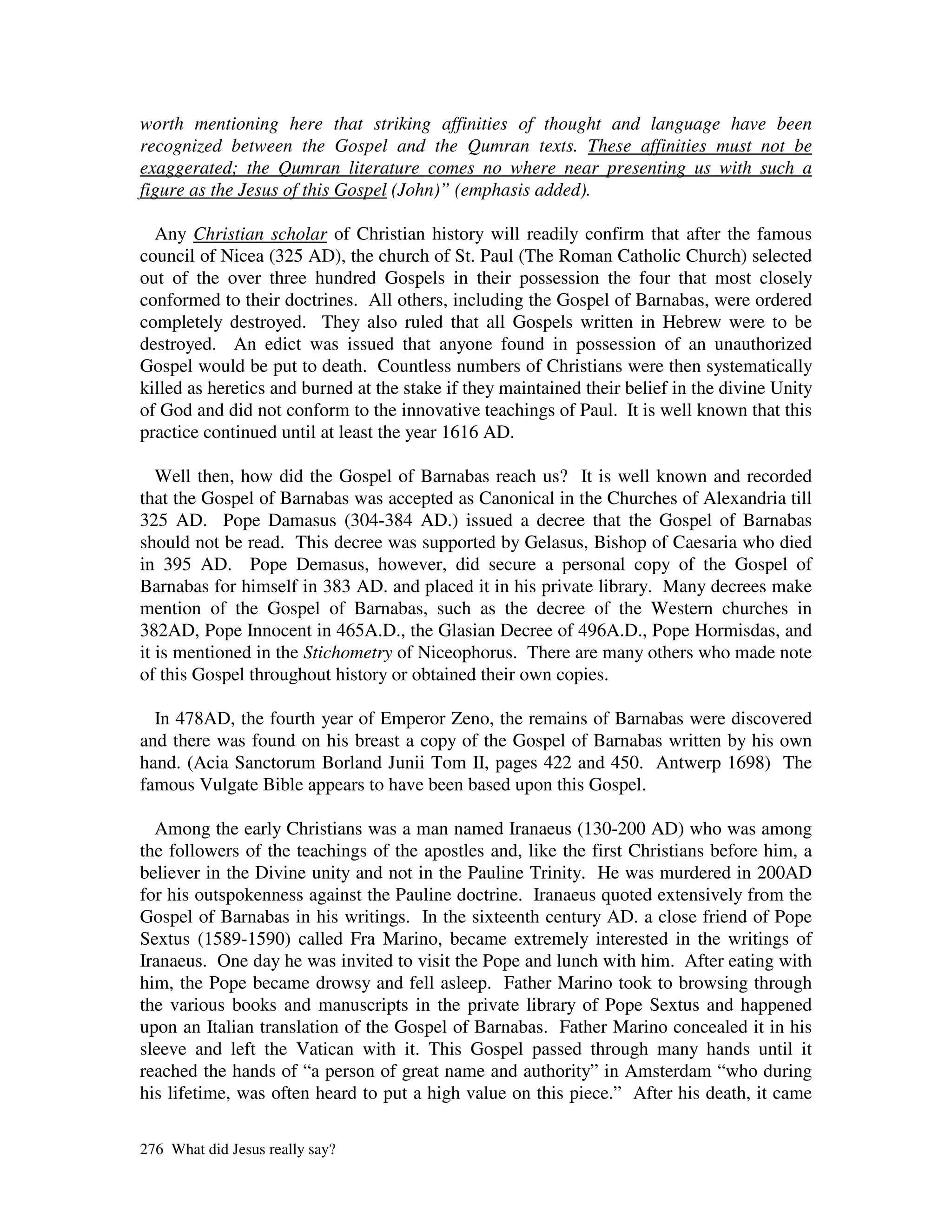 worth mentioning here that striking affinities of thought and language have been
recognized between the Gospel and the Qumran texts. These affinities must not be
exaggerated; the Qumran literature comes no where near presenting us with such a
figure as the Jesus of this Gospel (John)” (emphasis added).

  Any Christian scholar of Christian history will readily confirm that after the famous
council of Nicea (325 AD), the church of St. Paul (The Roman Catholic Church) selected
out of the over three hundred Gospels in their possession the four that most closely
conformed to their doctrines. All others, including the Gospel of Barnabas, were ordered
completely destroyed. They also ruled that all Gospels written in Hebrew were to be
destroyed. An edict was issued that anyone found in possession of an unauthorized
Gospel would be put to death. Countless numbers of Christians were then systematically
killed as heretics and burned at the stake if they maintained their belief in the divine Unity
of God and did not conform to the innovative teachings of Paul. It is well known that this
practice continued until at least the year 1616 AD.

   Well then, how did the Gospel of Barnabas reach us? It is well known and recorded
that the Gospel of Barnabas was accepted as Canonical in the Churches of Alexandria till
325 AD. Pope Damasus (304-384 AD.) issued a decree that the Gospel of Barnabas
should not be read. This decree was supported by Gelasus, Bishop of Caesaria who died
in 395 AD. Pope Demasus, however, did secure a personal copy of the Gospel of
Barnabas for himself in 383 AD. and placed it in his private library. Many decrees make
mention of the Gospel of Barnabas, such as the decree of the Western churches in
382AD, Pope Innocent in 465A.D., the Glasian Decree of 496A.D., Pope Hormisdas, and
it is mentioned in the Stichometry of Niceophorus. There are many others who made note
of this Gospel throughout history or obtained their own copies.

  In 478AD, the fourth year of Emperor Zeno, the remains of Barnabas were discovered
and there was found on his breast a copy of the Gospel of Barnabas written by his own
hand. (Acia Sanctorum Borland Junii Tom II, pages 422 and 450. Antwerp 1698) The
famous Vulgate Bible appears to have been based upon this Gospel.

  Among the early Christians was a man named Iranaeus (130-200 AD) who was among
the followers of the teachings of the apostles and, like the first Christians before him, a
believer in the Divine unity and not in the Pauline Trinity. He was murdered in 200AD
for his outspokenness against the Pauline doctrine. Iranaeus quoted extensively from the
Gospel of Barnabas in his writings. In the sixteenth century AD. a close friend of Pope
Sextus (1589-1590) called Fra Marino, became extremely interested in the writings of
Iranaeus. One day he was invited to visit the Pope and lunch with him. After eating with
him, the Pope became drowsy and fell asleep. Father Marino took to browsing through
the various books and manuscripts in the private library of Pope Sextus and happened
upon an Italian translation of the Gospel of Barnabas. Father Marino concealed it in his
sleeve and left the Vatican with it. This Gospel passed through many hands until it
reached the hands of “a person of great name and authority” in Amsterdam “who during
his lifetime, was often heard to put a high value on this piece.” After his death, it came

276 What did Jesus really say?
 