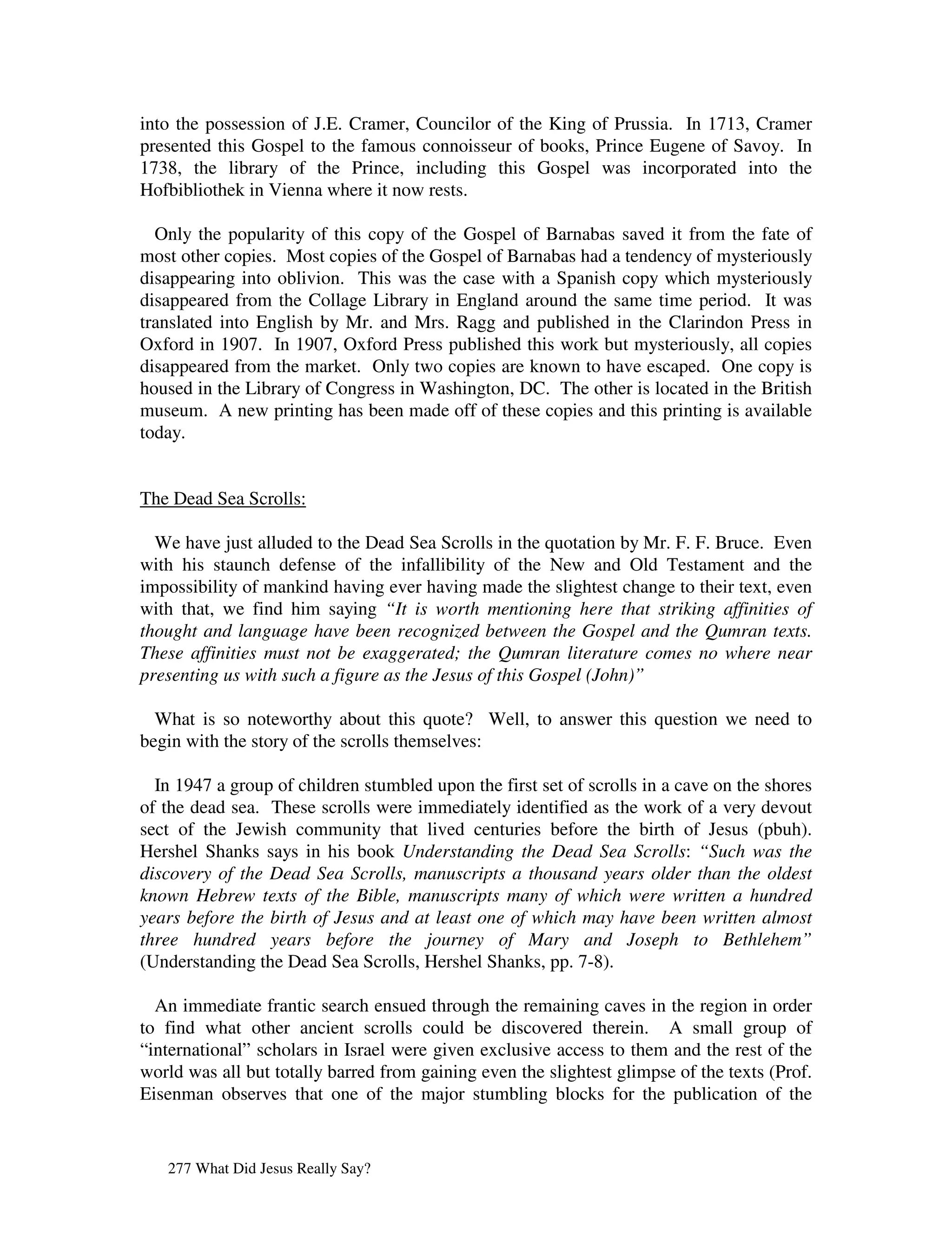 into the possession of J.E. Cramer, Councilor of the King of Prussia. In 1713, Cramer
presented this Gospel to the famous connoisseur of books, Prince Eugene of Savoy. In
1738, the library of the Prince, including this Gospel was incorporated into the
Hofbibliothek in Vienna where it now rests.

  Only the popularity of this copy of the Gospel of Barnabas saved it from the fate of
most other copies. Most copies of the Gospel of Barnabas had a tendency of mysteriously
disappearing into oblivion. This was the case with a Spanish copy which mysteriously
disappeared from the Collage Library in England around the same time period. It was
translated into English by Mr. and Mrs. Ragg and published in the Clarindon Press in
Oxford in 1907. In 1907, Oxford Press published this work but mysteriously, all copies
disappeared from the market. Only two copies are known to have escaped. One copy is
housed in the Library of Congress in Washington, DC. The other is located in the British
museum. A new printing has been made off of these copies and this printing is available
today.


The Dead Sea Scrolls:

  We have just alluded to the Dead Sea Scrolls in the quotation by Mr. F. F. Bruce. Even
with his staunch defense of the infallibility of the New and Old Testament and the
impossibility of mankind having ever having made the slightest change to their text, even
with that, we find him saying “It is worth mentioning here that striking affinities of
thought and language have been recognized between the Gospel and the Qumran texts.
These affinities must not be exaggerated; the Qumran literature comes no where near
presenting us with such a figure as the Jesus of this Gospel (John)”

  What is so noteworthy about this quote? Well, to answer this question we need to
begin with the story of the scrolls themselves:

  In 1947 a group of children stumbled upon the first set of scrolls in a cave on the shores
of the dead sea. These scrolls were immediately identified as the work of a very devout
sect of the Jewish community that lived centuries before the birth of Jesus (pbuh).
Hershel Shanks says in his book Understanding the Dead Sea Scrolls: “Such was the
discovery of the Dead Sea Scrolls, manuscripts a thousand years older than the oldest
known Hebrew texts of the Bible, manuscripts many of which were written a hundred
years before the birth of Jesus and at least one of which may have been written almost
three hundred years before the journey of Mary and Joseph to Bethlehem”
(Understanding the Dead Sea Scrolls, Hershel Shanks, pp. 7-8).

  An immediate frantic search ensued through the remaining caves in the region in order
to find what other ancient scrolls could be discovered therein. A small group of
“international” scholars in Israel were given exclusive access to them and the rest of the
world was all but totally barred from gaining even the slightest glimpse of the texts (Prof.
Eisenman observes that one of the major stumbling blocks for the publication of the


   277 What Did Jesus Really Say?
 