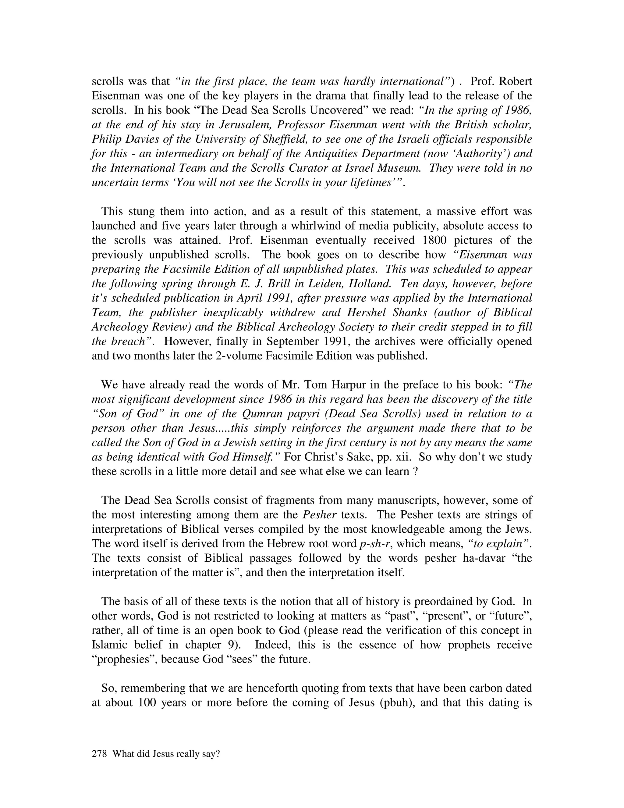scrolls was that “in the first place, the team was hardly international”) . Prof. Robert
Eisenman was one of the key players in the drama that finally lead to the release of the
scrolls. In his book “The Dead Sea Scrolls Uncovered” we read: “In the spring of 1986,
at the end of his stay in Jerusalem, Professor Eisenman went with the British scholar,
Philip Davies of the University of Sheffield, to see one of the Israeli officials responsible
for this - an intermediary on behalf of the Antiquities Department (now ‘Authority’) and
the International Team and the Scrolls Curator at Israel Museum. They were told in no
uncertain terms ‘You will not see the Scrolls in your lifetimes’”.

   This stung them into action, and as a result of this statement, a massive effort was
launched and five years later through a whirlwind of media publicity, absolute access to
the scrolls was attained. Prof. Eisenman eventually received 1800 pictures of the
previously unpublished scrolls. The book goes on to describe how “Eisenman was
preparing the Facsimile Edition of all unpublished plates. This was scheduled to appear
the following spring through E. J. Brill in Leiden, Holland. Ten days, however, before
it’s scheduled publication in April 1991, after pressure was applied by the International
Team, the publisher inexplicably withdrew and Hershel Shanks (author of Biblical
Archeology Review) and the Biblical Archeology Society to their credit stepped in to fill
the breach”. However, finally in September 1991, the archives were officially opened
and two months later the 2-volume Facsimile Edition was published.

  We have already read the words of Mr. Tom Harpur in the preface to his book: “The
most significant development since 1986 in this regard has been the discovery of the title
“Son of God” in one of the Qumran papyri (Dead Sea Scrolls) used in relation to a
person other than Jesus.....this simply reinforces the argument made there that to be
called the Son of God in a Jewish setting in the first century is not by any means the same
as being identical with God Himself.” For Christ’s Sake, pp. xii. So why don’t we study
these scrolls in a little more detail and see what else we can learn ?

  The Dead Sea Scrolls consist of fragments from many manuscripts, however, some of
the most interesting among them are the Pesher texts. The Pesher texts are strings of
interpretations of Biblical verses compiled by the most knowledgeable among the Jews.
The word itself is derived from the Hebrew root word p-sh-r, which means, “to explain”.
The texts consist of Biblical passages followed by the words pesher ha-davar “the
interpretation of the matter is”, and then the interpretation itself.

  The basis of all of these texts is the notion that all of history is preordained by God. In
other words, God is not restricted to looking at matters as “past”, “present”, or “future”,
rather, all of time is an open book to God (please read the verification of this concept in
Islamic belief in chapter 9). Indeed, this is the essence of how prophets receive
“prophesies”, because God “sees” the future.

  So, remembering that we are henceforth quoting from texts that have been carbon dated
at about 100 years or more before the coming of Jesus (pbuh), and that this dating is



278 What did Jesus really say?
 