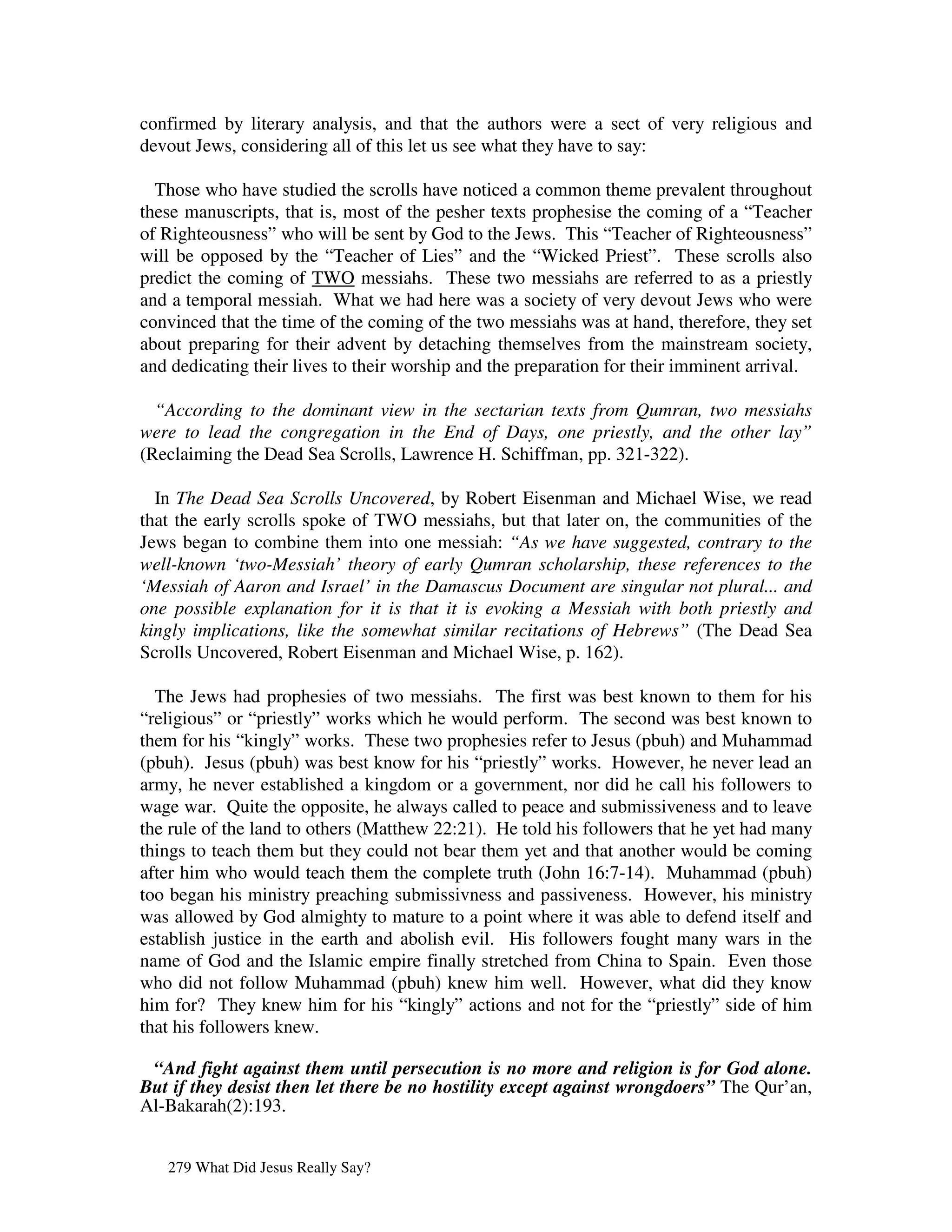 confirmed by literary analysis, and that the authors were a sect of very religious and
devout Jews, considering all of this let us see what they have to say:

  Those who have studied the scrolls have noticed a common theme prevalent throughout
these manuscripts, that is, most of the pesher texts prophesise the coming of a “Teacher
of Righteousness” who will be sent by God to the Jews. This “Teacher of Righteousness”
will be opposed by the “Teacher of Lies” and the “Wicked Priest”. These scrolls also
predict the coming of TWO messiahs. These two messiahs are referred to as a priestly
and a temporal messiah. What we had here was a society of very devout Jews who were
convinced that the time of the coming of the two messiahs was at hand, therefore, they set
about preparing for their advent by detaching themselves from the mainstream society,
and dedicating their lives to their worship and the preparation for their imminent arrival.

  “According to the dominant view in the sectarian texts from Qumran, two messiahs
were to lead the congregation in the End of Days, one priestly, and the other lay”
(Reclaiming the Dead Sea Scrolls, Lawrence H. Schiffman, pp. 321-322).

  In The Dead Sea Scrolls Uncovered, by Robert Eisenman and Michael Wise, we read
that the early scrolls spoke of TWO messiahs, but that later on, the communities of the
Jews began to combine them into one messiah: “As we have suggested, contrary to the
well-known ‘two-Messiah’ theory of early Qumran scholarship, these references to the
‘Messiah of Aaron and Israel’ in the Damascus Document are singular not plural... and
one possible explanation for it is that it is evoking a Messiah with both priestly and
kingly implications, like the somewhat similar recitations of Hebrews” (The Dead Sea
Scrolls Uncovered, Robert Eisenman and Michael Wise, p. 162).

  The Jews had prophesies of two messiahs. The first was best known to them for his
“religious” or “priestly” works which he would perform. The second was best known to
them for his “kingly” works. These two prophesies refer to Jesus (pbuh) and Muhammad
(pbuh). Jesus (pbuh) was best know for his “priestly” works. However, he never lead an
army, he never established a kingdom or a government, nor did he call his followers to
wage war. Quite the opposite, he always called to peace and submissiveness and to leave
the rule of the land to others (Matthew 22:21). He told his followers that he yet had many
things to teach them but they could not bear them yet and that another would be coming
after him who would teach them the complete truth (John 16:7-14). Muhammad (pbuh)
too began his ministry preaching submissivness and passiveness. However, his ministry
was allowed by God almighty to mature to a point where it was able to defend itself and
establish justice in the earth and abolish evil. His followers fought many wars in the
name of God and the Islamic empire finally stretched from China to Spain. Even those
who did not follow Muhammad (pbuh) knew him well. However, what did they know
him for? They knew him for his “kingly” actions and not for the “priestly” side of him
that his followers knew.

 “And fight against them until persecution is no more and religion is for God alone.
But if they desist then let there be no hostility except against wrongdoers” The Qur’an,
Al-Bakarah(2):193.


   279 What Did Jesus Really Say?
 