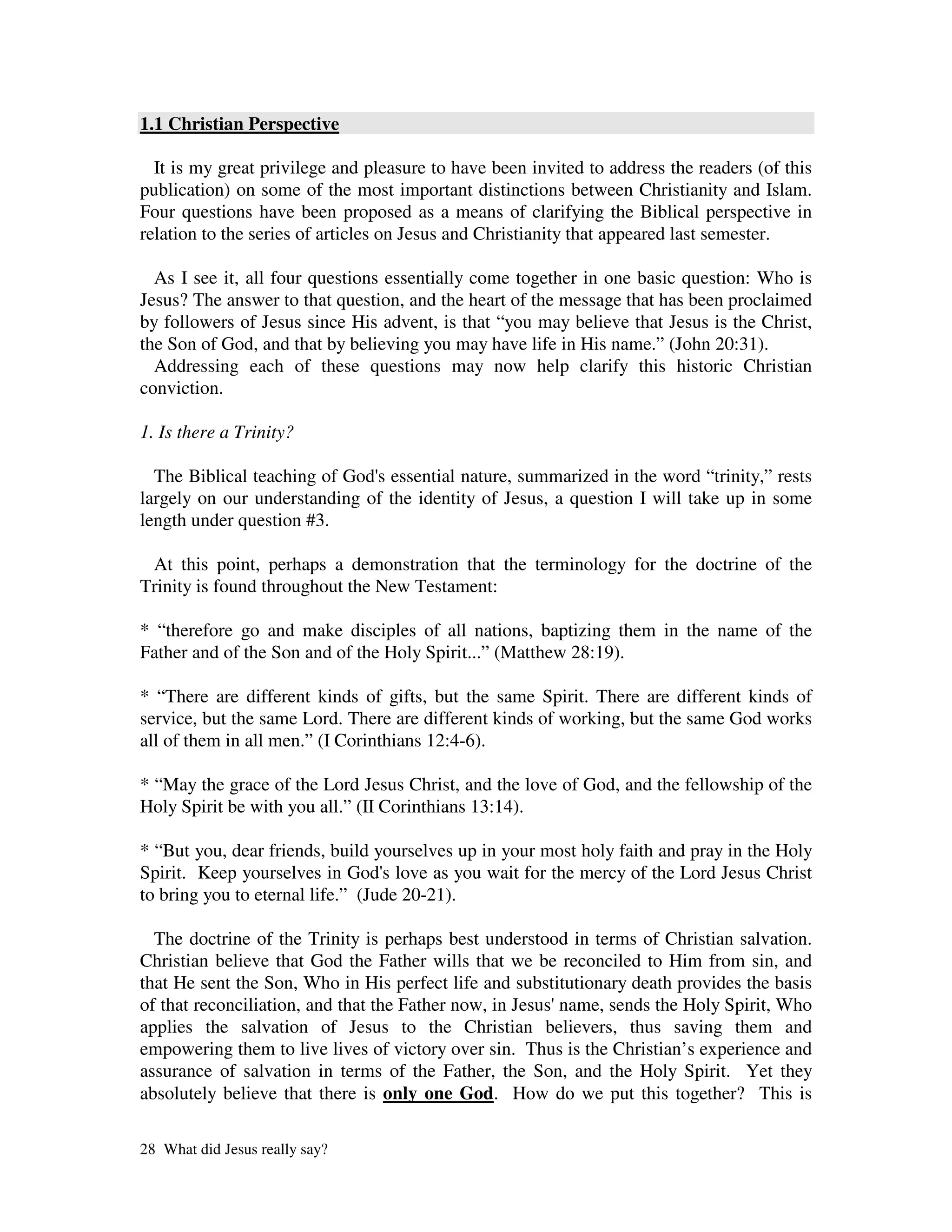 1.1 Christian Perspective

  It is my great privilege and pleasure to have been invited to address the readers (of this
publication) on some of the most important distinctions between Christianity and Islam.
Four questions have been proposed as a means of clarifying the Biblical perspective in
relation to the series of articles on Jesus and Christianity that appeared last semester.

  As I see it, all four questions essentially come together in one basic question: Who is
Jesus? The answer to that question, and the heart of the message that has been proclaimed
by followers of Jesus since His advent, is that “you may believe that Jesus is the Christ,
the Son of God, and that by believing you may have life in His name.” (John 20:31).
  Addressing each of these questions may now help clarify this historic Christian
conviction.

1. Is there a Trinity?

  The Biblical teaching of God' essential nature, summarized in the word “trinity,” rests
                              s
largely on our understanding of the identity of Jesus, a question I will take up in some
length under question #3.

 At this point, perhaps a demonstration that the terminology for the doctrine of the
Trinity is found throughout the New Testament:

* “therefore go and make disciples of all nations, baptizing them in the name of the
Father and of the Son and of the Holy Spirit...” (Matthew 28:19).

* “There are different kinds of gifts, but the same Spirit. There are different kinds of
service, but the same Lord. There are different kinds of working, but the same God works
all of them in all men.” (I Corinthians 12:4-6).

* “May the grace of the Lord Jesus Christ, and the love of God, and the fellowship of the
Holy Spirit be with you all.” (II Corinthians 13:14).

* “But you, dear friends, build yourselves up in your most holy faith and pray in the Holy
Spirit. Keep yourselves in God' love as you wait for the mercy of the Lord Jesus Christ
                                  s
to bring you to eternal life.” (Jude 20-21).

  The doctrine of the Trinity is perhaps best understood in terms of Christian salvation.
Christian believe that God the Father wills that we be reconciled to Him from sin, and
that He sent the Son, Who in His perfect life and substitutionary death provides the basis
of that reconciliation, and that the Father now, in Jesus'name, sends the Holy Spirit, Who
applies the salvation of Jesus to the Christian believers, thus saving them and
empowering them to live lives of victory over sin. Thus is the Christian’s experience and
assurance of salvation in terms of the Father, the Son, and the Holy Spirit. Yet they
absolutely believe that there is only one God. How do we put this together? This is

28 What did Jesus really say?
 