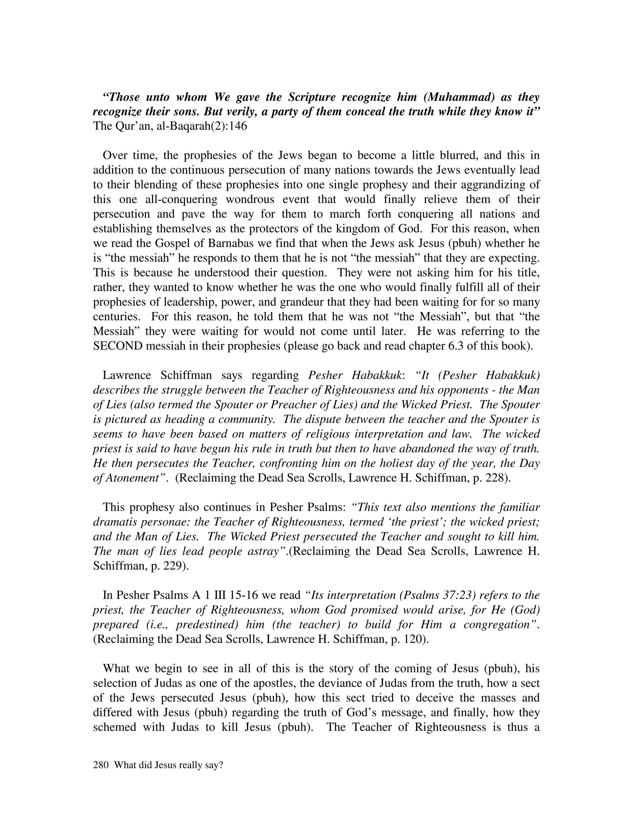 “Those unto whom We gave the Scripture recognize him (Muhammad) as they
recognize their sons. But verily, a party of them conceal the truth while they know it”
The Qur’an, al-Baqarah(2):146

  Over time, the prophesies of the Jews began to become a little blurred, and this in
addition to the continuous persecution of many nations towards the Jews eventually lead
to their blending of these prophesies into one single prophesy and their aggrandizing of
this one all-conquering wondrous event that would finally relieve them of their
persecution and pave the way for them to march forth conquering all nations and
establishing themselves as the protectors of the kingdom of God. For this reason, when
we read the Gospel of Barnabas we find that when the Jews ask Jesus (pbuh) whether he
is “the messiah” he responds to them that he is not “the messiah” that they are expecting.
This is because he understood their question. They were not asking him for his title,
rather, they wanted to know whether he was the one who would finally fulfill all of their
prophesies of leadership, power, and grandeur that they had been waiting for for so many
centuries. For this reason, he told them that he was not “the Messiah”, but that “the
Messiah” they were waiting for would not come until later. He was referring to the
SECOND messiah in their prophesies (please go back and read chapter 6.3 of this book).

  Lawrence Schiffman says regarding Pesher Habakkuk: “It (Pesher Habakkuk)
describes the struggle between the Teacher of Righteousness and his opponents - the Man
of Lies (also termed the Spouter or Preacher of Lies) and the Wicked Priest. The Spouter
is pictured as heading a community. The dispute between the teacher and the Spouter is
seems to have been based on matters of religious interpretation and law. The wicked
priest is said to have begun his rule in truth but then to have abandoned the way of truth.
He then persecutes the Teacher, confronting him on the holiest day of the year, the Day
of Atonement”. (Reclaiming the Dead Sea Scrolls, Lawrence H. Schiffman, p. 228).

  This prophesy also continues in Pesher Psalms: “This text also mentions the familiar
dramatis personae: the Teacher of Righteousness, termed ‘the priest’; the wicked priest;
and the Man of Lies. The Wicked Priest persecuted the Teacher and sought to kill him.
The man of lies lead people astray”.(Reclaiming the Dead Sea Scrolls, Lawrence H.
Schiffman, p. 229).

  In Pesher Psalms A 1 III 15-16 we read “Its interpretation (Psalms 37:23) refers to the
priest, the Teacher of Righteousness, whom God promised would arise, for He (God)
prepared (i.e., predestined) him (the teacher) to build for Him a congregation”.
(Reclaiming the Dead Sea Scrolls, Lawrence H. Schiffman, p. 120).

  What we begin to see in all of this is the story of the coming of Jesus (pbuh), his
selection of Judas as one of the apostles, the deviance of Judas from the truth, how a sect
of the Jews persecuted Jesus (pbuh), how this sect tried to deceive the masses and
differed with Jesus (pbuh) regarding the truth of God’s message, and finally, how they
schemed with Judas to kill Jesus (pbuh). The Teacher of Righteousness is thus a

280 What did Jesus really say?
 