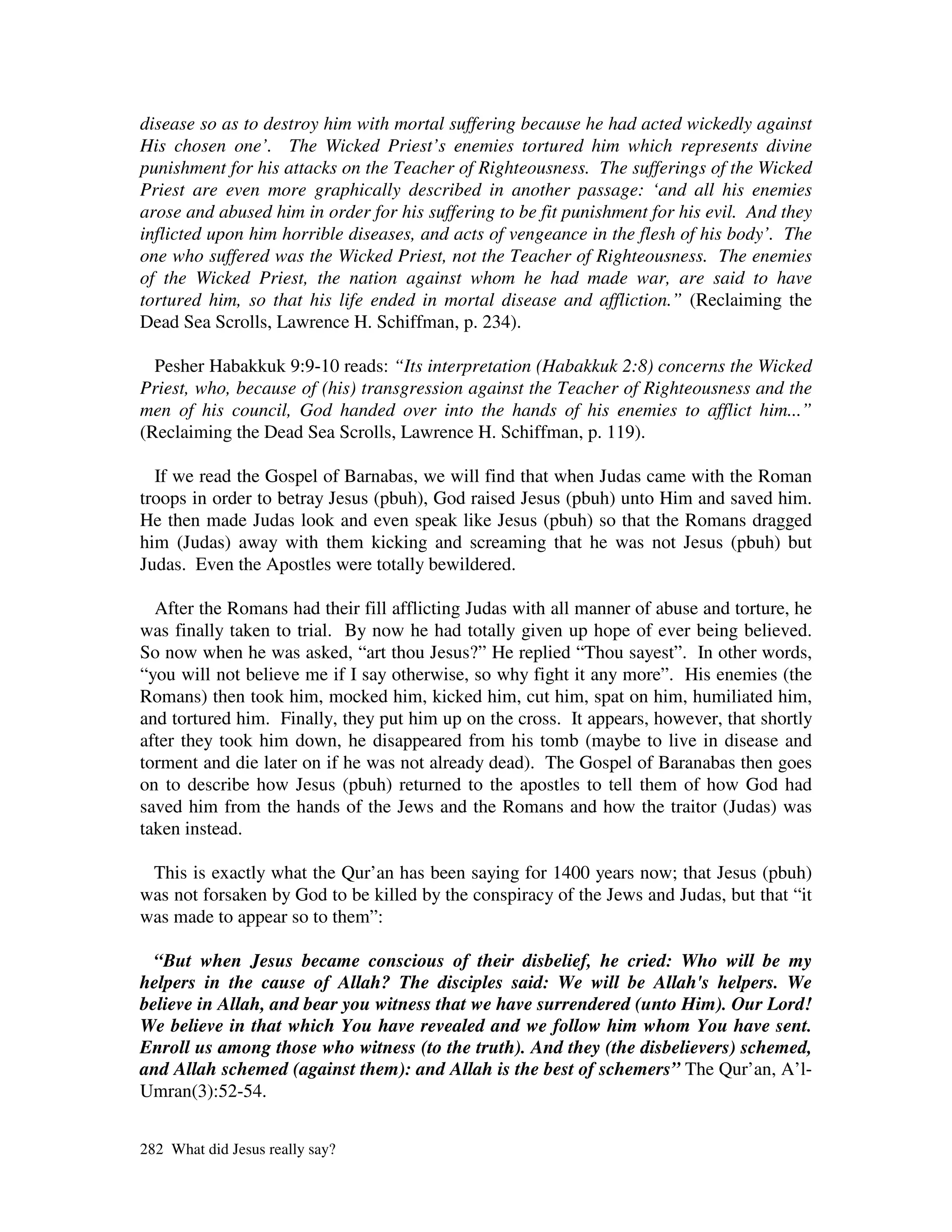 disease so as to destroy him with mortal suffering because he had acted wickedly against
His chosen one’. The Wicked Priest’s enemies tortured him which represents divine
punishment for his attacks on the Teacher of Righteousness. The sufferings of the Wicked
Priest are even more graphically described in another passage: ‘and all his enemies
arose and abused him in order for his suffering to be fit punishment for his evil. And they
inflicted upon him horrible diseases, and acts of vengeance in the flesh of his body’. The
one who suffered was the Wicked Priest, not the Teacher of Righteousness. The enemies
of the Wicked Priest, the nation against whom he had made war, are said to have
tortured him, so that his life ended in mortal disease and affliction.” (Reclaiming the
Dead Sea Scrolls, Lawrence H. Schiffman, p. 234).

  Pesher Habakkuk 9:9-10 reads: “Its interpretation (Habakkuk 2:8) concerns the Wicked
Priest, who, because of (his) transgression against the Teacher of Righteousness and the
men of his council, God handed over into the hands of his enemies to afflict him...”
(Reclaiming the Dead Sea Scrolls, Lawrence H. Schiffman, p. 119).

  If we read the Gospel of Barnabas, we will find that when Judas came with the Roman
troops in order to betray Jesus (pbuh), God raised Jesus (pbuh) unto Him and saved him.
He then made Judas look and even speak like Jesus (pbuh) so that the Romans dragged
him (Judas) away with them kicking and screaming that he was not Jesus (pbuh) but
Judas. Even the Apostles were totally bewildered.

  After the Romans had their fill afflicting Judas with all manner of abuse and torture, he
was finally taken to trial. By now he had totally given up hope of ever being believed.
So now when he was asked, “art thou Jesus?” He replied “Thou sayest”. In other words,
“you will not believe me if I say otherwise, so why fight it any more”. His enemies (the
Romans) then took him, mocked him, kicked him, cut him, spat on him, humiliated him,
and tortured him. Finally, they put him up on the cross. It appears, however, that shortly
after they took him down, he disappeared from his tomb (maybe to live in disease and
torment and die later on if he was not already dead). The Gospel of Baranabas then goes
on to describe how Jesus (pbuh) returned to the apostles to tell them of how God had
saved him from the hands of the Jews and the Romans and how the traitor (Judas) was
taken instead.

 This is exactly what the Qur’an has been saying for 1400 years now; that Jesus (pbuh)
was not forsaken by God to be killed by the conspiracy of the Jews and Judas, but that “it
was made to appear so to them”:

  “But when Jesus became conscious of their disbelief, he cried: Who will be my
helpers in the cause of Allah? The disciples said: We will be Allah's helpers. We
believe in Allah, and bear you witness that we have surrendered (unto Him). Our Lord!
We believe in that which You have revealed and we follow him whom You have sent.
Enroll us among those who witness (to the truth). And they (the disbelievers) schemed,
and Allah schemed (against them): and Allah is the best of schemers” The Qur’an, A’l-
Umran(3):52-54.


282 What did Jesus really say?
 