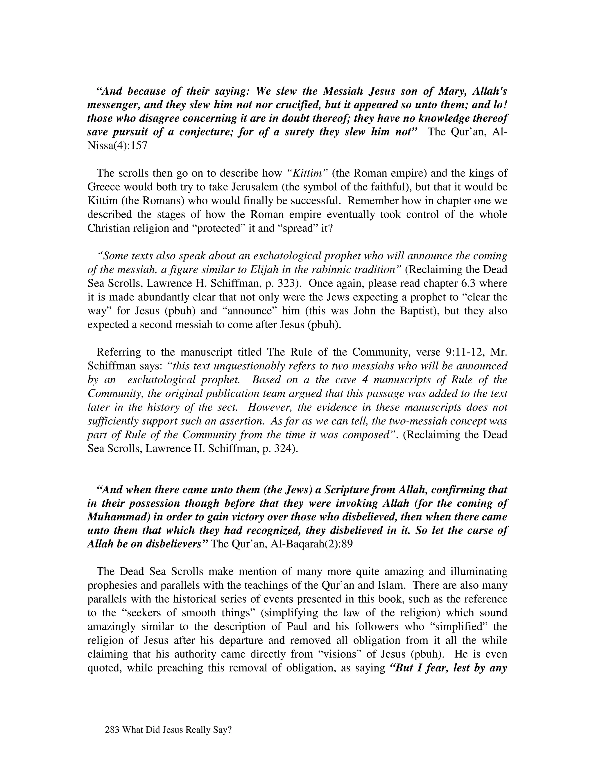 “And because of their saying: We slew the Messiah Jesus son of Mary, Allah's
messenger, and they slew him not nor crucified, but it appeared so unto them; and lo!
those who disagree concerning it are in doubt thereof; they have no knowledge thereof
save pursuit of a conjecture; for of a surety they slew him not” The Qur’an, Al-
Nissa(4):157

  The scrolls then go on to describe how “Kittim” (the Roman empire) and the kings of
Greece would both try to take Jerusalem (the symbol of the faithful), but that it would be
Kittim (the Romans) who would finally be successful. Remember how in chapter one we
described the stages of how the Roman empire eventually took control of the whole
Christian religion and “protected” it and “spread” it?

   “Some texts also speak about an eschatological prophet who will announce the coming
of the messiah, a figure similar to Elijah in the rabinnic tradition” (Reclaiming the Dead
Sea Scrolls, Lawrence H. Schiffman, p. 323). Once again, please read chapter 6.3 where
it is made abundantly clear that not only were the Jews expecting a prophet to “clear the
way” for Jesus (pbuh) and “announce” him (this was John the Baptist), but they also
expected a second messiah to come after Jesus (pbuh).

  Referring to the manuscript titled The Rule of the Community, verse 9:11-12, Mr.
Schiffman says: “this text unquestionably refers to two messiahs who will be announced
by an eschatological prophet. Based on a the cave 4 manuscripts of Rule of the
Community, the original publication team argued that this passage was added to the text
later in the history of the sect. However, the evidence in these manuscripts does not
sufficiently support such an assertion. As far as we can tell, the two-messiah concept was
part of Rule of the Community from the time it was composed”. (Reclaiming the Dead
Sea Scrolls, Lawrence H. Schiffman, p. 324).


  “And when there came unto them (the Jews) a Scripture from Allah, confirming that
in their possession though before that they were invoking Allah (for the coming of
Muhammad) in order to gain victory over those who disbelieved, then when there came
unto them that which they had recognized, they disbelieved in it. So let the curse of
Allah be on disbelievers” The Qur’an, Al-Baqarah(2):89

  The Dead Sea Scrolls make mention of many more quite amazing and illuminating
prophesies and parallels with the teachings of the Qur’an and Islam. There are also many
parallels with the historical series of events presented in this book, such as the reference
to the “seekers of smooth things” (simplifying the law of the religion) which sound
amazingly similar to the description of Paul and his followers who “simplified” the
religion of Jesus after his departure and removed all obligation from it all the while
claiming that his authority came directly from “visions” of Jesus (pbuh). He is even
quoted, while preaching this removal of obligation, as saying “But I fear, lest by any




   283 What Did Jesus Really Say?
 