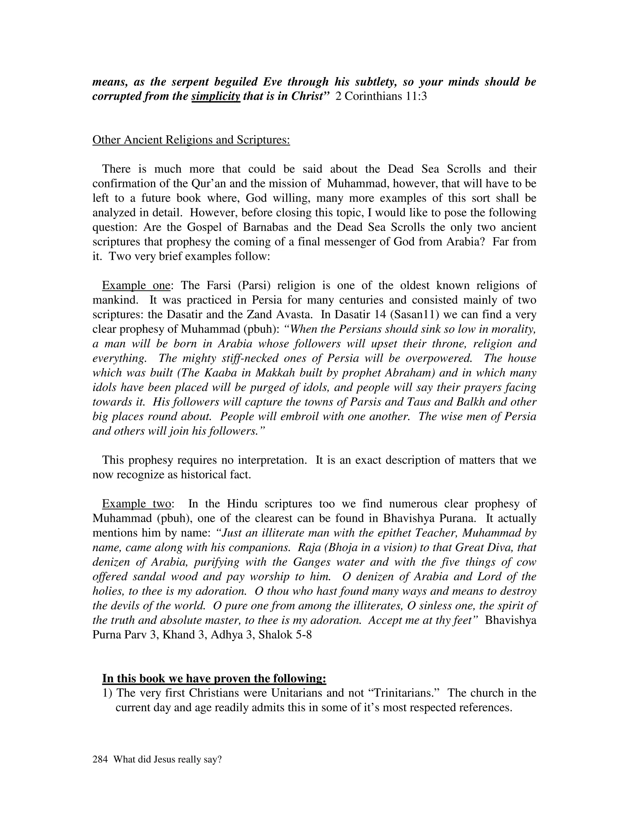 means, as the serpent beguiled Eve through his subtlety, so your minds should be
corrupted from the simplicity that is in Christ” 2 Corinthians 11:3


Other Ancient Religions and Scriptures:

   There is much more that could be said about the Dead Sea Scrolls and their
confirmation of the Qur’an and the mission of Muhammad, however, that will have to be
left to a future book where, God willing, many more examples of this sort shall be
analyzed in detail. However, before closing this topic, I would like to pose the following
question: Are the Gospel of Barnabas and the Dead Sea Scrolls the only two ancient
scriptures that prophesy the coming of a final messenger of God from Arabia? Far from
it. Two very brief examples follow:

  Example one: The Farsi (Parsi) religion is one of the oldest known religions of
mankind. It was practiced in Persia for many centuries and consisted mainly of two
scriptures: the Dasatir and the Zand Avasta. In Dasatir 14 (Sasan11) we can find a very
clear prophesy of Muhammad (pbuh): “When the Persians should sink so low in morality,
a man will be born in Arabia whose followers will upset their throne, religion and
everything. The mighty stiff-necked ones of Persia will be overpowered. The house
which was built (The Kaaba in Makkah built by prophet Abraham) and in which many
idols have been placed will be purged of idols, and people will say their prayers facing
towards it. His followers will capture the towns of Parsis and Taus and Balkh and other
big places round about. People will embroil with one another. The wise men of Persia
and others will join his followers.”

  This prophesy requires no interpretation. It is an exact description of matters that we
now recognize as historical fact.

  Example two: In the Hindu scriptures too we find numerous clear prophesy of
Muhammad (pbuh), one of the clearest can be found in Bhavishya Purana. It actually
mentions him by name: “Just an illiterate man with the epithet Teacher, Muhammad by
name, came along with his companions. Raja (Bhoja in a vision) to that Great Diva, that
denizen of Arabia, purifying with the Ganges water and with the five things of cow
offered sandal wood and pay worship to him. O denizen of Arabia and Lord of the
holies, to thee is my adoration. O thou who hast found many ways and means to destroy
the devils of the world. O pure one from among the illiterates, O sinless one, the spirit of
the truth and absolute master, to thee is my adoration. Accept me at thy feet” Bhavishya
Purna Parv 3, Khand 3, Adhya 3, Shalok 5-8


  In this book we have proven the following:
  1) The very first Christians were Unitarians and not “Trinitarians.” The church in the
     current day and age readily admits this in some of it’s most respected references.



284 What did Jesus really say?
 
