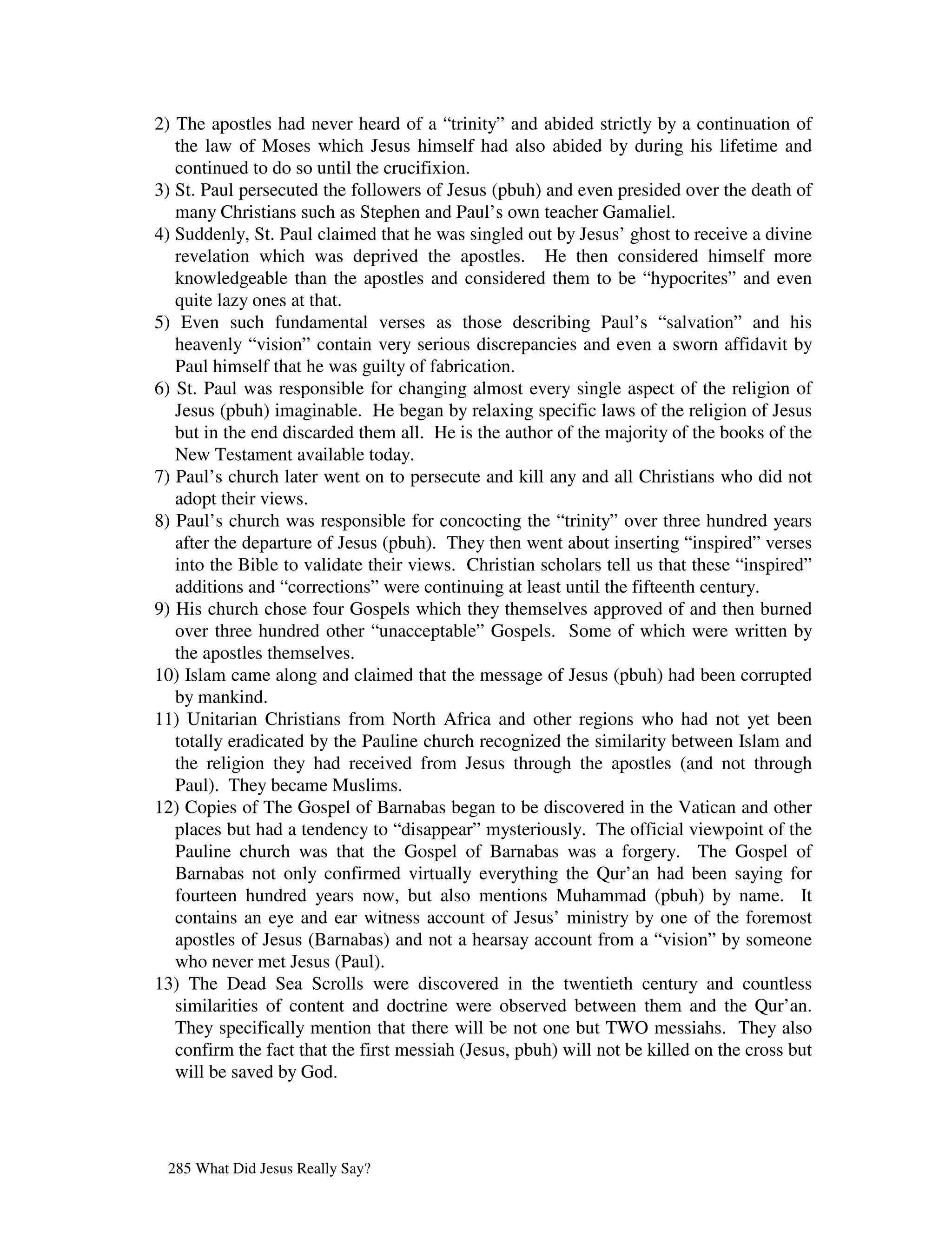 2) The apostles had never heard of a “trinity” and abided strictly by a continuation of
   the law of Moses which Jesus himself had also abided by during his lifetime and
   continued to do so until the crucifixion.
3) St. Paul persecuted the followers of Jesus (pbuh) and even presided over the death of
   many Christians such as Stephen and Paul’s own teacher Gamaliel.
4) Suddenly, St. Paul claimed that he was singled out by Jesus’ ghost to receive a divine
   revelation which was deprived the apostles. He then considered himself more
   knowledgeable than the apostles and considered them to be “hypocrites” and even
   quite lazy ones at that.
5) Even such fundamental verses as those describing Paul’s “salvation” and his
   heavenly “vision” contain very serious discrepancies and even a sworn affidavit by
   Paul himself that he was guilty of fabrication.
6) St. Paul was responsible for changing almost every single aspect of the religion of
   Jesus (pbuh) imaginable. He began by relaxing specific laws of the religion of Jesus
   but in the end discarded them all. He is the author of the majority of the books of the
   New Testament available today.
7) Paul’s church later went on to persecute and kill any and all Christians who did not
   adopt their views.
8) Paul’s church was responsible for concocting the “trinity” over three hundred years
   after the departure of Jesus (pbuh). They then went about inserting “inspired” verses
   into the Bible to validate their views. Christian scholars tell us that these “inspired”
   additions and “corrections” were continuing at least until the fifteenth century.
9) His church chose four Gospels which they themselves approved of and then burned
   over three hundred other “unacceptable” Gospels. Some of which were written by
   the apostles themselves.
10) Islam came along and claimed that the message of Jesus (pbuh) had been corrupted
   by mankind.
11) Unitarian Christians from North Africa and other regions who had not yet been
   totally eradicated by the Pauline church recognized the similarity between Islam and
   the religion they had received from Jesus through the apostles (and not through
   Paul). They became Muslims.
12) Copies of The Gospel of Barnabas began to be discovered in the Vatican and other
   places but had a tendency to “disappear” mysteriously. The official viewpoint of the
   Pauline church was that the Gospel of Barnabas was a forgery. The Gospel of
   Barnabas not only confirmed virtually everything the Qur’an had been saying for
   fourteen hundred years now, but also mentions Muhammad (pbuh) by name. It
   contains an eye and ear witness account of Jesus’ ministry by one of the foremost
   apostles of Jesus (Barnabas) and not a hearsay account from a “vision” by someone
   who never met Jesus (Paul).
13) The Dead Sea Scrolls were discovered in the twentieth century and countless
   similarities of content and doctrine were observed between them and the Qur’an.
   They specifically mention that there will be not one but TWO messiahs. They also
   confirm the fact that the first messiah (Jesus, pbuh) will not be killed on the cross but
   will be saved by God.




 285 What Did Jesus Really Say?
 