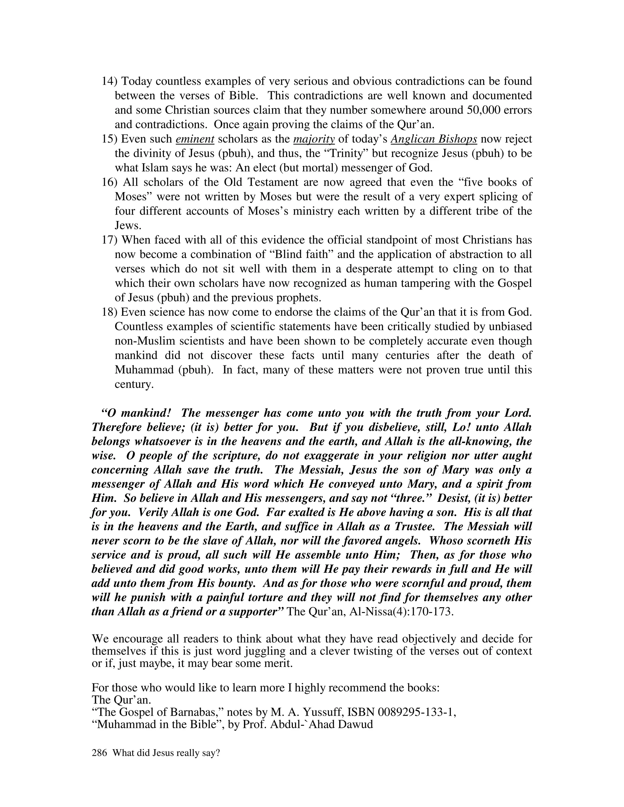 14) Today countless examples of very serious and obvious contradictions can be found
    between the verses of Bible. This contradictions are well known and documented
    and some Christian sources claim that they number somewhere around 50,000 errors
    and contradictions. Once again proving the claims of the Qur’an.
  15) Even such eminent scholars as the majority of today’s Anglican Bishops now reject
    the divinity of Jesus (pbuh), and thus, the “Trinity” but recognize Jesus (pbuh) to be
    what Islam says he was: An elect (but mortal) messenger of God.
  16) All scholars of the Old Testament are now agreed that even the “five books of
    Moses” were not written by Moses but were the result of a very expert splicing of
    four different accounts of Moses’s ministry each written by a different tribe of the
    Jews.
  17) When faced with all of this evidence the official standpoint of most Christians has
    now become a combination of “Blind faith” and the application of abstraction to all
    verses which do not sit well with them in a desperate attempt to cling on to that
    which their own scholars have now recognized as human tampering with the Gospel
    of Jesus (pbuh) and the previous prophets.
  18) Even science has now come to endorse the claims of the Qur’an that it is from God.
    Countless examples of scientific statements have been critically studied by unbiased
    non-Muslim scientists and have been shown to be completely accurate even though
    mankind did not discover these facts until many centuries after the death of
    Muhammad (pbuh). In fact, many of these matters were not proven true until this
    century.

  “O mankind! The messenger has come unto you with the truth from your Lord.
Therefore believe; (it is) better for you. But if you disbelieve, still, Lo! unto Allah
belongs whatsoever is in the heavens and the earth, and Allah is the all-knowing, the
wise. O people of the scripture, do not exaggerate in your religion nor utter aught
concerning Allah save the truth. The Messiah, Jesus the son of Mary was only a
messenger of Allah and His word which He conveyed unto Mary, and a spirit from
Him. So believe in Allah and His messengers, and say not “three.” Desist, (it is) better
for you. Verily Allah is one God. Far exalted is He above having a son. His is all that
is in the heavens and the Earth, and suffice in Allah as a Trustee. The Messiah will
never scorn to be the slave of Allah, nor will the favored angels. Whoso scorneth His
service and is proud, all such will He assemble unto Him; Then, as for those who
believed and did good works, unto them will He pay their rewards in full and He will
add unto them from His bounty. And as for those who were scornful and proud, them
will he punish with a painful torture and they will not find for themselves any other
than Allah as a friend or a supporter” The Qur’an, Al-Nissa(4):170-173.

We encourage all readers to think about what they have read objectively and decide for
themselves if this is just word juggling and a clever twisting of the verses out of context
or if, just maybe, it may bear some merit.

For those who would like to learn more I highly recommend the books:
The Qur’an.
“The Gospel of Barnabas,” notes by M. A. Yussuff, ISBN 0089295-133-1,
“Muhammad in the Bible”, by Prof. Abdul-`Ahad Dawud

286 What did Jesus really say?
 