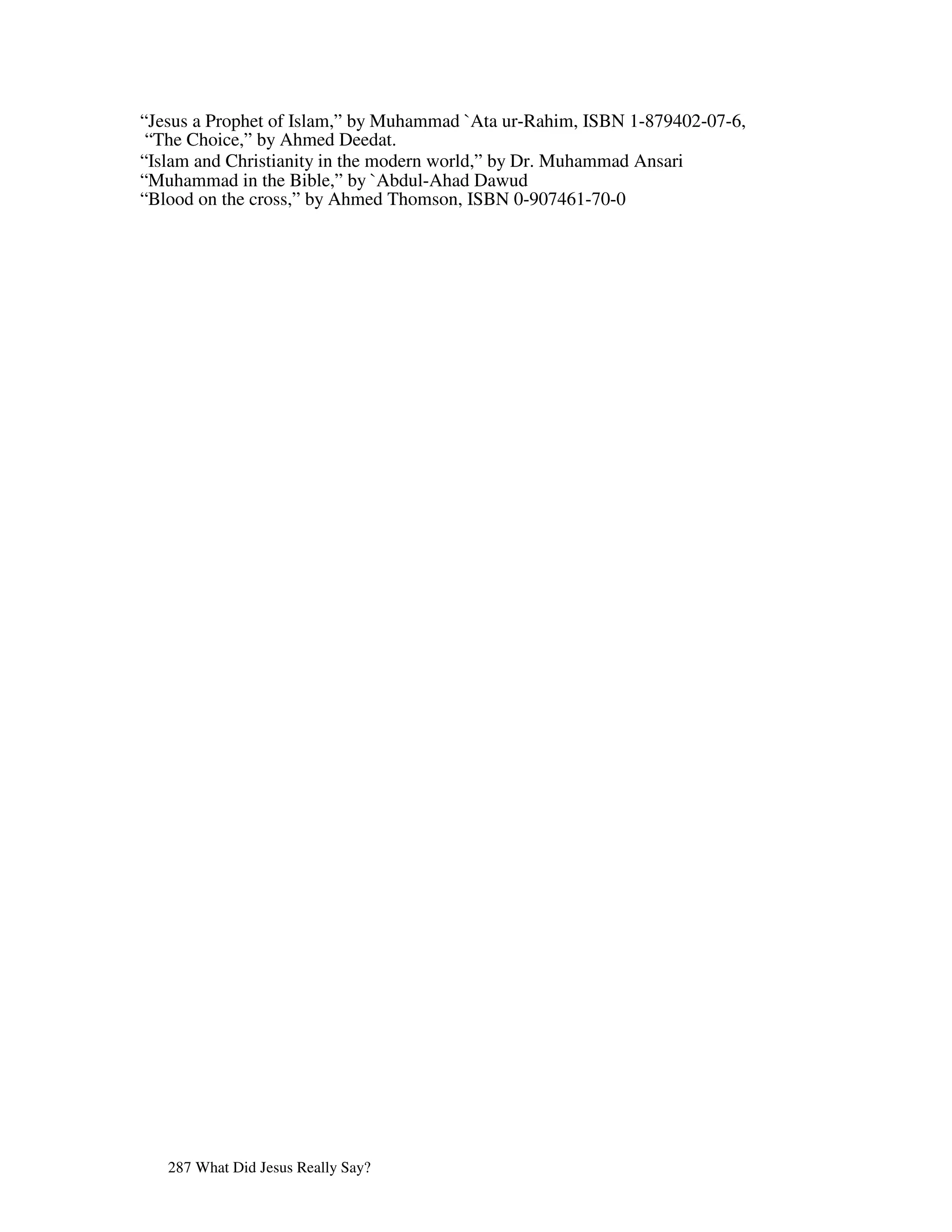 “Jesus a Prophet of Islam,” by Muhammad `Ata ur-Rahim, ISBN 1-879402-07-6,
 “The Choice,” by Ahmed Deedat.
“Islam and Christianity in the modern world,” by Dr. Muhammad Ansari
“Muhammad in the Bible,” by `Abdul-Ahad Dawud
“Blood on the cross,” by Ahmed Thomson, ISBN 0-907461-70-0




   287 What Did Jesus Really Say?
 
