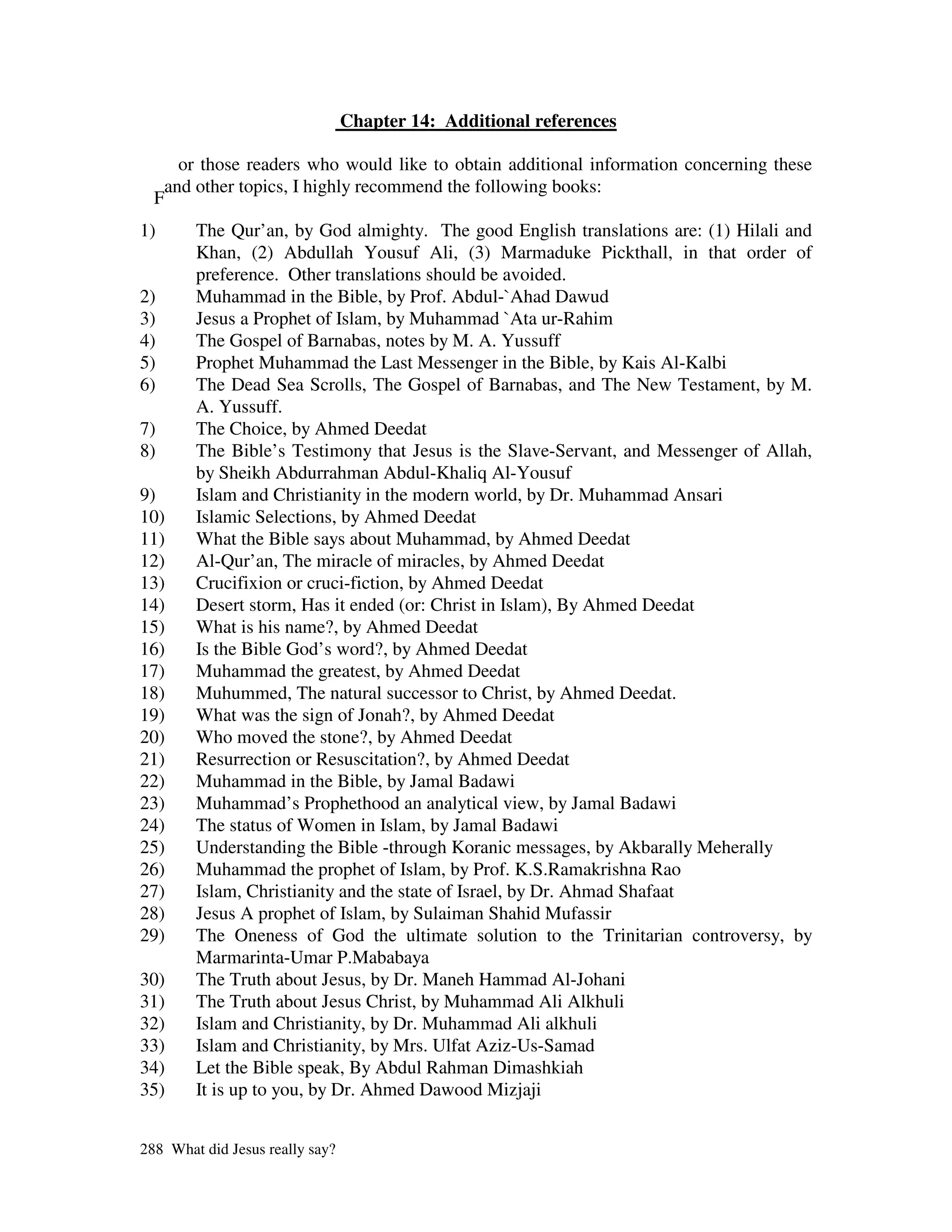 Chapter 14: Additional references

     or those readers who would like to obtain additional information concerning these
   and other topics, I highly recommend the following books:
  F
1)      The Qur’an, by God almighty. The good English translations are: (1) Hilali and
        Khan, (2) Abdullah Yousuf Ali, (3) Marmaduke Pickthall, in that order of
        preference. Other translations should be avoided.
2)      Muhammad in the Bible, by Prof. Abdul-`Ahad Dawud
3)      Jesus a Prophet of Islam, by Muhammad `Ata ur-Rahim
4)      The Gospel of Barnabas, notes by M. A. Yussuff
5)      Prophet Muhammad the Last Messenger in the Bible, by Kais Al-Kalbi
6)      The Dead Sea Scrolls, The Gospel of Barnabas, and The New Testament, by M.
        A. Yussuff.
7)      The Choice, by Ahmed Deedat
8)      The Bible’s Testimony that Jesus is the Slave-Servant, and Messenger of Allah,
        by Sheikh Abdurrahman Abdul-Khaliq Al-Yousuf
9)      Islam and Christianity in the modern world, by Dr. Muhammad Ansari
10)     Islamic Selections, by Ahmed Deedat
11)     What the Bible says about Muhammad, by Ahmed Deedat
12)     Al-Qur’an, The miracle of miracles, by Ahmed Deedat
13)     Crucifixion or cruci-fiction, by Ahmed Deedat
14)     Desert storm, Has it ended (or: Christ in Islam), By Ahmed Deedat
15)     What is his name?, by Ahmed Deedat
16)     Is the Bible God’s word?, by Ahmed Deedat
17)     Muhammad the greatest, by Ahmed Deedat
18)     Muhummed, The natural successor to Christ, by Ahmed Deedat.
19)     What was the sign of Jonah?, by Ahmed Deedat
20)     Who moved the stone?, by Ahmed Deedat
21)     Resurrection or Resuscitation?, by Ahmed Deedat
22)     Muhammad in the Bible, by Jamal Badawi
23)     Muhammad’s Prophethood an analytical view, by Jamal Badawi
24)     The status of Women in Islam, by Jamal Badawi
25)     Understanding the Bible -through Koranic messages, by Akbarally Meherally
26)     Muhammad the prophet of Islam, by Prof. K.S.Ramakrishna Rao
27)     Islam, Christianity and the state of Israel, by Dr. Ahmad Shafaat
28)     Jesus A prophet of Islam, by Sulaiman Shahid Mufassir
29)     The Oneness of God the ultimate solution to the Trinitarian controversy, by
        Marmarinta-Umar P.Mababaya
30)     The Truth about Jesus, by Dr. Maneh Hammad Al-Johani
31)     The Truth about Jesus Christ, by Muhammad Ali Alkhuli
32)     Islam and Christianity, by Dr. Muhammad Ali alkhuli
33)     Islam and Christianity, by Mrs. Ulfat Aziz-Us-Samad
34)     Let the Bible speak, By Abdul Rahman Dimashkiah
35)     It is up to you, by Dr. Ahmed Dawood Mizjaji


288 What did Jesus really say?
 