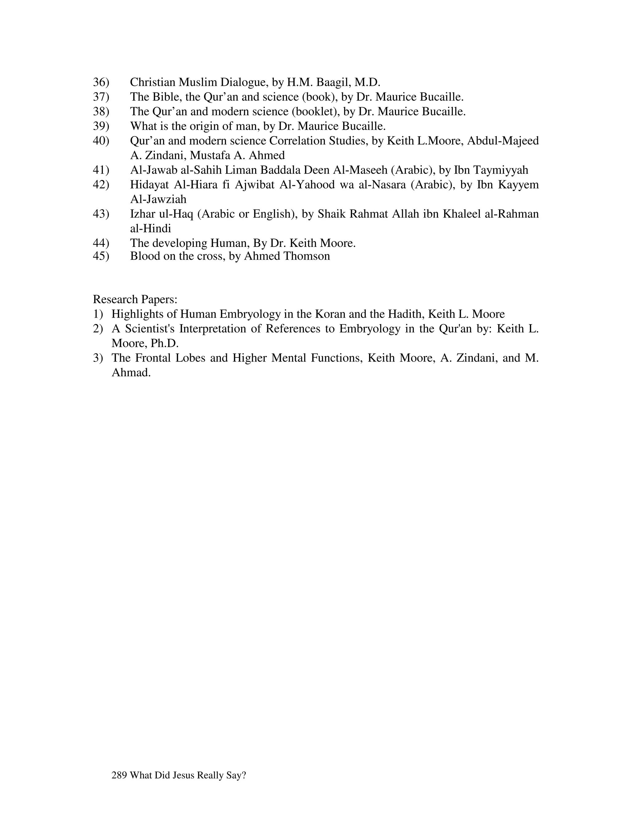 36)       Christian Muslim Dialogue, by H.M. Baagil, M.D.
37)       The Bible, the Qur’an and science (book), by Dr. Maurice Bucaille.
38)       The Qur’an and modern science (booklet), by Dr. Maurice Bucaille.
39)       What is the origin of man, by Dr. Maurice Bucaille.
40)       Qur’an and modern science Correlation Studies, by Keith L.Moore, Abdul-Majeed
          A. Zindani, Mustafa A. Ahmed
41)       Al-Jawab al-Sahih Liman Baddala Deen Al-Maseeh (Arabic), by Ibn Taymiyyah
42)       Hidayat Al-Hiara fi Ajwibat Al-Yahood wa al-Nasara (Arabic), by Ibn Kayyem
          Al-Jawziah
43)       Izhar ul-Haq (Arabic or English), by Shaik Rahmat Allah ibn Khaleel al-Rahman
          al-Hindi
44)       The developing Human, By Dr. Keith Moore.
45)       Blood on the cross, by Ahmed Thomson


Research Papers:
1) Highlights of Human Embryology in the Koran and the Hadith, Keith L. Moore
2) A Scientist' Interpretation of References to Embryology in the Qur' by: Keith L.
              s                                                      an
   Moore, Ph.D.
3) The Frontal Lobes and Higher Mental Functions, Keith Moore, A. Zindani, and M.
   Ahmad.




      289 What Did Jesus Really Say?
 