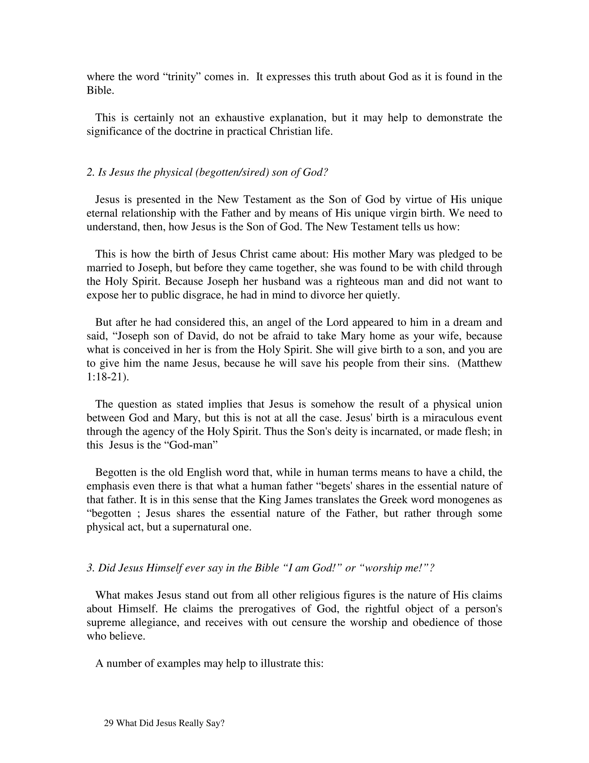 where the word “trinity” comes in. It expresses this truth about God as it is found in the
Bible.

  This is certainly not an exhaustive explanation, but it may help to demonstrate the
significance of the doctrine in practical Christian life.


2. Is Jesus the physical (begotten/sired) son of God?

  Jesus is presented in the New Testament as the Son of God by virtue of His unique
eternal relationship with the Father and by means of His unique virgin birth. We need to
understand, then, how Jesus is the Son of God. The New Testament tells us how:

  This is how the birth of Jesus Christ came about: His mother Mary was pledged to be
married to Joseph, but before they came together, she was found to be with child through
the Holy Spirit. Because Joseph her husband was a righteous man and did not want to
expose her to public disgrace, he had in mind to divorce her quietly.

  But after he had considered this, an angel of the Lord appeared to him in a dream and
said, “Joseph son of David, do not be afraid to take Mary home as your wife, because
what is conceived in her is from the Holy Spirit. She will give birth to a son, and you are
to give him the name Jesus, because he will save his people from their sins. (Matthew
1:18-21).

  The question as stated implies that Jesus is somehow the result of a physical union
between God and Mary, but this is not at all the case. Jesus'  birth is a miraculous event
through the agency of the Holy Spirit. Thus the Son' deity is incarnated, or made flesh; in
                                                   s
this Jesus is the “God-man”

  Begotten is the old English word that, while in human terms means to have a child, the
emphasis even there is that what a human father “begets'      shares in the essential nature of
that father. It is in this sense that the King James translates the Greek word monogenes as
“begotten ; Jesus shares the essential nature of the Father, but rather through some
physical act, but a supernatural one.


3. Did Jesus Himself ever say in the Bible “I am God!” or “worship me!”?

  What makes Jesus stand out from all other religious figures is the nature of His claims
about Himself. He claims the prerogatives of God, the rightful object of a person'      s
supreme allegiance, and receives with out censure the worship and obedience of those
who believe.

 A number of examples may help to illustrate this:




   29 What Did Jesus Really Say?
 