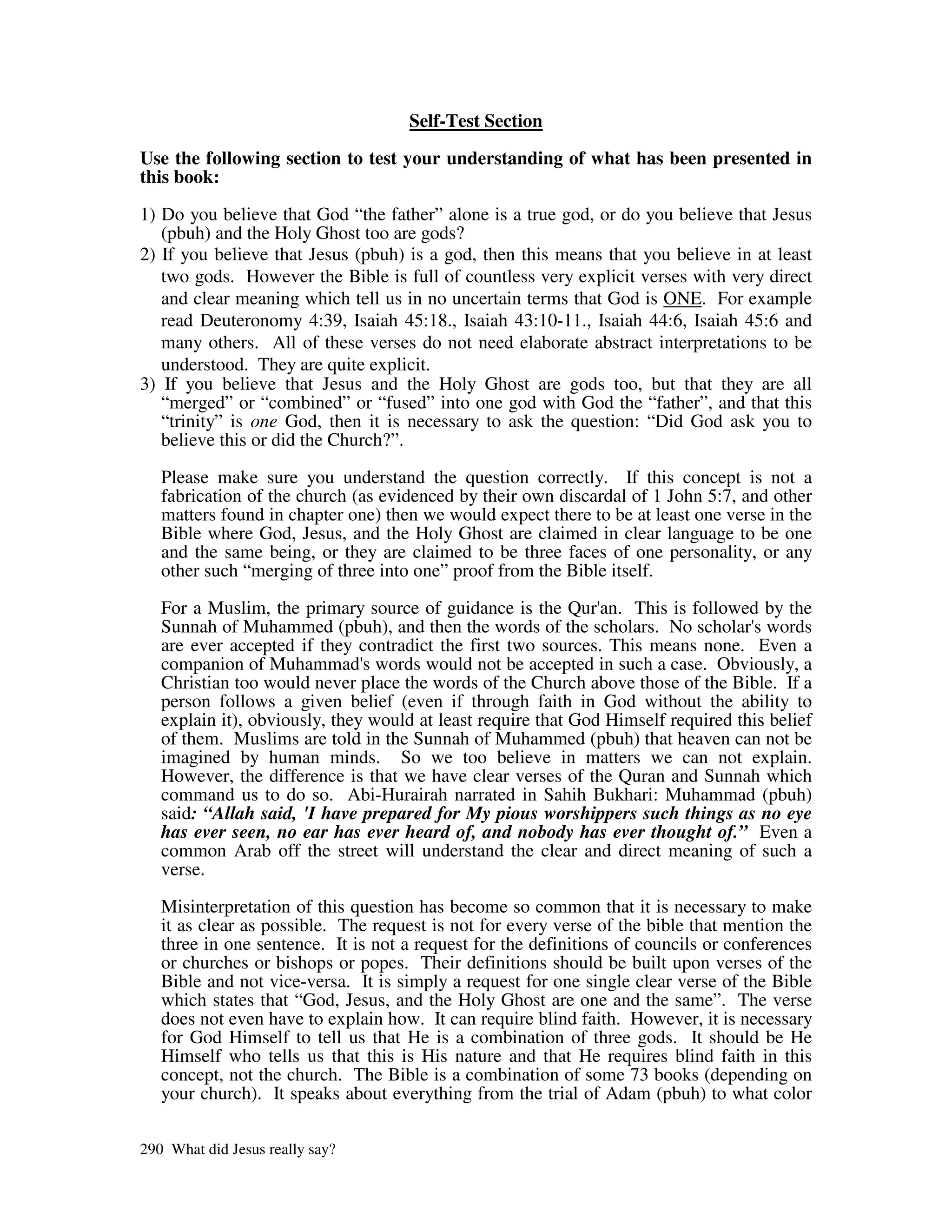 Self-Test Section

Use the following section to test your understanding of what has been presented in
this book:
1) Do you believe that God “the father” alone is a true god, or do you believe that Jesus
   (pbuh) and the Holy Ghost too are gods?
2) If you believe that Jesus (pbuh) is a god, then this means that you believe in at least
   two gods. However the Bible is full of countless very explicit verses with very direct
   and clear meaning which tell us in no uncertain terms that God is ONE. For example
   read Deuteronomy 4:39, Isaiah 45:18., Isaiah 43:10-11., Isaiah 44:6, Isaiah 45:6 and
   many others. All of these verses do not need elaborate abstract interpretations to be
   understood. They are quite explicit.
3) If you believe that Jesus and the Holy Ghost are gods too, but that they are all
   “merged” or “combined” or “fused” into one god with God the “father”, and that this
   “trinity” is one God, then it is necessary to ask the question: “Did God ask you to
   believe this or did the Church?”.

   Please make sure you understand the question correctly. If this concept is not a
   fabrication of the church (as evidenced by their own discardal of 1 John 5:7, and other
   matters found in chapter one) then we would expect there to be at least one verse in the
   Bible where God, Jesus, and the Holy Ghost are claimed in clear language to be one
   and the same being, or they are claimed to be three faces of one personality, or any
   other such “merging of three into one” proof from the Bible itself.

   For a Muslim, the primary source of guidance is the Qur' This is followed by the
                                                               an.
   Sunnah of Muhammed (pbuh), and then the words of the scholars. No scholar' wordss
   are ever accepted if they contradict the first two sources. This means none. Even a
   companion of Muhammad' words would not be accepted in such a case. Obviously, a
                               s
   Christian too would never place the words of the Church above those of the Bible. If a
   person follows a given belief (even if through faith in God without the ability to
   explain it), obviously, they would at least require that God Himself required this belief
   of them. Muslims are told in the Sunnah of Muhammed (pbuh) that heaven can not be
   imagined by human minds. So we too believe in matters we can not explain.
   However, the difference is that we have clear verses of the Quran and Sunnah which
   command us to do so. Abi-Hurairah narrated in Sahih Bukhari: Muhammad (pbuh)
   said: “Allah said, 'I have prepared for My pious worshippers such things as no eye
   has ever seen, no ear has ever heard of, and nobody has ever thought of.” Even a
   common Arab off the street will understand the clear and direct meaning of such a
   verse.

   Misinterpretation of this question has become so common that it is necessary to make
   it as clear as possible. The request is not for every verse of the bible that mention the
   three in one sentence. It is not a request for the definitions of councils or conferences
   or churches or bishops or popes. Their definitions should be built upon verses of the
   Bible and not vice-versa. It is simply a request for one single clear verse of the Bible
   which states that “God, Jesus, and the Holy Ghost are one and the same”. The verse
   does not even have to explain how. It can require blind faith. However, it is necessary
   for God Himself to tell us that He is a combination of three gods. It should be He
   Himself who tells us that this is His nature and that He requires blind faith in this
   concept, not the church. The Bible is a combination of some 73 books (depending on
   your church). It speaks about everything from the trial of Adam (pbuh) to what color

290 What did Jesus really say?
 
