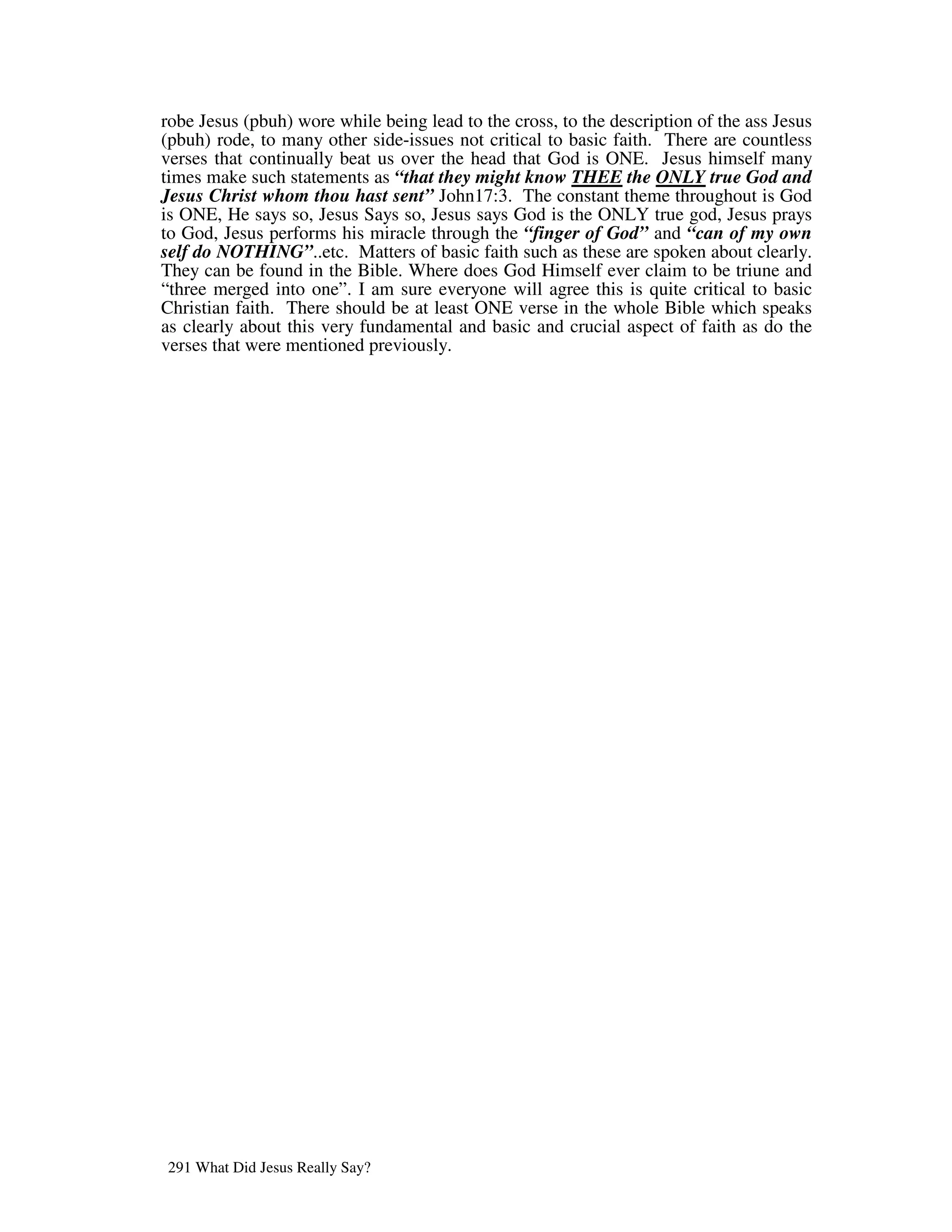 robe Jesus (pbuh) wore while being lead to the cross, to the description of the ass Jesus
(pbuh) rode, to many other side-issues not critical to basic faith. There are countless
verses that continually beat us over the head that God is ONE. Jesus himself many
times make such statements as “that they might know THEE the ONLY true God and
Jesus Christ whom thou hast sent” John17:3. The constant theme throughout is God
is ONE, He says so, Jesus Says so, Jesus says God is the ONLY true god, Jesus prays
to God, Jesus performs his miracle through the “finger of God” and “can of my own
self do NOTHING”..etc. Matters of basic faith such as these are spoken about clearly.
They can be found in the Bible. Where does God Himself ever claim to be triune and
“three merged into one”. I am sure everyone will agree this is quite critical to basic
Christian faith. There should be at least ONE verse in the whole Bible which speaks
as clearly about this very fundamental and basic and crucial aspect of faith as do the
verses that were mentioned previously.




291 What Did Jesus Really Say?
 