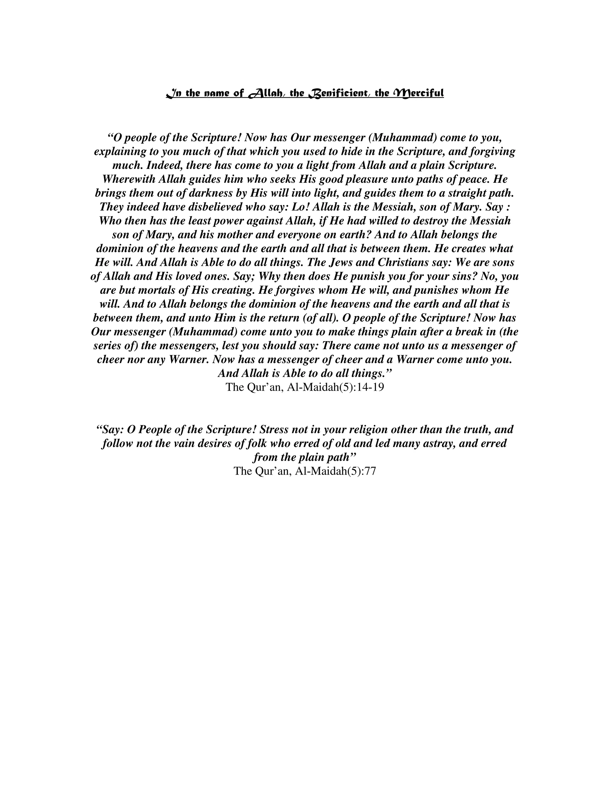 “O people of the Scripture! Now has Our messenger (Muhammad) come to you,
 explaining to you much of that which you used to hide in the Scripture, and forgiving
      much. Indeed, there has come to you a light from Allah and a plain Scripture.
   Wherewith Allah guides him who seeks His good pleasure unto paths of peace. He
 brings them out of darkness by His will into light, and guides them to a straight path.
  They indeed have disbelieved who say: Lo! Allah is the Messiah, son of Mary. Say :
  Who then has the least power against Allah, if He had willed to destroy the Messiah
     son of Mary, and his mother and everyone on earth? And to Allah belongs the
  dominion of the heavens and the earth and all that is between them. He creates what
 He will. And Allah is Able to do all things. The Jews and Christians say: We are sons
of Allah and His loved ones. Say; Why then does He punish you for your sins? No, you
   are but mortals of His creating. He forgives whom He will, and punishes whom He
   will. And to Allah belongs the dominion of the heavens and the earth and all that is
between them, and unto Him is the return (of all). O people of the Scripture! Now has
Our messenger (Muhammad) come unto you to make things plain after a break in (the
 series of) the messengers, lest you should say: There came not unto us a messenger of
  cheer nor any Warner. Now has a messenger of cheer and a Warner come unto you.
                           And Allah is Able to do all things.”
                             The Qur’an, Al-Maidah(5):14-19


 “Say: O People of the Scripture! Stress not in your religion other than the truth, and
  follow not the vain desires of folk who erred of old and led many astray, and erred
                                  from the plain path”
                              The Qur’an, Al-Maidah(5):77
 