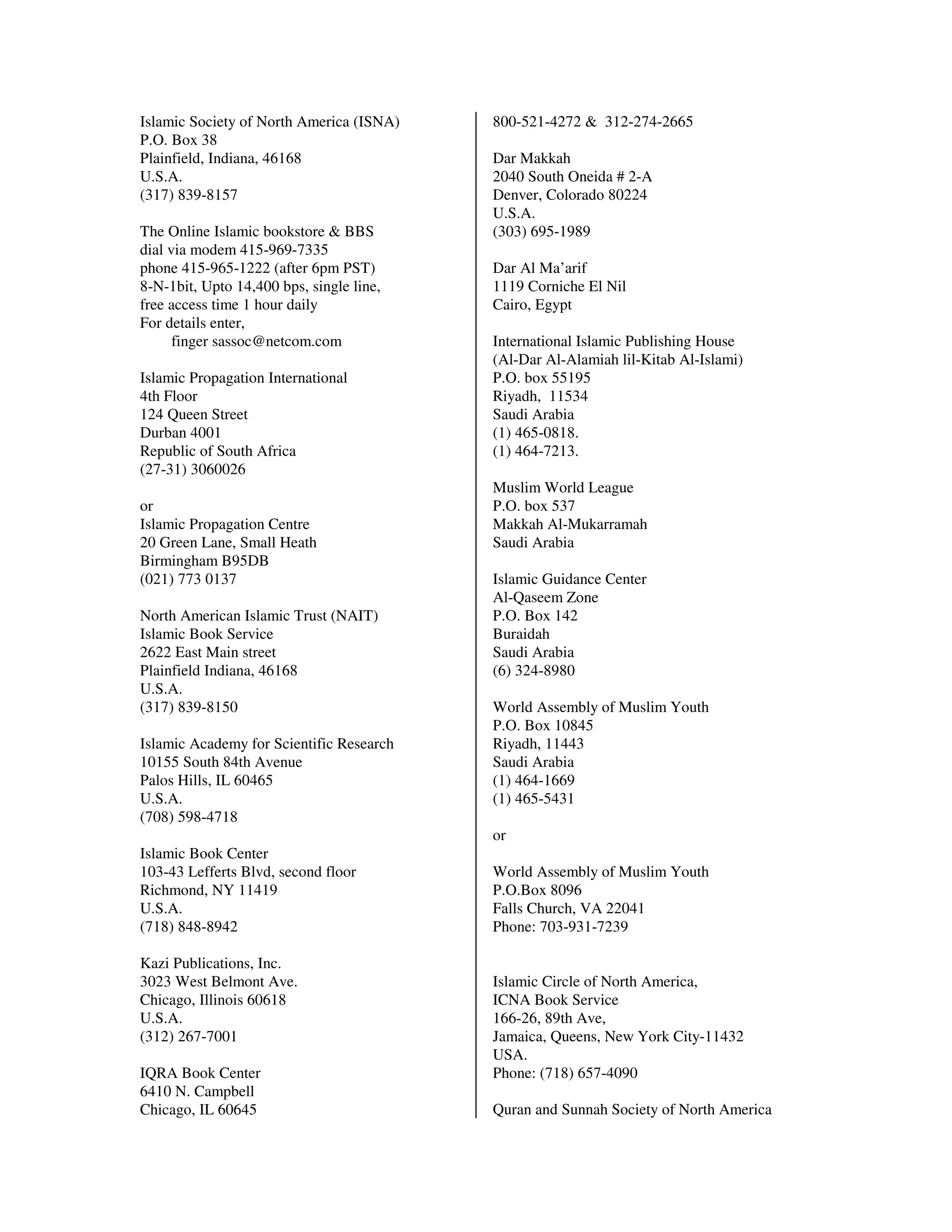 Islamic Society of North America (ISNA)   800-521-4272 & 312-274-2665
P.O. Box 38
Plainfield, Indiana, 46168                Dar Makkah
U.S.A.                                    2040 South Oneida # 2-A
(317) 839-8157                            Denver, Colorado 80224
                                          U.S.A.
The Online Islamic bookstore & BBS        (303) 695-1989
dial via modem 415-969-7335
phone 415-965-1222 (after 6pm PST)        Dar Al Ma’arif
8-N-1bit, Upto 14,400 bps, single line,   1119 Corniche El Nil
free access time 1 hour daily             Cairo, Egypt
For details enter,
      finger sassoc@netcom.com            International Islamic Publishing House
                                          (Al-Dar Al-Alamiah lil-Kitab Al-Islami)
Islamic Propagation International         P.O. box 55195
4th Floor                                 Riyadh, 11534
124 Queen Street                          Saudi Arabia
Durban 4001                               (1) 465-0818.
Republic of South Africa                  (1) 464-7213.
(27-31) 3060026
                                          Muslim World League
or                                        P.O. box 537
Islamic Propagation Centre                Makkah Al-Mukarramah
20 Green Lane, Small Heath                Saudi Arabia
Birmingham B95DB
(021) 773 0137                            Islamic Guidance Center
                                          Al-Qaseem Zone
North American Islamic Trust (NAIT)       P.O. Box 142
Islamic Book Service                      Buraidah
2622 East Main street                     Saudi Arabia
Plainfield Indiana, 46168                 (6) 324-8980
U.S.A.
(317) 839-8150                            World Assembly of Muslim Youth
                                          P.O. Box 10845
Islamic Academy for Scientific Research   Riyadh, 11443
10155 South 84th Avenue                   Saudi Arabia
Palos Hills, IL 60465                     (1) 464-1669
U.S.A.                                    (1) 465-5431
(708) 598-4718
                                          or
Islamic Book Center
103-43 Lefferts Blvd, second floor        World Assembly of Muslim Youth
Richmond, NY 11419                        P.O.Box 8096
U.S.A.                                    Falls Church, VA 22041
(718) 848-8942                            Phone: 703-931-7239

Kazi Publications, Inc.
3023 West Belmont Ave.                    Islamic Circle of North America,
Chicago, Illinois 60618                   ICNA Book Service
U.S.A.                                    166-26, 89th Ave,
(312) 267-7001                            Jamaica, Queens, New York City-11432
                                          USA.
IQRA Book Center                          Phone: (718) 657-4090
6410 N. Campbell
Chicago, IL 60645                         Quran and Sunnah Society of North America
 
