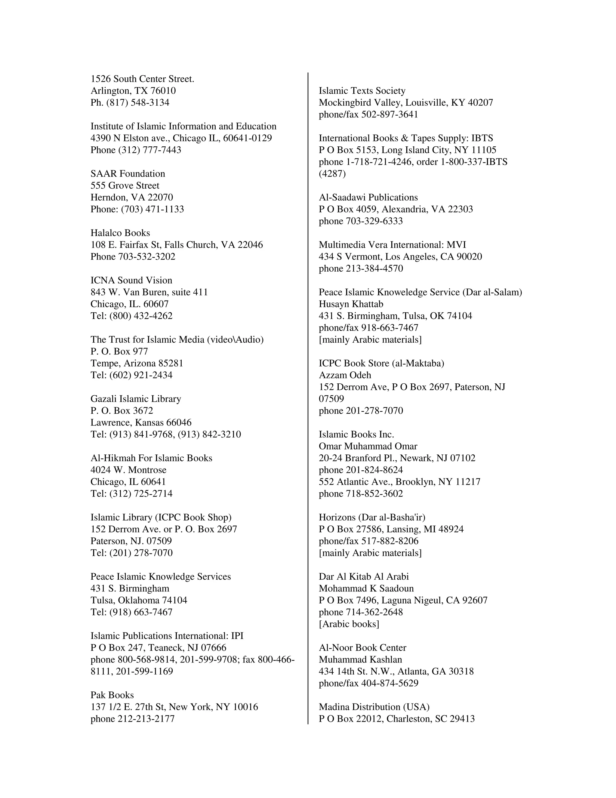 1526 South Center Street.
Arlington, TX 76010                              Islamic Texts Society
Ph. (817) 548-3134                               Mockingbird Valley, Louisville, KY 40207
                                                 phone/fax 502-897-3641
Institute of Islamic Information and Education
4390 N Elston ave., Chicago IL, 60641-0129       International Books & Tapes Supply: IBTS
Phone (312) 777-7443                             P O Box 5153, Long Island City, NY 11105
                                                 phone 1-718-721-4246, order 1-800-337-IBTS
SAAR Foundation                                  (4287)
555 Grove Street
Herndon, VA 22070                                Al-Saadawi Publications
Phone: (703) 471-1133                            P O Box 4059, Alexandria, VA 22303
                                                 phone 703-329-6333
Halalco Books
108 E. Fairfax St, Falls Church, VA 22046        Multimedia Vera International: MVI
Phone 703-532-3202                               434 S Vermont, Los Angeles, CA 90020
                                                 phone 213-384-4570
ICNA Sound Vision
843 W. Van Buren, suite 411                      Peace Islamic Knoweledge Service (Dar al-Salam)
Chicago, IL. 60607                               Husayn Khattab
Tel: (800) 432-4262                              431 S. Birmingham, Tulsa, OK 74104
                                                 phone/fax 918-663-7467
The Trust for Islamic Media (videoAudio)        [mainly Arabic materials]
P. O. Box 977
Tempe, Arizona 85281                             ICPC Book Store (al-Maktaba)
Tel: (602) 921-2434                              Azzam Odeh
                                                 152 Derrom Ave, P O Box 2697, Paterson, NJ
Gazali Islamic Library                           07509
P. O. Box 3672                                   phone 201-278-7070
Lawrence, Kansas 66046
Tel: (913) 841-9768, (913) 842-3210              Islamic Books Inc.
                                                 Omar Muhammad Omar
Al-Hikmah For Islamic Books                      20-24 Branford Pl., Newark, NJ 07102
4024 W. Montrose                                 phone 201-824-8624
Chicago, IL 60641                                552 Atlantic Ave., Brooklyn, NY 11217
Tel: (312) 725-2714                              phone 718-852-3602

Islamic Library (ICPC Book Shop)                 Horizons (Dar al-Basha'ir)
152 Derrom Ave. or P. O. Box 2697                P O Box 27586, Lansing, MI 48924
Paterson, NJ. 07509                              phone/fax 517-882-8206
Tel: (201) 278-7070                              [mainly Arabic materials]

Peace Islamic Knowledge Services                 Dar Al Kitab Al Arabi
431 S. Birmingham                                Mohammad K Saadoun
Tulsa, Oklahoma 74104                            P O Box 7496, Laguna Nigeul, CA 92607
Tel: (918) 663-7467                              phone 714-362-2648
                                                 [Arabic books]
Islamic Publications International: IPI
P O Box 247, Teaneck, NJ 07666                   Al-Noor Book Center
phone 800-568-9814, 201-599-9708; fax 800-466-   Muhammad Kashlan
8111, 201-599-1169                               434 14th St. N.W., Atlanta, GA 30318
                                                 phone/fax 404-874-5629
Pak Books
137 1/2 E. 27th St, New York, NY 10016           Madina Distribution (USA)
phone 212-213-2177                               P O Box 22012, Charleston, SC 29413
 