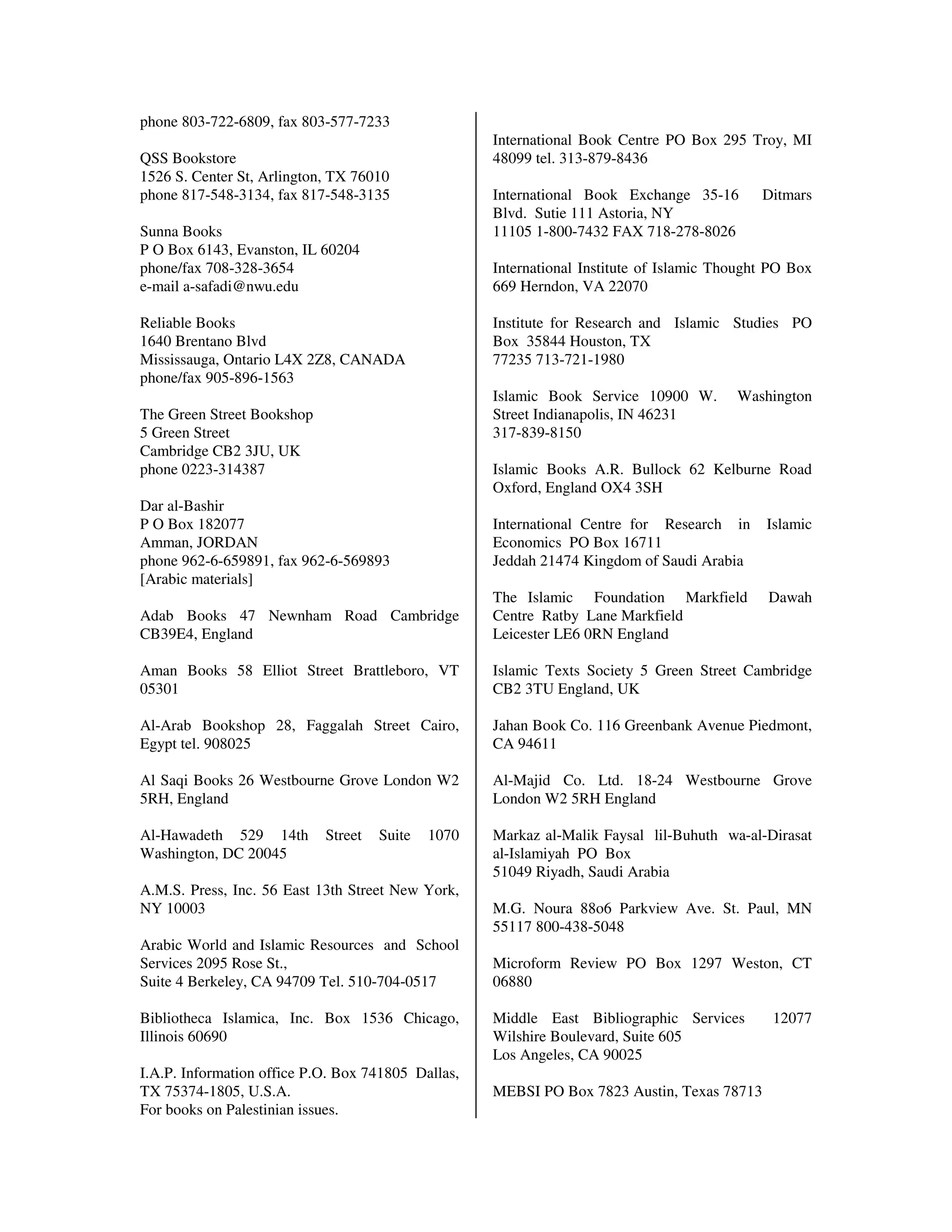 phone 803-722-6809, fax 803-577-7233
                                                    International Book Centre PO Box 295 Troy, MI
QSS Bookstore                                       48099 tel. 313-879-8436
1526 S. Center St, Arlington, TX 76010
phone 817-548-3134, fax 817-548-3135                International Book Exchange 35-16        Ditmars
                                                    Blvd. Sutie 111 Astoria, NY
Sunna Books                                         11105 1-800-7432 FAX 718-278-8026
P O Box 6143, Evanston, IL 60204
phone/fax 708-328-3654                              International Institute of Islamic Thought PO Box
e-mail a-safadi@nwu.edu                             669 Herndon, VA 22070

Reliable Books                                      Institute for Research and Islamic Studies PO
1640 Brentano Blvd                                  Box 35844 Houston, TX
Mississauga, Ontario L4X 2Z8, CANADA                77235 713-721-1980
phone/fax 905-896-1563
                                                    Islamic Book Service 10900 W.        Washington
The Green Street Bookshop                           Street Indianapolis, IN 46231
5 Green Street                                      317-839-8150
Cambridge CB2 3JU, UK
phone 0223-314387                                   Islamic Books A.R. Bullock 62 Kelburne Road
                                                    Oxford, England OX4 3SH
Dar al-Bashir
P O Box 182077                                      International Centre for Research in      Islamic
Amman, JORDAN                                       Economics PO Box 16711
phone 962-6-659891, fax 962-6-569893                Jeddah 21474 Kingdom of Saudi Arabia
[Arabic materials]
                                                    The Islamic Foundation Markfield          Dawah
Adab Books 47 Newnham Road Cambridge                Centre Ratby Lane Markfield
CB39E4, England                                     Leicester LE6 0RN England

Aman Books 58 Elliot Street Brattleboro, VT         Islamic Texts Society 5 Green Street Cambridge
05301                                               CB2 3TU England, UK

Al-Arab Bookshop 28, Faggalah Street Cairo,         Jahan Book Co. 116 Greenbank Avenue Piedmont,
Egypt tel. 908025                                   CA 94611

Al Saqi Books 26 Westbourne Grove London W2         Al-Majid Co. Ltd. 18-24 Westbourne Grove
5RH, England                                        London W2 5RH England

Al-Hawadeth 529 14th        Street   Suite   1070   Markaz al-Malik Faysal lil-Buhuth wa-al-Dirasat
Washington, DC 20045                                al-Islamiyah PO Box
                                                    51049 Riyadh, Saudi Arabia
A.M.S. Press, Inc. 56 East 13th Street New York,
NY 10003                                            M.G. Noura 88o6 Parkview Ave. St. Paul, MN
                                                    55117 800-438-5048
Arabic World and Islamic Resources and School
Services 2095 Rose St.,                             Microform Review PO Box 1297 Weston, CT
Suite 4 Berkeley, CA 94709 Tel. 510-704-0517        06880

Bibliotheca Islamica, Inc. Box 1536 Chicago,        Middle East Bibliographic Services        12077
Illinois 60690                                      Wilshire Boulevard, Suite 605
                                                    Los Angeles, CA 90025
I.A.P. Information office P.O. Box 741805 Dallas,
TX 75374-1805, U.S.A.                               MEBSI PO Box 7823 Austin, Texas 78713
For books on Palestinian issues.
 