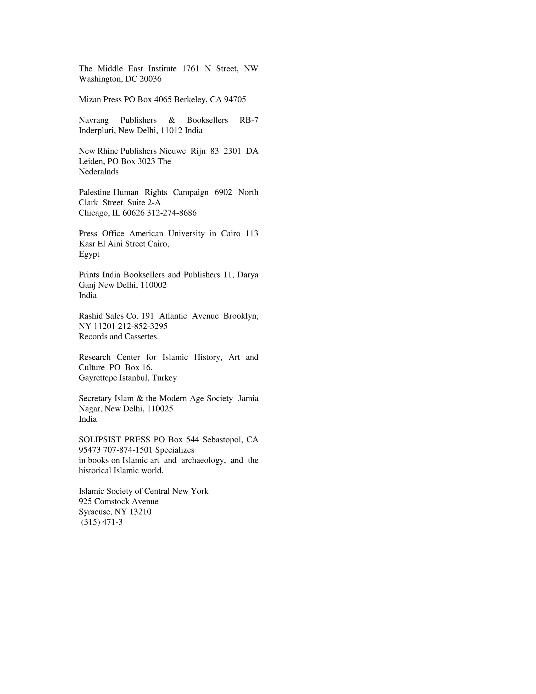 The Middle East Institute 1761 N Street, NW
Washington, DC 20036

Mizan Press PO Box 4065 Berkeley, CA 94705

Navrang Publishers & Booksellers           RB-7
Inderpluri, New Delhi, 11012 India

New Rhine Publishers Nieuwe Rijn 83 2301 DA
Leiden, PO Box 3023 The
Nederalnds

Palestine Human Rights Campaign 6902 North
Clark Street Suite 2-A
Chicago, IL 60626 312-274-8686

Press Office American University in Cairo 113
Kasr El Aini Street Cairo,
Egypt

Prints India Booksellers and Publishers 11, Darya
Ganj New Delhi, 110002
India

Rashid Sales Co. 191 Atlantic Avenue Brooklyn,
NY 11201 212-852-3295
Records and Cassettes.

Research Center for Islamic History, Art and
Culture PO Box 16,
Gayrettepe Istanbul, Turkey

Secretary Islam & the Modern Age Society Jamia
Nagar, New Delhi, 110025
India

SOLIPSIST PRESS PO Box 544 Sebastopol, CA
95473 707-874-1501 Specializes
in books on Islamic art and archaeology, and the
historical Islamic world.

Islamic Society of Central New York
925 Comstock Avenue
Syracuse, NY 13210
 (315) 471-3
 