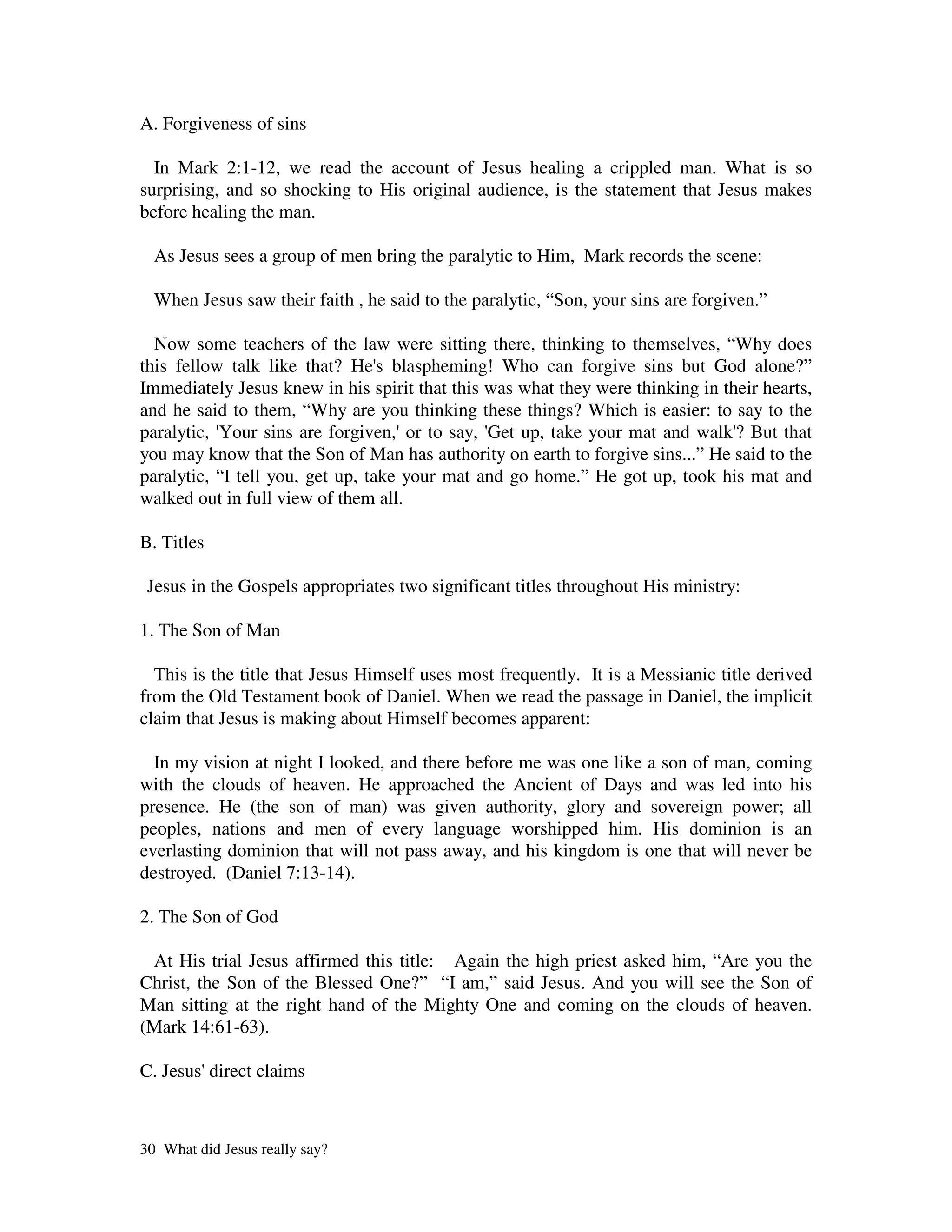 A. Forgiveness of sins

  In Mark 2:1-12, we read the account of Jesus healing a crippled man. What is so
surprising, and so shocking to His original audience, is the statement that Jesus makes
before healing the man.

  As Jesus sees a group of men bring the paralytic to Him, Mark records the scene:

  When Jesus saw their faith , he said to the paralytic, “Son, your sins are forgiven.”

  Now some teachers of the law were sitting there, thinking to themselves, “Why does
this fellow talk like that? He' blaspheming! Who can forgive sins but God alone?”
                                  s
Immediately Jesus knew in his spirit that this was what they were thinking in their hearts,
and he said to them, “Why are you thinking these things? Which is easier: to say to the
paralytic, '
           Your sins are forgiven,' to say, ' up, take your mat and walk' But that
                                     or        Get                              ?
you may know that the Son of Man has authority on earth to forgive sins...” He said to the
paralytic, “I tell you, get up, take your mat and go home.” He got up, took his mat and
walked out in full view of them all.

B. Titles

 Jesus in the Gospels appropriates two significant titles throughout His ministry:

1. The Son of Man

  This is the title that Jesus Himself uses most frequently. It is a Messianic title derived
from the Old Testament book of Daniel. When we read the passage in Daniel, the implicit
claim that Jesus is making about Himself becomes apparent:

  In my vision at night I looked, and there before me was one like a son of man, coming
with the clouds of heaven. He approached the Ancient of Days and was led into his
presence. He (the son of man) was given authority, glory and sovereign power; all
peoples, nations and men of every language worshipped him. His dominion is an
everlasting dominion that will not pass away, and his kingdom is one that will never be
destroyed. (Daniel 7:13-14).

2. The Son of God

 At His trial Jesus affirmed this title: Again the high priest asked him, “Are you the
Christ, the Son of the Blessed One?” “I am,” said Jesus. And you will see the Son of
Man sitting at the right hand of the Mighty One and coming on the clouds of heaven.
(Mark 14:61-63).

C. Jesus'direct claims



30 What did Jesus really say?
 