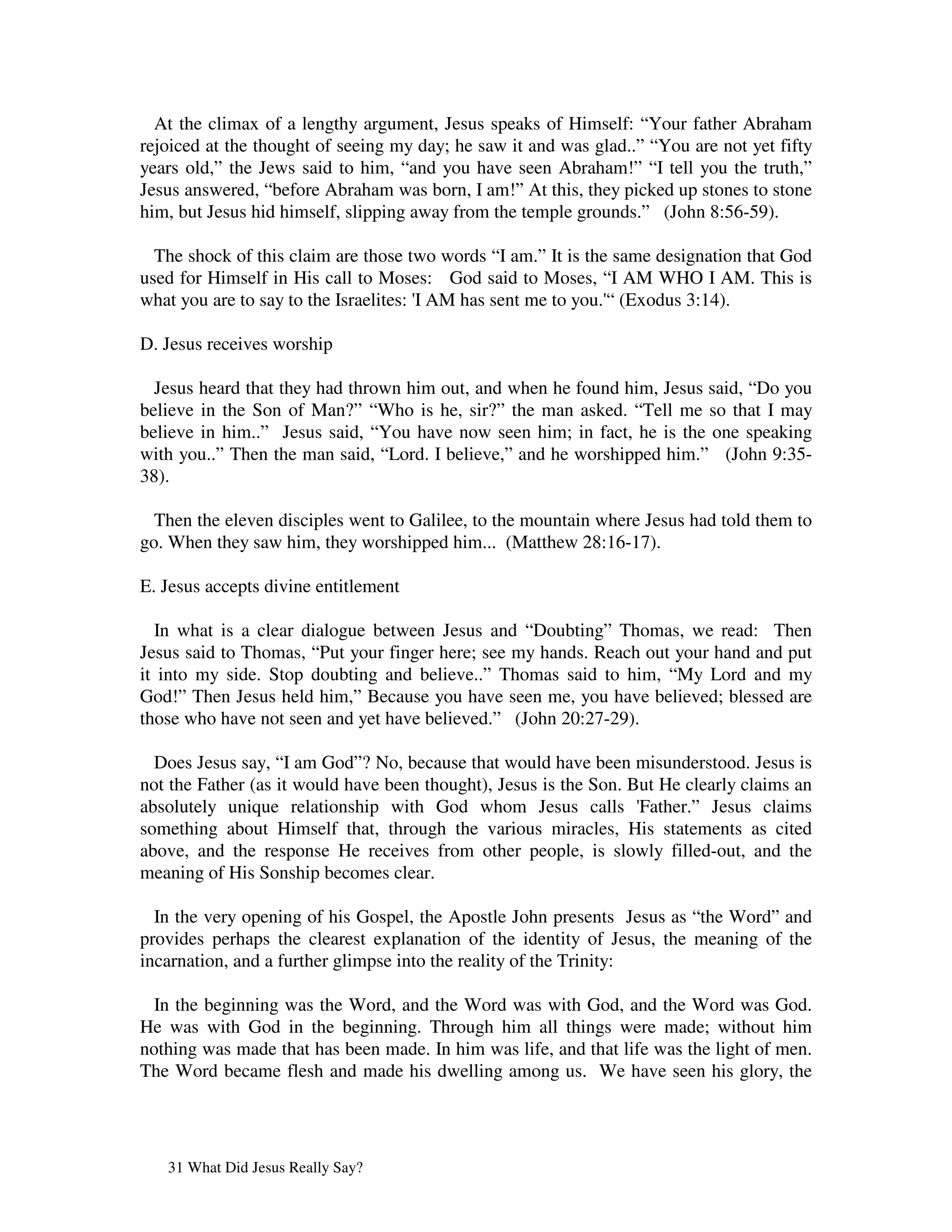 At the climax of a lengthy argument, Jesus speaks of Himself: “Your father Abraham
rejoiced at the thought of seeing my day; he saw it and was glad..” “You are not yet fifty
years old,” the Jews said to him, “and you have seen Abraham!” “I tell you the truth,”
Jesus answered, “before Abraham was born, I am!” At this, they picked up stones to stone
him, but Jesus hid himself, slipping away from the temple grounds.” (John 8:56-59).

  The shock of this claim are those two words “I am.” It is the same designation that God
used for Himself in His call to Moses: God said to Moses, “I AM WHO I AM. This is
what you are to say to the Israelites: 'AM has sent me to you.' (Exodus 3:14).
                                       I                       “

D. Jesus receives worship

  Jesus heard that they had thrown him out, and when he found him, Jesus said, “Do you
believe in the Son of Man?” “Who is he, sir?” the man asked. “Tell me so that I may
believe in him..” Jesus said, “You have now seen him; in fact, he is the one speaking
with you..” Then the man said, “Lord. I believe,” and he worshipped him.” (John 9:35-
38).

  Then the eleven disciples went to Galilee, to the mountain where Jesus had told them to
go. When they saw him, they worshipped him... (Matthew 28:16-17).

E. Jesus accepts divine entitlement

  In what is a clear dialogue between Jesus and “Doubting” Thomas, we read: Then
Jesus said to Thomas, “Put your finger here; see my hands. Reach out your hand and put
it into my side. Stop doubting and believe..” Thomas said to him, “My Lord and my
God!” Then Jesus held him,” Because you have seen me, you have believed; blessed are
those who have not seen and yet have believed.” (John 20:27-29).

  Does Jesus say, “I am God”? No, because that would have been misunderstood. Jesus is
not the Father (as it would have been thought), Jesus is the Son. But He clearly claims an
absolutely unique relationship with God whom Jesus calls '         Father.” Jesus claims
something about Himself that, through the various miracles, His statements as cited
above, and the response He receives from other people, is slowly filled-out, and the
meaning of His Sonship becomes clear.

  In the very opening of his Gospel, the Apostle John presents Jesus as “the Word” and
provides perhaps the clearest explanation of the identity of Jesus, the meaning of the
incarnation, and a further glimpse into the reality of the Trinity:

  In the beginning was the Word, and the Word was with God, and the Word was God.
He was with God in the beginning. Through him all things were made; without him
nothing was made that has been made. In him was life, and that life was the light of men.
The Word became flesh and made his dwelling among us. We have seen his glory, the




   31 What Did Jesus Really Say?
 