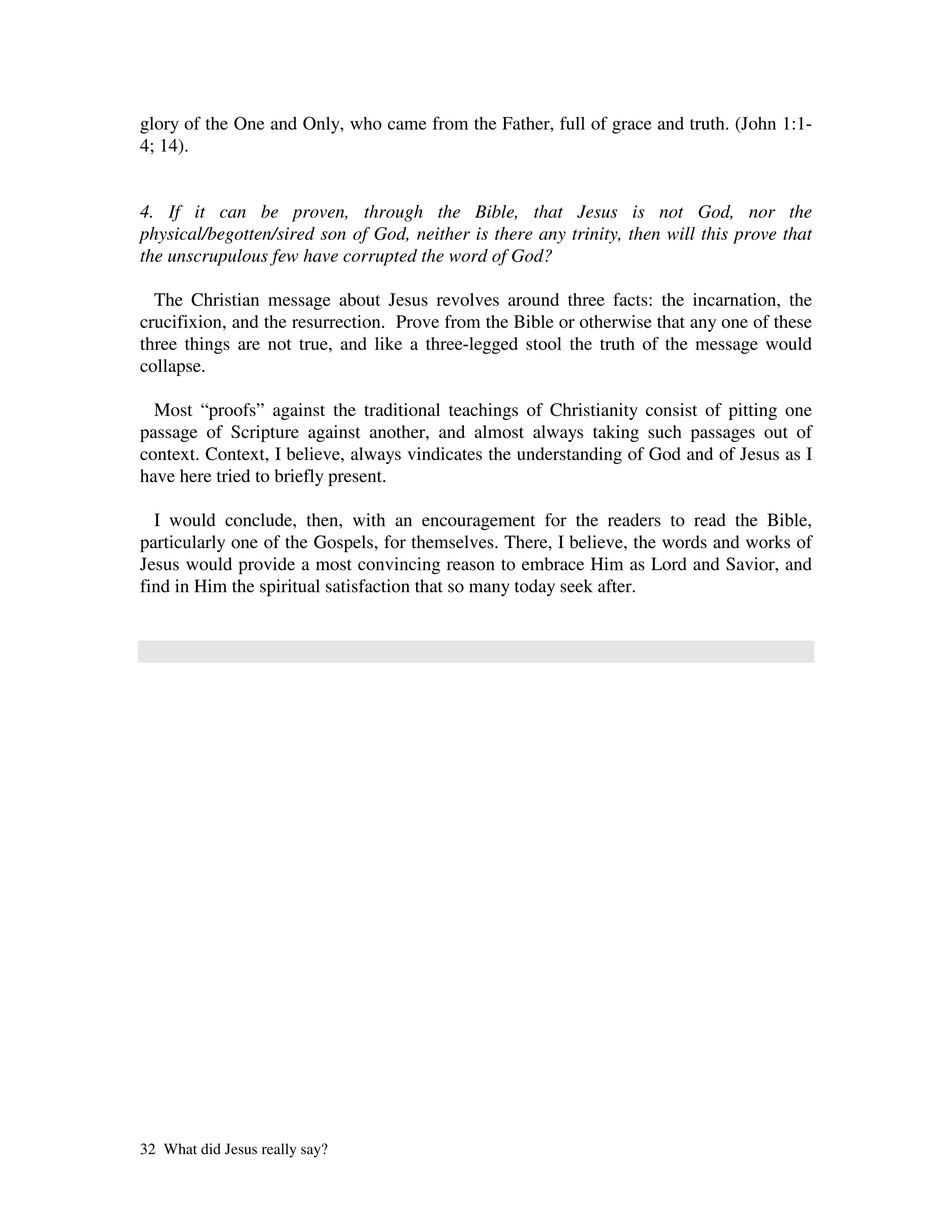 glory of the One and Only, who came from the Father, full of grace and truth. (John 1:1-
4; 14).


4. If it can be proven, through the Bible, that Jesus is not God, nor the
physical/begotten/sired son of God, neither is there any trinity, then will this prove that
the unscrupulous few have corrupted the word of God?

  The Christian message about Jesus revolves around three facts: the incarnation, the
crucifixion, and the resurrection. Prove from the Bible or otherwise that any one of these
three things are not true, and like a three-legged stool the truth of the message would
collapse.

  Most “proofs” against the traditional teachings of Christianity consist of pitting one
passage of Scripture against another, and almost always taking such passages out of
context. Context, I believe, always vindicates the understanding of God and of Jesus as I
have here tried to briefly present.

  I would conclude, then, with an encouragement for the readers to read the Bible,
particularly one of the Gospels, for themselves. There, I believe, the words and works of
Jesus would provide a most convincing reason to embrace Him as Lord and Savior, and
find in Him the spiritual satisfaction that so many today seek after.




32 What did Jesus really say?
 