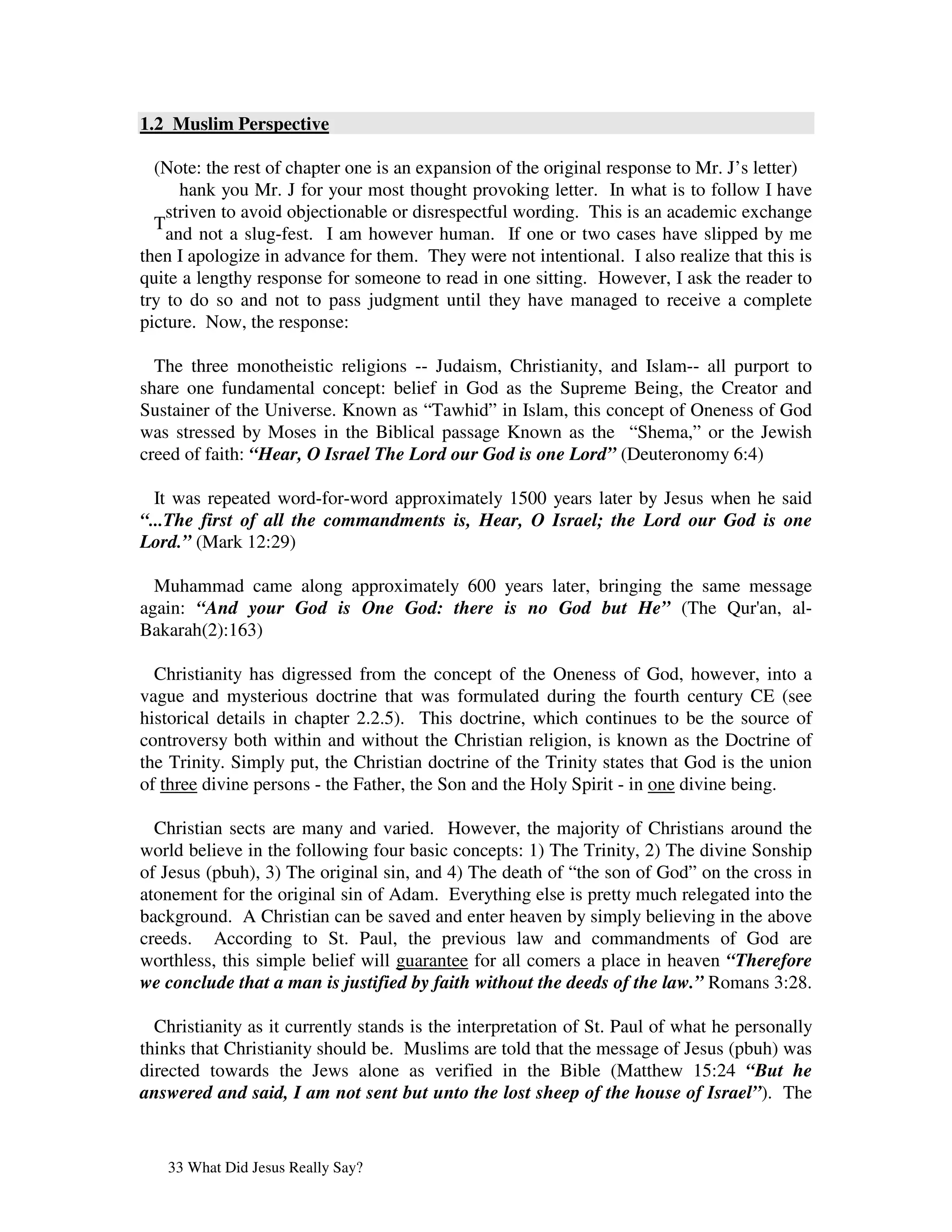 1.2 Muslim Perspective

  (Note: the rest of chapter one is an expansion of the original response to Mr. J’s letter)
      hank you Mr. J for your most thought provoking letter. In what is to follow I have
    striven to avoid objectionable or disrespectful wording. This is an academic exchange
  T
    and not a slug-fest. I am however human. If one or two cases have slipped by me
then I apologize in advance for them. They were not intentional. I also realize that this is
quite a lengthy response for someone to read in one sitting. However, I ask the reader to
try to do so and not to pass judgment until they have managed to receive a complete
picture. Now, the response:

  The three monotheistic religions -- Judaism, Christianity, and Islam-- all purport to
share one fundamental concept: belief in God as the Supreme Being, the Creator and
Sustainer of the Universe. Known as “Tawhid” in Islam, this concept of Oneness of God
was stressed by Moses in the Biblical passage Known as the “Shema,” or the Jewish
creed of faith: “Hear, O Israel The Lord our God is one Lord” (Deuteronomy 6:4)

  It was repeated word-for-word approximately 1500 years later by Jesus when he said
“...The first of all the commandments is, Hear, O Israel; the Lord our God is one
Lord.” (Mark 12:29)

  Muhammad came along approximately 600 years later, bringing the same message
again: “And your God is One God: there is no God but He” (The Qur' al-  an,
Bakarah(2):163)

  Christianity has digressed from the concept of the Oneness of God, however, into a
vague and mysterious doctrine that was formulated during the fourth century CE (see
historical details in chapter 2.2.5). This doctrine, which continues to be the source of
controversy both within and without the Christian religion, is known as the Doctrine of
the Trinity. Simply put, the Christian doctrine of the Trinity states that God is the union
of three divine persons - the Father, the Son and the Holy Spirit - in one divine being.

  Christian sects are many and varied. However, the majority of Christians around the
world believe in the following four basic concepts: 1) The Trinity, 2) The divine Sonship
of Jesus (pbuh), 3) The original sin, and 4) The death of “the son of God” on the cross in
atonement for the original sin of Adam. Everything else is pretty much relegated into the
background. A Christian can be saved and enter heaven by simply believing in the above
creeds. According to St. Paul, the previous law and commandments of God are
worthless, this simple belief will guarantee for all comers a place in heaven “Therefore
we conclude that a man is justified by faith without the deeds of the law.” Romans 3:28.

  Christianity as it currently stands is the interpretation of St. Paul of what he personally
thinks that Christianity should be. Muslims are told that the message of Jesus (pbuh) was
directed towards the Jews alone as verified in the Bible (Matthew 15:24 “But he
answered and said, I am not sent but unto the lost sheep of the house of Israel”). The


   33 What Did Jesus Really Say?
 