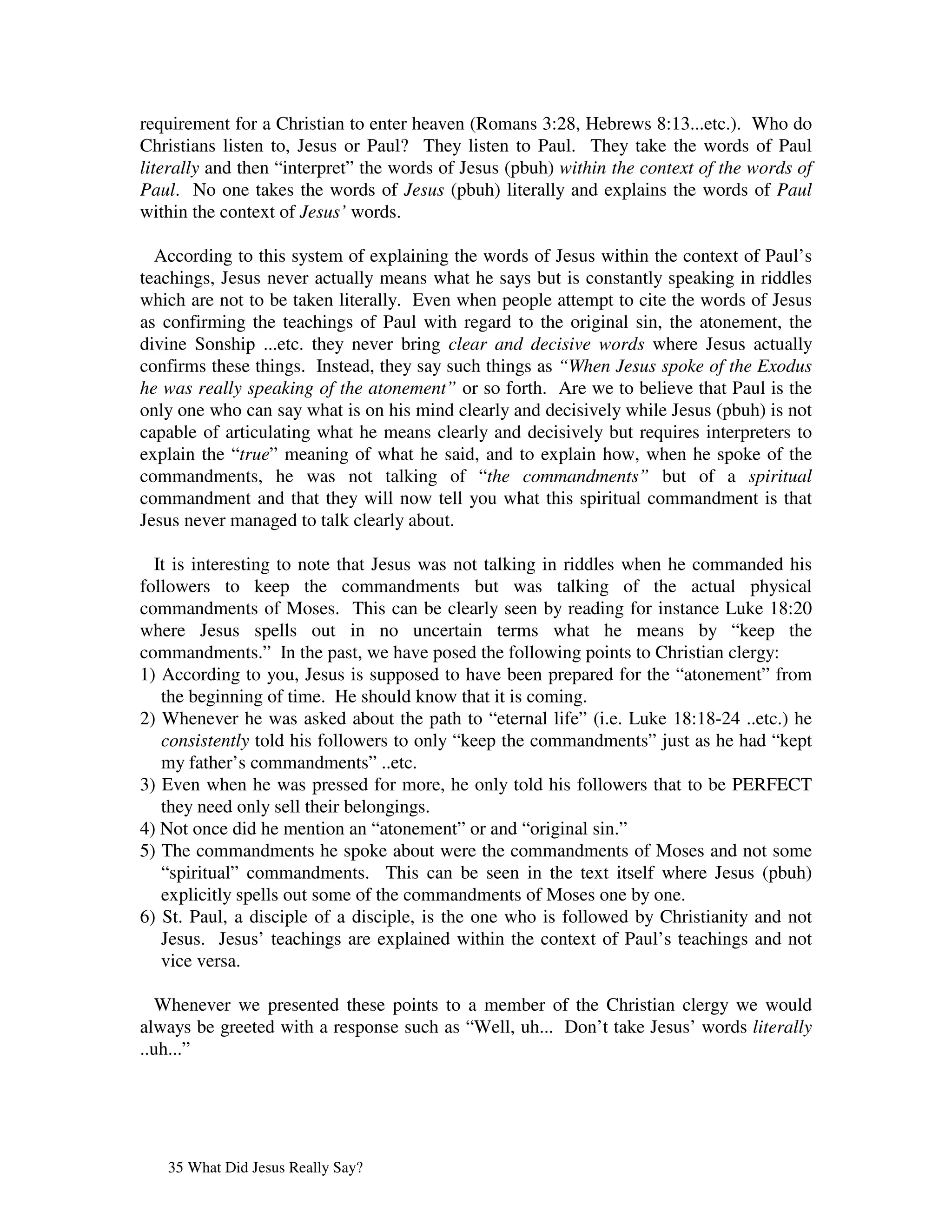requirement for a Christian to enter heaven (Romans 3:28, Hebrews 8:13...etc.). Who do
Christians listen to, Jesus or Paul? They listen to Paul. They take the words of Paul
literally and then “interpret” the words of Jesus (pbuh) within the context of the words of
Paul. No one takes the words of Jesus (pbuh) literally and explains the words of Paul
within the context of Jesus’ words.

  According to this system of explaining the words of Jesus within the context of Paul’s
teachings, Jesus never actually means what he says but is constantly speaking in riddles
which are not to be taken literally. Even when people attempt to cite the words of Jesus
as confirming the teachings of Paul with regard to the original sin, the atonement, the
divine Sonship ...etc. they never bring clear and decisive words where Jesus actually
confirms these things. Instead, they say such things as “When Jesus spoke of the Exodus
he was really speaking of the atonement” or so forth. Are we to believe that Paul is the
only one who can say what is on his mind clearly and decisively while Jesus (pbuh) is not
capable of articulating what he means clearly and decisively but requires interpreters to
explain the “true” meaning of what he said, and to explain how, when he spoke of the
commandments, he was not talking of “the commandments” but of a spiritual
commandment and that they will now tell you what this spiritual commandment is that
Jesus never managed to talk clearly about.

  It is interesting to note that Jesus was not talking in riddles when he commanded his
followers to keep the commandments but was talking of the actual physical
commandments of Moses. This can be clearly seen by reading for instance Luke 18:20
where Jesus spells out in no uncertain terms what he means by “keep the
commandments.” In the past, we have posed the following points to Christian clergy:
1) According to you, Jesus is supposed to have been prepared for the “atonement” from
   the beginning of time. He should know that it is coming.
2) Whenever he was asked about the path to “eternal life” (i.e. Luke 18:18-24 ..etc.) he
   consistently told his followers to only “keep the commandments” just as he had “kept
   my father’s commandments” ..etc.
3) Even when he was pressed for more, he only told his followers that to be PERFECT
   they need only sell their belongings.
4) Not once did he mention an “atonement” or and “original sin.”
5) The commandments he spoke about were the commandments of Moses and not some
   “spiritual” commandments. This can be seen in the text itself where Jesus (pbuh)
   explicitly spells out some of the commandments of Moses one by one.
6) St. Paul, a disciple of a disciple, is the one who is followed by Christianity and not
   Jesus. Jesus’ teachings are explained within the context of Paul’s teachings and not
   vice versa.

   Whenever we presented these points to a member of the Christian clergy we would
always be greeted with a response such as “Well, uh... Don’t take Jesus’ words literally
..uh...”




   35 What Did Jesus Really Say?
 