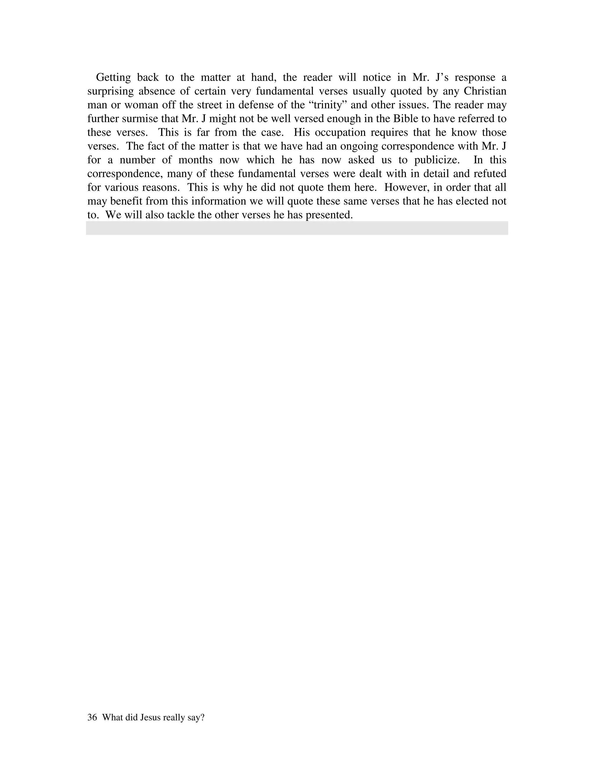Getting back to the matter at hand, the reader will notice in Mr. J’s response a
surprising absence of certain very fundamental verses usually quoted by any Christian
man or woman off the street in defense of the “trinity” and other issues. The reader may
further surmise that Mr. J might not be well versed enough in the Bible to have referred to
these verses. This is far from the case. His occupation requires that he know those
verses. The fact of the matter is that we have had an ongoing correspondence with Mr. J
for a number of months now which he has now asked us to publicize. In this
correspondence, many of these fundamental verses were dealt with in detail and refuted
for various reasons. This is why he did not quote them here. However, in order that all
may benefit from this information we will quote these same verses that he has elected not
to. We will also tackle the other verses he has presented.




36 What did Jesus really say?
 