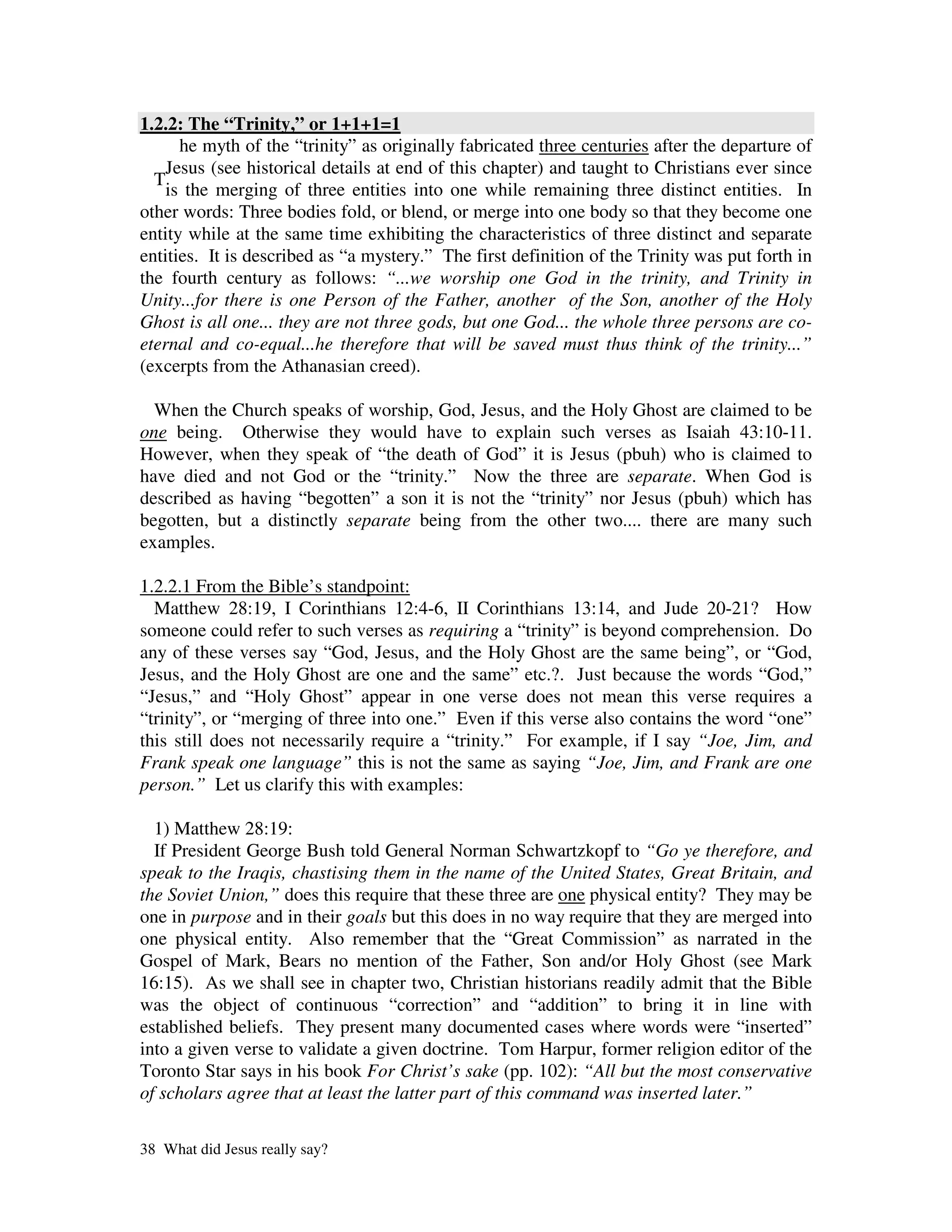 1.2.2: The “Trinity,” or 1+1+1=1
      he myth of the “trinity” as originally fabricated three centuries after the departure of
    Jesus (see historical details at end of this chapter) and taught to Christians ever since
  T
    is the merging of three entities into one while remaining three distinct entities. In
other words: Three bodies fold, or blend, or merge into one body so that they become one
entity while at the same time exhibiting the characteristics of three distinct and separate
entities. It is described as “a mystery.” The first definition of the Trinity was put forth in
the fourth century as follows: “...we worship one God in the trinity, and Trinity in
Unity...for there is one Person of the Father, another of the Son, another of the Holy
Ghost is all one... they are not three gods, but one God... the whole three persons are co-
eternal and co-equal...he therefore that will be saved must thus think of the trinity...”
(excerpts from the Athanasian creed).

  When the Church speaks of worship, God, Jesus, and the Holy Ghost are claimed to be
one being. Otherwise they would have to explain such verses as Isaiah 43:10-11.
However, when they speak of “the death of God” it is Jesus (pbuh) who is claimed to
have died and not God or the “trinity.” Now the three are separate. When God is
described as having “begotten” a son it is not the “trinity” nor Jesus (pbuh) which has
begotten, but a distinctly separate being from the other two.... there are many such
examples.

1.2.2.1 From the Bible’s standpoint:
  Matthew 28:19, I Corinthians 12:4-6, II Corinthians 13:14, and Jude 20-21? How
someone could refer to such verses as requiring a “trinity” is beyond comprehension. Do
any of these verses say “God, Jesus, and the Holy Ghost are the same being”, or “God,
Jesus, and the Holy Ghost are one and the same” etc.?. Just because the words “God,”
“Jesus,” and “Holy Ghost” appear in one verse does not mean this verse requires a
“trinity”, or “merging of three into one.” Even if this verse also contains the word “one”
this still does not necessarily require a “trinity.” For example, if I say “Joe, Jim, and
Frank speak one language” this is not the same as saying “Joe, Jim, and Frank are one
person.” Let us clarify this with examples:

  1) Matthew 28:19:
  If President George Bush told General Norman Schwartzkopf to “Go ye therefore, and
speak to the Iraqis, chastising them in the name of the United States, Great Britain, and
the Soviet Union,” does this require that these three are one physical entity? They may be
one in purpose and in their goals but this does in no way require that they are merged into
one physical entity. Also remember that the “Great Commission” as narrated in the
Gospel of Mark, Bears no mention of the Father, Son and/or Holy Ghost (see Mark
16:15). As we shall see in chapter two, Christian historians readily admit that the Bible
was the object of continuous “correction” and “addition” to bring it in line with
established beliefs. They present many documented cases where words were “inserted”
into a given verse to validate a given doctrine. Tom Harpur, former religion editor of the
Toronto Star says in his book For Christ’s sake (pp. 102): “All but the most conservative
of scholars agree that at least the latter part of this command was inserted later.”

38 What did Jesus really say?
 