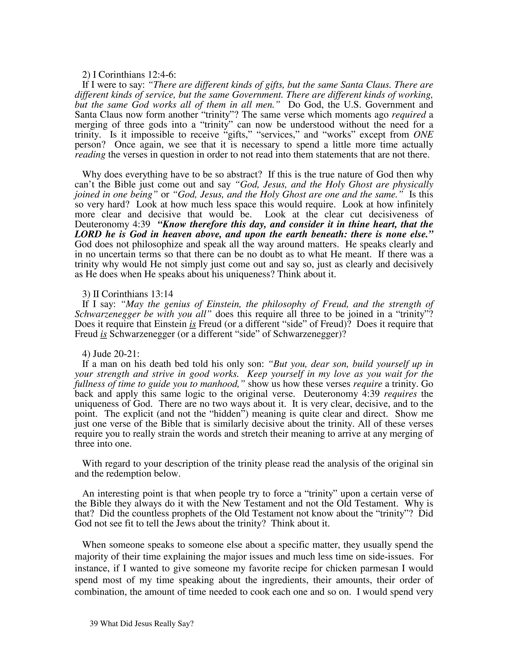 2) I Corinthians 12:4-6:
   If I were to say: “There are different kinds of gifts, but the same Santa Claus. There are
different kinds of service, but the same Government. There are different kinds of working,
but the same God works all of them in all men.” Do God, the U.S. Government and
Santa Claus now form another “trinity”? The same verse which moments ago required a
merging of three gods into a “trinity” can now be understood without the need for a
trinity. Is it impossible to receive “gifts,” “services,” and “works” except from ONE
person? Once again, we see that it is necessary to spend a little more time actually
reading the verses in question in order to not read into them statements that are not there.

   Why does everything have to be so abstract? If this is the true nature of God then why
can’t the Bible just come out and say “God, Jesus, and the Holy Ghost are physically
joined in one being” or “God, Jesus, and the Holy Ghost are one and the same.” Is this
so very hard? Look at how much less space this would require. Look at how infinitely
more clear and decisive that would be. Look at the clear cut decisiveness of
Deuteronomy 4:39 “Know therefore this day, and consider it in thine heart, that the
LORD he is God in heaven above, and upon the earth beneath: there is none else.”
God does not philosophize and speak all the way around matters. He speaks clearly and
in no uncertain terms so that there can be no doubt as to what He meant. If there was a
trinity why would He not simply just come out and say so, just as clearly and decisively
as He does when He speaks about his uniqueness? Think about it.

  3) II Corinthians 13:14
  If I say: “May the genius of Einstein, the philosophy of Freud, and the strength of
Schwarzenegger be with you all” does this require all three to be joined in a “trinity”?
Does it require that Einstein is Freud (or a different “side” of Freud)? Does it require that
Freud is Schwarzenegger (or a different “side” of Schwarzenegger)?

  4) Jude 20-21:
  If a man on his death bed told his only son: “But you, dear son, build yourself up in
your strength and strive in good works. Keep yourself in my love as you wait for the
fullness of time to guide you to manhood,” show us how these verses require a trinity. Go
back and apply this same logic to the original verse. Deuteronomy 4:39 requires the
uniqueness of God. There are no two ways about it. It is very clear, decisive, and to the
point. The explicit (and not the “hidden”) meaning is quite clear and direct. Show me
just one verse of the Bible that is similarly decisive about the trinity. All of these verses
require you to really strain the words and stretch their meaning to arrive at any merging of
three into one.

  With regard to your description of the trinity please read the analysis of the original sin
and the redemption below.

  An interesting point is that when people try to force a “trinity” upon a certain verse of
the Bible they always do it with the New Testament and not the Old Testament. Why is
that? Did the countless prophets of the Old Testament not know about the “trinity”? Did
God not see fit to tell the Jews about the trinity? Think about it.

  When someone speaks to someone else about a specific matter, they usually spend the
majority of their time explaining the major issues and much less time on side-issues. For
instance, if I wanted to give someone my favorite recipe for chicken parmesan I would
spend most of my time speaking about the ingredients, their amounts, their order of
combination, the amount of time needed to cook each one and so on. I would spend very


   39 What Did Jesus Really Say?
 