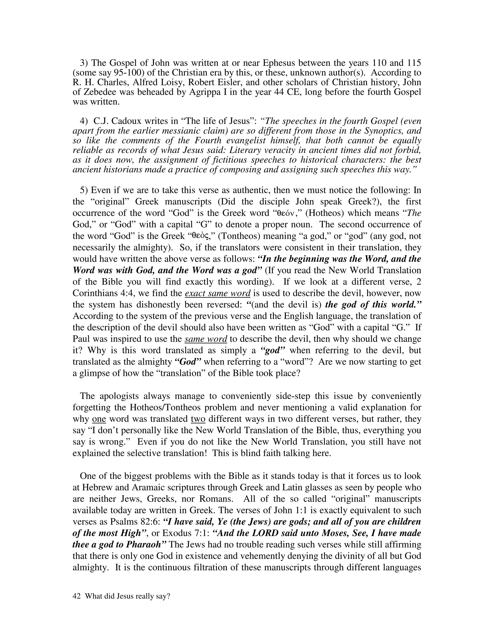 3) The Gospel of John was written at or near Ephesus between the years 110 and 115
(some say 95-100) of the Christian era by this, or these, unknown author(s). According to
R. H. Charles, Alfred Loisy, Robert Eisler, and other scholars of Christian history, John
of Zebedee was beheaded by Agrippa I in the year 44 CE, long before the fourth Gospel
was written.

  4) C.J. Cadoux writes in “The life of Jesus”: “The speeches in the fourth Gospel (even
apart from the earlier messianic claim) are so different from those in the Synoptics, and
so like the comments of the Fourth evangelist himself, that both cannot be equally
reliable as records of what Jesus said: Literary veracity in ancient times did not forbid,
as it does now, the assignment of fictitious speeches to historical characters: the best
ancient historians made a practice of composing and assigning such speeches this way.”

  5) Even if we are to take this verse as authentic, then we must notice the following: In
the “original” Greek manuscripts (Did the disciple John speak Greek?), the first
occurrence of the word “God” is the Greek word “          ,” (Hotheos) which means “The
God,” or “God” with a capital “G” to denote a proper noun. The second occurrence of
the word “God” is the Greek “       ,” (Tontheos) meaning “a god,” or “god” (any god, not
necessarily the almighty). So, if the translators were consistent in their translation, they
would have written the above verse as follows: “In the beginning was the Word, and the
Word was with God, and the Word was a god” (If you read the New World Translation
of the Bible you will find exactly this wording). If we look at a different verse, 2
Corinthians 4:4, we find the exact same word is used to describe the devil, however, now
the system has dishonestly been reversed: “(and the devil is) the god of this world.”
According to the system of the previous verse and the English language, the translation of
the description of the devil should also have been written as “God” with a capital “G.” If
Paul was inspired to use the same word to describe the devil, then why should we change
it? Why is this word translated as simply a “god” when referring to the devil, but
translated as the almighty “God” when referring to a “word”? Are we now starting to get
a glimpse of how the “translation” of the Bible took place?

  The apologists always manage to conveniently side-step this issue by conveniently
forgetting the Hotheos/Tontheos problem and never mentioning a valid explanation for
why one word was translated two different ways in two different verses, but rather, they
say “I don’t personally like the New World Translation of the Bible, thus, everything you
say is wrong.” Even if you do not like the New World Translation, you still have not
explained the selective translation! This is blind faith talking here.

  One of the biggest problems with the Bible as it stands today is that it forces us to look
at Hebrew and Aramaic scriptures through Greek and Latin glasses as seen by people who
are neither Jews, Greeks, nor Romans. All of the so called “original” manuscripts
available today are written in Greek. The verses of John 1:1 is exactly equivalent to such
verses as Psalms 82:6: “I have said, Ye (the Jews) are gods; and all of you are children
of the most High”, or Exodus 7:1: “And the LORD said unto Moses, See, I have made
thee a god to Pharaoh” The Jews had no trouble reading such verses while still affirming
that there is only one God in existence and vehemently denying the divinity of all but God
almighty. It is the continuous filtration of these manuscripts through different languages

42 What did Jesus really say?
 