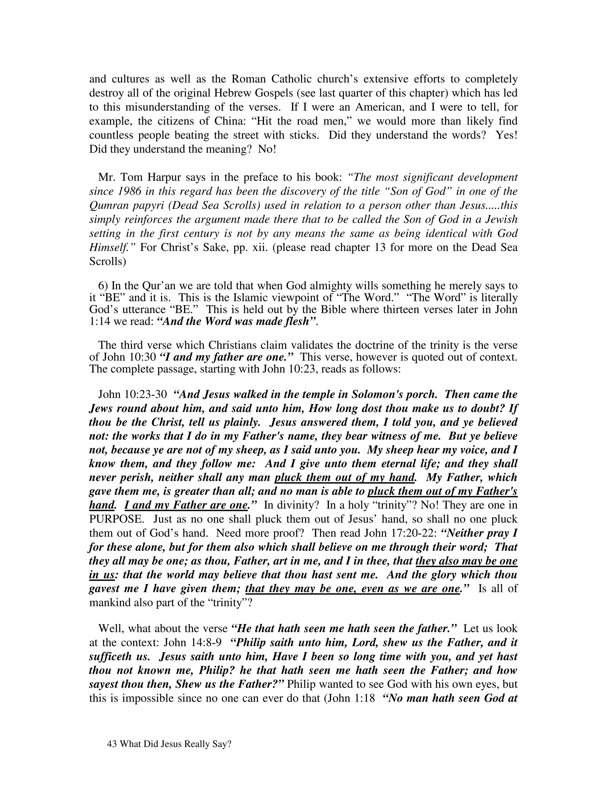 and cultures as well as the Roman Catholic church’s extensive efforts to completely
destroy all of the original Hebrew Gospels (see last quarter of this chapter) which has led
to this misunderstanding of the verses. If I were an American, and I were to tell, for
example, the citizens of China: “Hit the road men,” we would more than likely find
countless people beating the street with sticks. Did they understand the words? Yes!
Did they understand the meaning? No!

  Mr. Tom Harpur says in the preface to his book: “The most significant development
since 1986 in this regard has been the discovery of the title “Son of God” in one of the
Qumran papyri (Dead Sea Scrolls) used in relation to a person other than Jesus.....this
simply reinforces the argument made there that to be called the Son of God in a Jewish
setting in the first century is not by any means the same as being identical with God
Himself.” For Christ’s Sake, pp. xii. (please read chapter 13 for more on the Dead Sea
Scrolls)

   6) In the Qur’an we are told that when God almighty wills something he merely says to
it “BE” and it is. This is the Islamic viewpoint of “The Word.” “The Word” is literally
God’s utterance “BE.” This is held out by the Bible where thirteen verses later in John
1:14 we read: “And the Word was made flesh”.

  The third verse which Christians claim validates the doctrine of the trinity is the verse
of John 10:30 “I and my father are one.” This verse, however is quoted out of context.
The complete passage, starting with John 10:23, reads as follows:

  John 10:23-30 “And Jesus walked in the temple in Solomon's porch. Then came the
Jews round about him, and said unto him, How long dost thou make us to doubt? If
thou be the Christ, tell us plainly. Jesus answered them, I told you, and ye believed
not: the works that I do in my Father's name, they bear witness of me. But ye believe
not, because ye are not of my sheep, as I said unto you. My sheep hear my voice, and I
know them, and they follow me: And I give unto them eternal life; and they shall
never perish, neither shall any man pluck them out of my hand. My Father, which
gave them me, is greater than all; and no man is able to pluck them out of my Father's
hand. I and my Father are one.” In divinity? In a holy “trinity”? No! They are one in
PURPOSE. Just as no one shall pluck them out of Jesus’ hand, so shall no one pluck
them out of God’s hand. Need more proof? Then read John 17:20-22: “Neither pray I
for these alone, but for them also which shall believe on me through their word; That
they all may be one; as thou, Father, art in me, and I in thee, that they also may be one
in us: that the world may believe that thou hast sent me. And the glory which thou
gavest me I have given them; that they may be one, even as we are one.” Is all of
mankind also part of the “trinity”?

  Well, what about the verse “He that hath seen me hath seen the father.” Let us look
at the context: John 14:8-9 “Philip saith unto him, Lord, shew us the Father, and it
sufficeth us. Jesus saith unto him, Have I been so long time with you, and yet hast
thou not known me, Philip? he that hath seen me hath seen the Father; and how
sayest thou then, Shew us the Father?” Philip wanted to see God with his own eyes, but
this is impossible since no one can ever do that (John 1:18 “No man hath seen God at


   43 What Did Jesus Really Say?
 