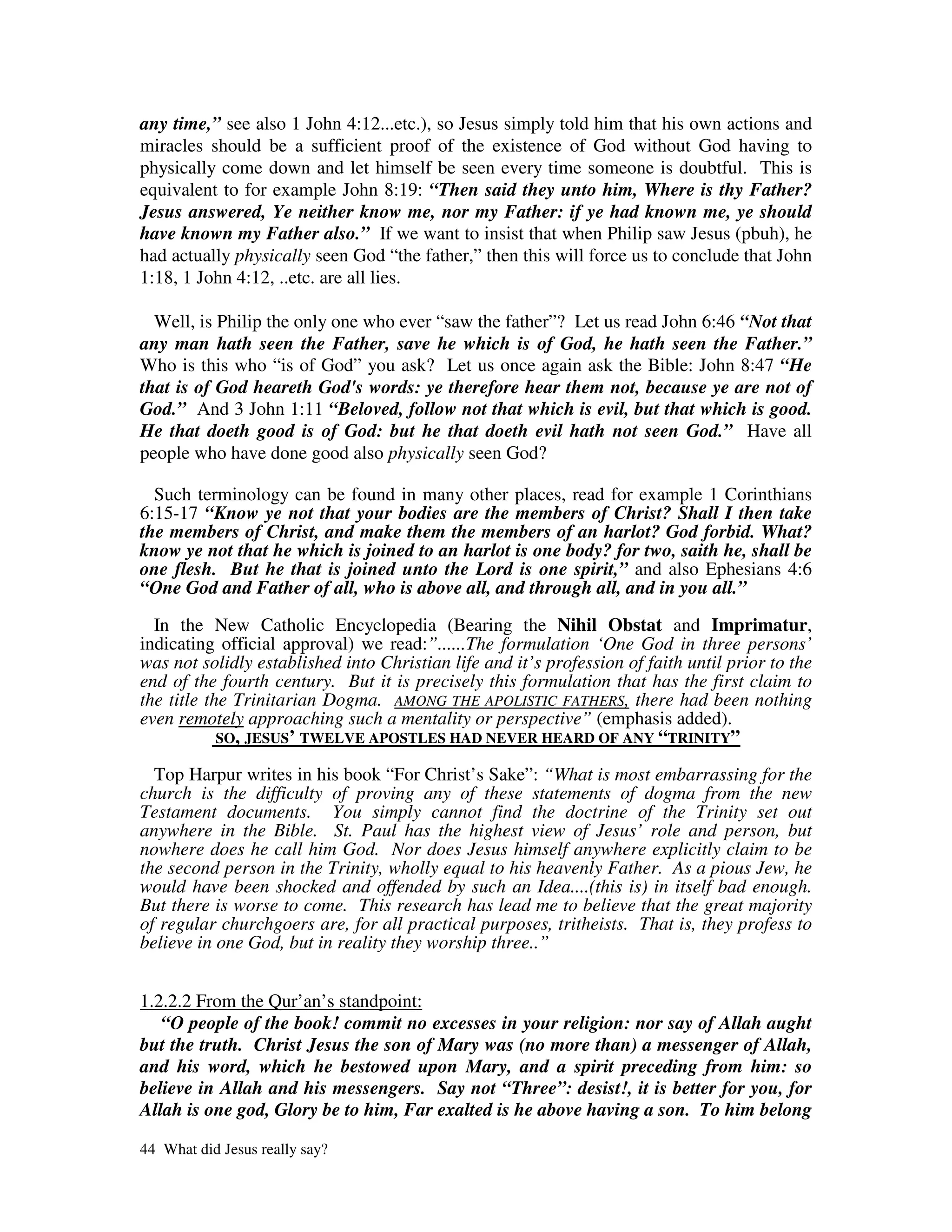 any time,” see also 1 John 4:12...etc.), so Jesus simply told him that his own actions and
miracles should be a sufficient proof of the existence of God without God having to
physically come down and let himself be seen every time someone is doubtful. This is
equivalent to for example John 8:19: “Then said they unto him, Where is thy Father?
Jesus answered, Ye neither know me, nor my Father: if ye had known me, ye should
have known my Father also.” If we want to insist that when Philip saw Jesus (pbuh), he
had actually physically seen God “the father,” then this will force us to conclude that John
1:18, 1 John 4:12, ..etc. are all lies.

  Well, is Philip the only one who ever “saw the father”? Let us read John 6:46 “Not that
any man hath seen the Father, save he which is of God, he hath seen the Father.”
Who is this who “is of God” you ask? Let us once again ask the Bible: John 8:47 “He
that is of God heareth God's words: ye therefore hear them not, because ye are not of
God.” And 3 John 1:11 “Beloved, follow not that which is evil, but that which is good.
He that doeth good is of God: but he that doeth evil hath not seen God.” Have all
people who have done good also physically seen God?

  Such terminology can be found in many other places, read for example 1 Corinthians
6:15-17 “Know ye not that your bodies are the members of Christ? Shall I then take
the members of Christ, and make them the members of an harlot? God forbid. What?
know ye not that he which is joined to an harlot is one body? for two, saith he, shall be
one flesh. But he that is joined unto the Lord is one spirit,” and also Ephesians 4:6
“One God and Father of all, who is above all, and through all, and in you all.”

  In the New Catholic Encyclopedia (Bearing the Nihil Obstat and Imprimatur,
indicating official approval) we read:”......The formulation ‘One God in three persons’
was not solidly established into Christian life and it’s profession of faith until prior to the
end of the fourth century. But it is precisely this formulation that has the first claim to
the title the Trinitarian Dogma. AMONG THE APOLISTIC FATHERS, there had been nothing
even remotely approaching such a mentality or perspective” (emphasis added).
            SO, JESUS’ TWELVE APOSTLES HAD NEVER HEARD OF ANY “TRINITY”

  Top Harpur writes in his book “For Christ’s Sake”: “What is most embarrassing for the
church is the difficulty of proving any of these statements of dogma from the new
Testament documents. You simply cannot find the doctrine of the Trinity set out
anywhere in the Bible. St. Paul has the highest view of Jesus’ role and person, but
nowhere does he call him God. Nor does Jesus himself anywhere explicitly claim to be
the second person in the Trinity, wholly equal to his heavenly Father. As a pious Jew, he
would have been shocked and offended by such an Idea....(this is) in itself bad enough.
But there is worse to come. This research has lead me to believe that the great majority
of regular churchgoers are, for all practical purposes, tritheists. That is, they profess to
believe in one God, but in reality they worship three..”


1.2.2.2 From the Qur’an’s standpoint:
   “O people of the book! commit no excesses in your religion: nor say of Allah aught
but the truth. Christ Jesus the son of Mary was (no more than) a messenger of Allah,
and his word, which he bestowed upon Mary, and a spirit preceding from him: so
believe in Allah and his messengers. Say not “Three”: desist!, it is better for you, for
Allah is one god, Glory be to him, Far exalted is he above having a son. To him belong

44 What did Jesus really say?
 
