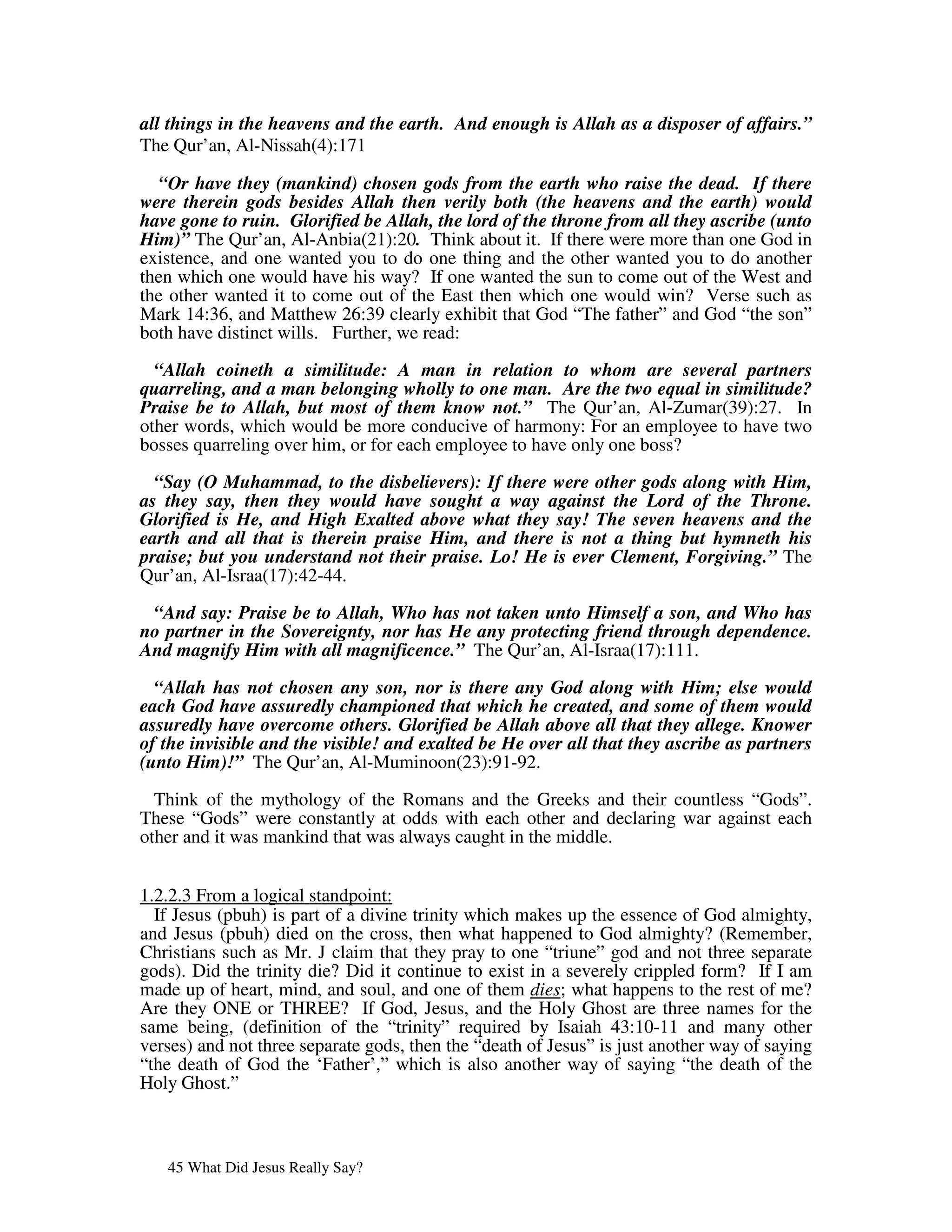 all things in the heavens and the earth. And enough is Allah as a disposer of affairs.”
The Qur’an, Al-Nissah(4):171

   “Or have they (mankind) chosen gods from the earth who raise the dead. If there
were therein gods besides Allah then verily both (the heavens and the earth) would
have gone to ruin. Glorified be Allah, the lord of the throne from all they ascribe (unto
Him)” The Qur’an, Al-Anbia(21):20. Think about it. If there were more than one God in
existence, and one wanted you to do one thing and the other wanted you to do another
then which one would have his way? If one wanted the sun to come out of the West and
the other wanted it to come out of the East then which one would win? Verse such as
Mark 14:36, and Matthew 26:39 clearly exhibit that God “The father” and God “the son”
both have distinct wills. Further, we read:

  “Allah coineth a similitude: A man in relation to whom are several partners
quarreling, and a man belonging wholly to one man. Are the two equal in similitude?
Praise be to Allah, but most of them know not.” The Qur’an, Al-Zumar(39):27. In
other words, which would be more conducive of harmony: For an employee to have two
bosses quarreling over him, or for each employee to have only one boss?

  “Say (O Muhammad, to the disbelievers): If there were other gods along with Him,
as they say, then they would have sought a way against the Lord of the Throne.
Glorified is He, and High Exalted above what they say! The seven heavens and the
earth and all that is therein praise Him, and there is not a thing but hymneth his
praise; but you understand not their praise. Lo! He is ever Clement, Forgiving.” The
Qur’an, Al-Israa(17):42-44.

 “And say: Praise be to Allah, Who has not taken unto Himself a son, and Who has
no partner in the Sovereignty, nor has He any protecting friend through dependence.
And magnify Him with all magnificence.” The Qur’an, Al-Israa(17):111.

  “Allah has not chosen any son, nor is there any God along with Him; else would
each God have assuredly championed that which he created, and some of them would
assuredly have overcome others. Glorified be Allah above all that they allege. Knower
of the invisible and the visible! and exalted be He over all that they ascribe as partners
(unto Him)!” The Qur’an, Al-Muminoon(23):91-92.

  Think of the mythology of the Romans and the Greeks and their countless “Gods”.
These “Gods” were constantly at odds with each other and declaring war against each
other and it was mankind that was always caught in the middle.


1.2.2.3 From a logical standpoint:
  If Jesus (pbuh) is part of a divine trinity which makes up the essence of God almighty,
and Jesus (pbuh) died on the cross, then what happened to God almighty? (Remember,
Christians such as Mr. J claim that they pray to one “triune” god and not three separate
gods). Did the trinity die? Did it continue to exist in a severely crippled form? If I am
made up of heart, mind, and soul, and one of them dies; what happens to the rest of me?
Are they ONE or THREE? If God, Jesus, and the Holy Ghost are three names for the
same being, (definition of the “trinity” required by Isaiah 43:10-11 and many other
verses) and not three separate gods, then the “death of Jesus” is just another way of saying
“the death of God the ‘Father’,” which is also another way of saying “the death of the
Holy Ghost.”



   45 What Did Jesus Really Say?
 