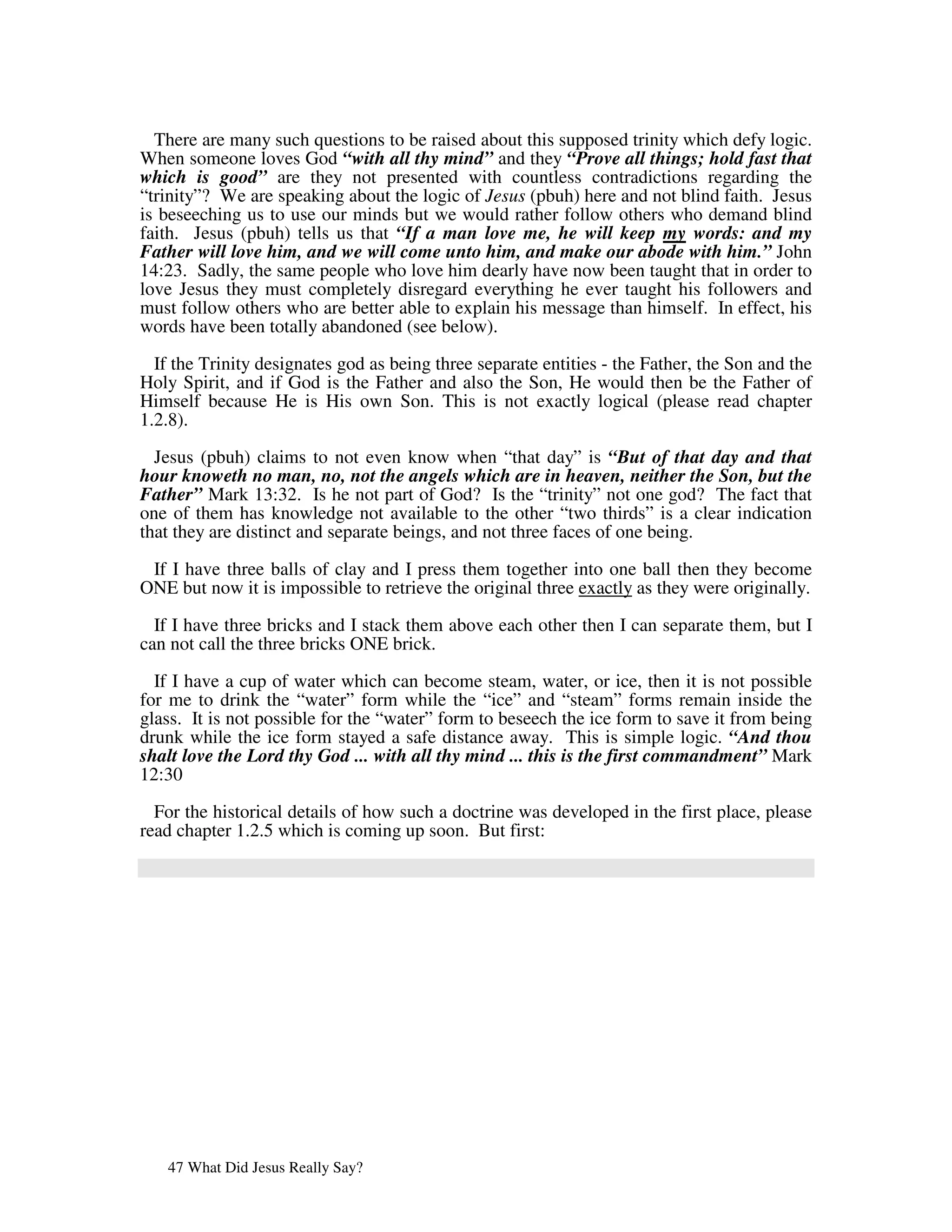 There are many such questions to be raised about this supposed trinity which defy logic.
When someone loves God “with all thy mind” and they “Prove all things; hold fast that
which is good” are they not presented with countless contradictions regarding the
“trinity”? We are speaking about the logic of Jesus (pbuh) here and not blind faith. Jesus
is beseeching us to use our minds but we would rather follow others who demand blind
faith. Jesus (pbuh) tells us that “If a man love me, he will keep my words: and my
Father will love him, and we will come unto him, and make our abode with him.” John
14:23. Sadly, the same people who love him dearly have now been taught that in order to
love Jesus they must completely disregard everything he ever taught his followers and
must follow others who are better able to explain his message than himself. In effect, his
words have been totally abandoned (see below).

  If the Trinity designates god as being three separate entities - the Father, the Son and the
Holy Spirit, and if God is the Father and also the Son, He would then be the Father of
Himself because He is His own Son. This is not exactly logical (please read chapter
1.2.8).

  Jesus (pbuh) claims to not even know when “that day” is “But of that day and that
hour knoweth no man, no, not the angels which are in heaven, neither the Son, but the
Father” Mark 13:32. Is he not part of God? Is the “trinity” not one god? The fact that
one of them has knowledge not available to the other “two thirds” is a clear indication
that they are distinct and separate beings, and not three faces of one being.

 If I have three balls of clay and I press them together into one ball then they become
ONE but now it is impossible to retrieve the original three exactly as they were originally.

  If I have three bricks and I stack them above each other then I can separate them, but I
can not call the three bricks ONE brick.

  If I have a cup of water which can become steam, water, or ice, then it is not possible
for me to drink the “water” form while the “ice” and “steam” forms remain inside the
glass. It is not possible for the “water” form to beseech the ice form to save it from being
drunk while the ice form stayed a safe distance away. This is simple logic. “And thou
shalt love the Lord thy God ... with all thy mind ... this is the first commandment” Mark
12:30

  For the historical details of how such a doctrine was developed in the first place, please
read chapter 1.2.5 which is coming up soon. But first:




   47 What Did Jesus Really Say?
 
