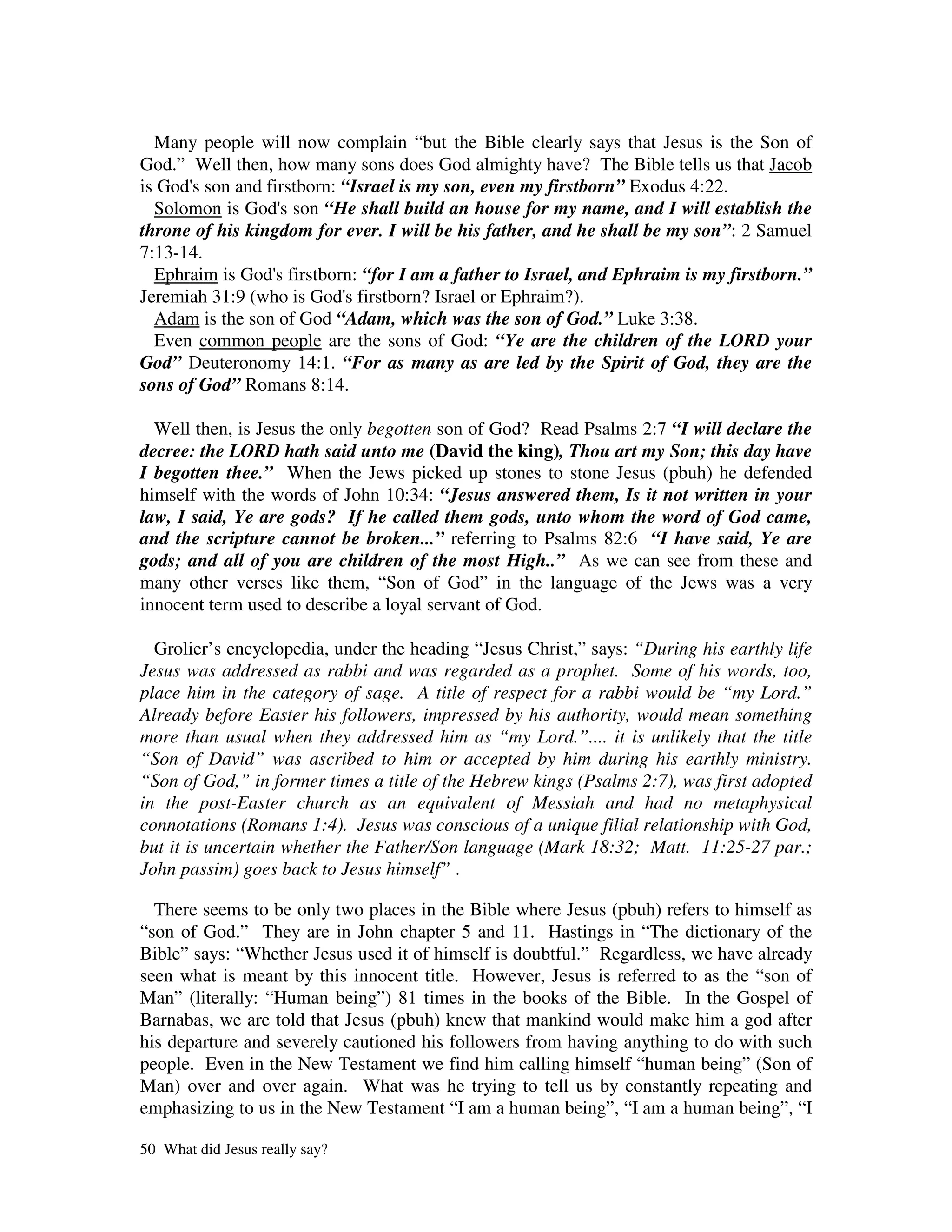 Many people will now complain “but the Bible clearly says that Jesus is the Son of
God.” Well then, how many sons does God almighty have? The Bible tells us that Jacob
is God' son and firstborn: “Israel is my son, even my firstborn” Exodus 4:22.
       s
  Solomon is God' son “He shall build an house for my name, and I will establish the
                   s
throne of his kingdom for ever. I will be his father, and he shall be my son”: 2 Samuel
7:13-14.
  Ephraim is God' firstborn: “for I am a father to Israel, and Ephraim is my firstborn.”
                  s
Jeremiah 31:9 (who is God' firstborn? Israel or Ephraim?).
                           s
  Adam is the son of God “Adam, which was the son of God.” Luke 3:38.
  Even common people are the sons of God: “Ye are the children of the LORD your
God” Deuteronomy 14:1. “For as many as are led by the Spirit of God, they are the
sons of God” Romans 8:14.

  Well then, is Jesus the only begotten son of God? Read Psalms 2:7 “I will declare the
decree: the LORD hath said unto me (David the king), Thou art my Son; this day have
I begotten thee.” When the Jews picked up stones to stone Jesus (pbuh) he defended
himself with the words of John 10:34: “Jesus answered them, Is it not written in your
law, I said, Ye are gods? If he called them gods, unto whom the word of God came,
and the scripture cannot be broken...” referring to Psalms 82:6 “I have said, Ye are
gods; and all of you are children of the most High..” As we can see from these and
many other verses like them, “Son of God” in the language of the Jews was a very
innocent term used to describe a loyal servant of God.

  Grolier’s encyclopedia, under the heading “Jesus Christ,” says: “During his earthly life
Jesus was addressed as rabbi and was regarded as a prophet. Some of his words, too,
place him in the category of sage. A title of respect for a rabbi would be “my Lord.”
Already before Easter his followers, impressed by his authority, would mean something
more than usual when they addressed him as “my Lord.”.... it is unlikely that the title
“Son of David” was ascribed to him or accepted by him during his earthly ministry.
“Son of God,” in former times a title of the Hebrew kings (Psalms 2:7), was first adopted
in the post-Easter church as an equivalent of Messiah and had no metaphysical
connotations (Romans 1:4). Jesus was conscious of a unique filial relationship with God,
but it is uncertain whether the Father/Son language (Mark 18:32; Matt. 11:25-27 par.;
John passim) goes back to Jesus himself” .

  There seems to be only two places in the Bible where Jesus (pbuh) refers to himself as
“son of God.” They are in John chapter 5 and 11. Hastings in “The dictionary of the
Bible” says: “Whether Jesus used it of himself is doubtful.” Regardless, we have already
seen what is meant by this innocent title. However, Jesus is referred to as the “son of
Man” (literally: “Human being”) 81 times in the books of the Bible. In the Gospel of
Barnabas, we are told that Jesus (pbuh) knew that mankind would make him a god after
his departure and severely cautioned his followers from having anything to do with such
people. Even in the New Testament we find him calling himself “human being” (Son of
Man) over and over again. What was he trying to tell us by constantly repeating and
emphasizing to us in the New Testament “I am a human being”, “I am a human being”, “I

50 What did Jesus really say?
 