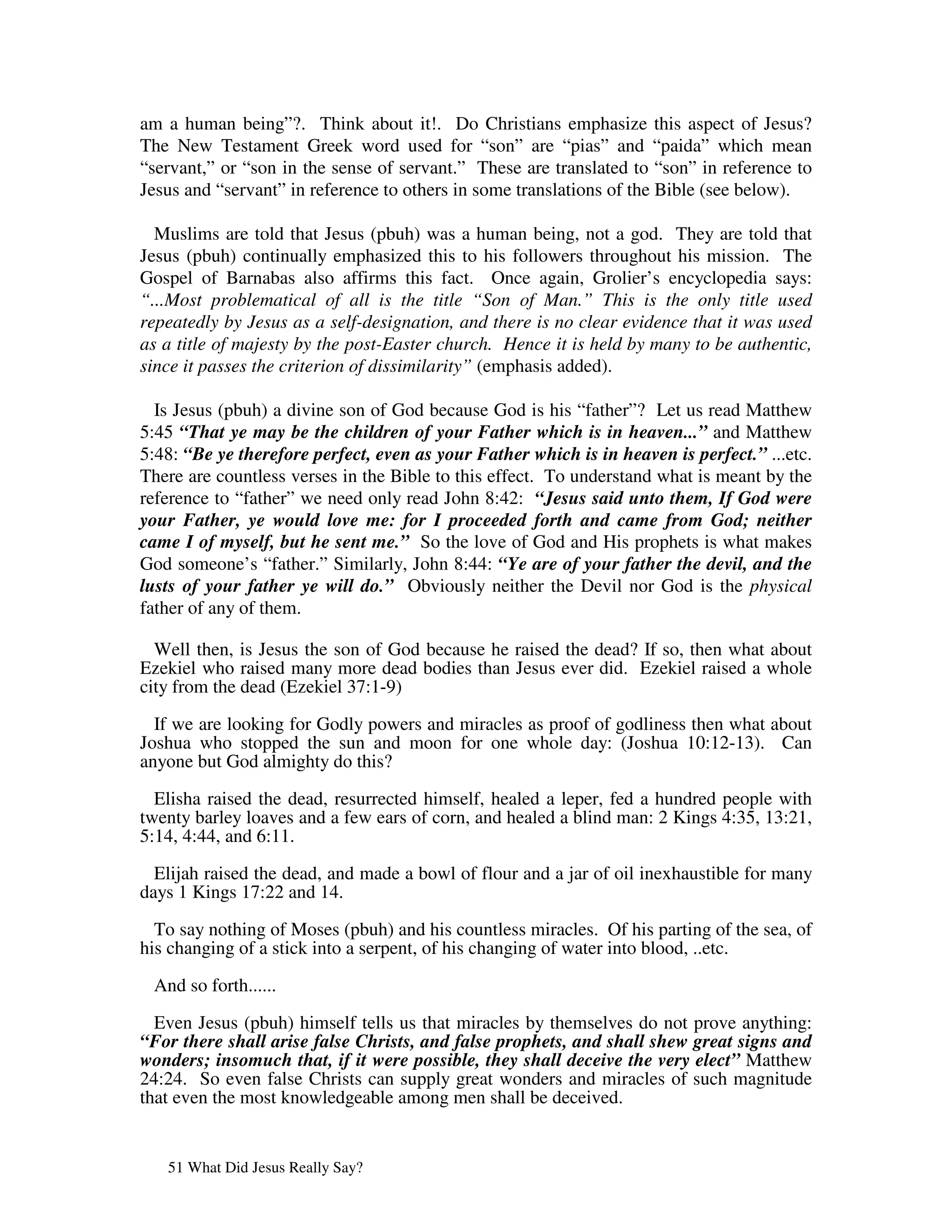 am a human being”?. Think about it!. Do Christians emphasize this aspect of Jesus?
The New Testament Greek word used for “son” are “pias” and “paida” which mean
“servant,” or “son in the sense of servant.” These are translated to “son” in reference to
Jesus and “servant” in reference to others in some translations of the Bible (see below).

  Muslims are told that Jesus (pbuh) was a human being, not a god. They are told that
Jesus (pbuh) continually emphasized this to his followers throughout his mission. The
Gospel of Barnabas also affirms this fact. Once again, Grolier’s encyclopedia says:
“...Most problematical of all is the title “Son of Man.” This is the only title used
repeatedly by Jesus as a self-designation, and there is no clear evidence that it was used
as a title of majesty by the post-Easter church. Hence it is held by many to be authentic,
since it passes the criterion of dissimilarity” (emphasis added).

  Is Jesus (pbuh) a divine son of God because God is his “father”? Let us read Matthew
5:45 “That ye may be the children of your Father which is in heaven...” and Matthew
5:48: “Be ye therefore perfect, even as your Father which is in heaven is perfect.” ...etc.
There are countless verses in the Bible to this effect. To understand what is meant by the
reference to “father” we need only read John 8:42: “Jesus said unto them, If God were
your Father, ye would love me: for I proceeded forth and came from God; neither
came I of myself, but he sent me.” So the love of God and His prophets is what makes
God someone’s “father.” Similarly, John 8:44: “Ye are of your father the devil, and the
lusts of your father ye will do.” Obviously neither the Devil nor God is the physical
father of any of them.

  Well then, is Jesus the son of God because he raised the dead? If so, then what about
Ezekiel who raised many more dead bodies than Jesus ever did. Ezekiel raised a whole
city from the dead (Ezekiel 37:1-9)

  If we are looking for Godly powers and miracles as proof of godliness then what about
Joshua who stopped the sun and moon for one whole day: (Joshua 10:12-13). Can
anyone but God almighty do this?

  Elisha raised the dead, resurrected himself, healed a leper, fed a hundred people with
twenty barley loaves and a few ears of corn, and healed a blind man: 2 Kings 4:35, 13:21,
5:14, 4:44, and 6:11.

  Elijah raised the dead, and made a bowl of flour and a jar of oil inexhaustible for many
days 1 Kings 17:22 and 14.

  To say nothing of Moses (pbuh) and his countless miracles. Of his parting of the sea, of
his changing of a stick into a serpent, of his changing of water into blood, ..etc.

 And so forth......

  Even Jesus (pbuh) himself tells us that miracles by themselves do not prove anything:
“For there shall arise false Christs, and false prophets, and shall shew great signs and
wonders; insomuch that, if it were possible, they shall deceive the very elect” Matthew
24:24. So even false Christs can supply great wonders and miracles of such magnitude
that even the most knowledgeable among men shall be deceived.


   51 What Did Jesus Really Say?
 