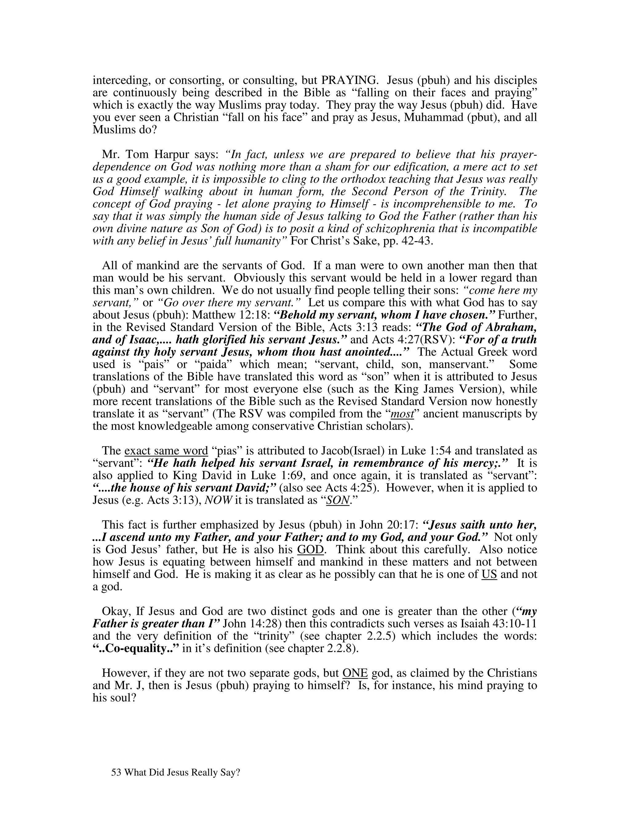 interceding, or consorting, or consulting, but PRAYING. Jesus (pbuh) and his disciples
are continuously being described in the Bible as “falling on their faces and praying”
which is exactly the way Muslims pray today. They pray the way Jesus (pbuh) did. Have
you ever seen a Christian “fall on his face” and pray as Jesus, Muhammad (pbut), and all
Muslims do?

  Mr. Tom Harpur says: “In fact, unless we are prepared to believe that his prayer-
dependence on God was nothing more than a sham for our edification, a mere act to set
us a good example, it is impossible to cling to the orthodox teaching that Jesus was really
God Himself walking about in human form, the Second Person of the Trinity. The
concept of God praying - let alone praying to Himself - is incomprehensible to me. To
say that it was simply the human side of Jesus talking to God the Father (rather than his
own divine nature as Son of God) is to posit a kind of schizophrenia that is incompatible
with any belief in Jesus’ full humanity” For Christ’s Sake, pp. 42-43.

  All of mankind are the servants of God. If a man were to own another man then that
man would be his servant. Obviously this servant would be held in a lower regard than
this man’s own children. We do not usually find people telling their sons: “come here my
servant,” or “Go over there my servant.” Let us compare this with what God has to say
about Jesus (pbuh): Matthew 12:18: “Behold my servant, whom I have chosen.” Further,
in the Revised Standard Version of the Bible, Acts 3:13 reads: “The God of Abraham,
and of Isaac,.... hath glorified his servant Jesus.” and Acts 4:27(RSV): “For of a truth
against thy holy servant Jesus, whom thou hast anointed....” The Actual Greek word
used is “pais” or “paida” which mean; “servant, child, son, manservant.” Some
translations of the Bible have translated this word as “son” when it is attributed to Jesus
(pbuh) and “servant” for most everyone else (such as the King James Version), while
more recent translations of the Bible such as the Revised Standard Version now honestly
translate it as “servant” (The RSV was compiled from the “most” ancient manuscripts by
the most knowledgeable among conservative Christian scholars).

  The exact same word “pias” is attributed to Jacob(Israel) in Luke 1:54 and translated as
“servant”: “He hath helped his servant Israel, in remembrance of his mercy;.” It is
also applied to King David in Luke 1:69, and once again, it is translated as “servant”:
“....the house of his servant David;” (also see Acts 4:25). However, when it is applied to
Jesus (e.g. Acts 3:13), NOW it is translated as “SON.”

   This fact is further emphasized by Jesus (pbuh) in John 20:17: “Jesus saith unto her,
...I ascend unto my Father, and your Father; and to my God, and your God.” Not only
is God Jesus’ father, but He is also his GOD. Think about this carefully. Also notice
how Jesus is equating between himself and mankind in these matters and not between
himself and God. He is making it as clear as he possibly can that he is one of US and not
a god.

  Okay, If Jesus and God are two distinct gods and one is greater than the other (“my
Father is greater than I” John 14:28) then this contradicts such verses as Isaiah 43:10-11
and the very definition of the “trinity” (see chapter 2.2.5) which includes the words:
“..Co-equality..” in it’s definition (see chapter 2.2.8).

  However, if they are not two separate gods, but ONE god, as claimed by the Christians
and Mr. J, then is Jesus (pbuh) praying to himself? Is, for instance, his mind praying to
his soul?




   53 What Did Jesus Really Say?
 