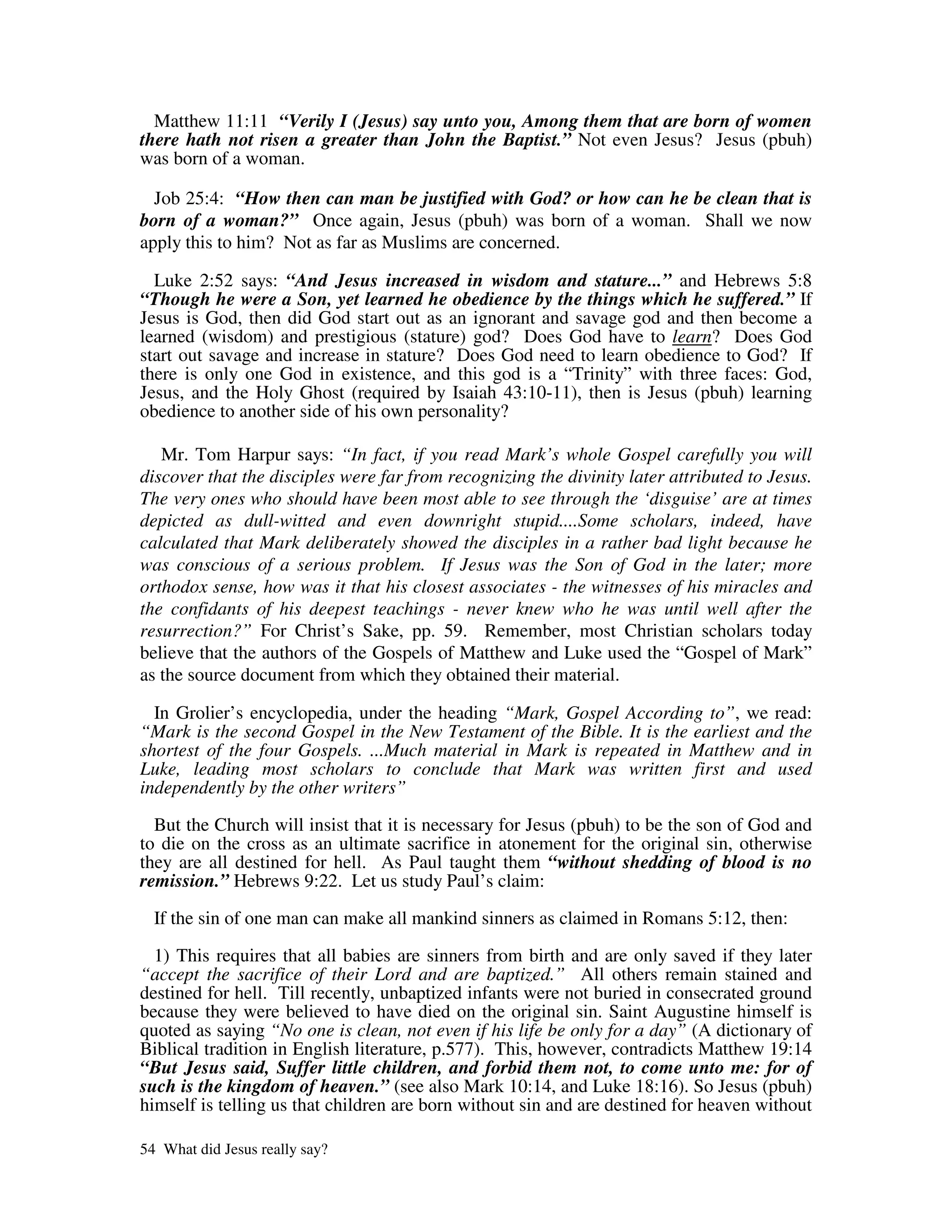Matthew 11:11 “Verily I (Jesus) say unto you, Among them that are born of women
there hath not risen a greater than John the Baptist.” Not even Jesus? Jesus (pbuh)
was born of a woman.

  Job 25:4: “How then can man be justified with God? or how can he be clean that is
born of a woman?” Once again, Jesus (pbuh) was born of a woman. Shall we now
apply this to him? Not as far as Muslims are concerned.

  Luke 2:52 says: “And Jesus increased in wisdom and stature...” and Hebrews 5:8
“Though he were a Son, yet learned he obedience by the things which he suffered.” If
Jesus is God, then did God start out as an ignorant and savage god and then become a
learned (wisdom) and prestigious (stature) god? Does God have to learn? Does God
start out savage and increase in stature? Does God need to learn obedience to God? If
there is only one God in existence, and this god is a “Trinity” with three faces: God,
Jesus, and the Holy Ghost (required by Isaiah 43:10-11), then is Jesus (pbuh) learning
obedience to another side of his own personality?

   Mr. Tom Harpur says: “In fact, if you read Mark’s whole Gospel carefully you will
discover that the disciples were far from recognizing the divinity later attributed to Jesus.
The very ones who should have been most able to see through the ‘disguise’ are at times
depicted as dull-witted and even downright stupid....Some scholars, indeed, have
calculated that Mark deliberately showed the disciples in a rather bad light because he
was conscious of a serious problem. If Jesus was the Son of God in the later; more
orthodox sense, how was it that his closest associates - the witnesses of his miracles and
the confidants of his deepest teachings - never knew who he was until well after the
resurrection?” For Christ’s Sake, pp. 59. Remember, most Christian scholars today
believe that the authors of the Gospels of Matthew and Luke used the “Gospel of Mark”
as the source document from which they obtained their material.

  In Grolier’s encyclopedia, under the heading “Mark, Gospel According to”, we read:
“Mark is the second Gospel in the New Testament of the Bible. It is the earliest and the
shortest of the four Gospels. ...Much material in Mark is repeated in Matthew and in
Luke, leading most scholars to conclude that Mark was written first and used
independently by the other writers”

  But the Church will insist that it is necessary for Jesus (pbuh) to be the son of God and
to die on the cross as an ultimate sacrifice in atonement for the original sin, otherwise
they are all destined for hell. As Paul taught them “without shedding of blood is no
remission.” Hebrews 9:22. Let us study Paul’s claim:

  If the sin of one man can make all mankind sinners as claimed in Romans 5:12, then:

  1) This requires that all babies are sinners from birth and are only saved if they later
“accept the sacrifice of their Lord and are baptized.” All others remain stained and
destined for hell. Till recently, unbaptized infants were not buried in consecrated ground
because they were believed to have died on the original sin. Saint Augustine himself is
quoted as saying “No one is clean, not even if his life be only for a day” (A dictionary of
Biblical tradition in English literature, p.577). This, however, contradicts Matthew 19:14
“But Jesus said, Suffer little children, and forbid them not, to come unto me: for of
such is the kingdom of heaven.” (see also Mark 10:14, and Luke 18:16). So Jesus (pbuh)
himself is telling us that children are born without sin and are destined for heaven without

54 What did Jesus really say?
 
