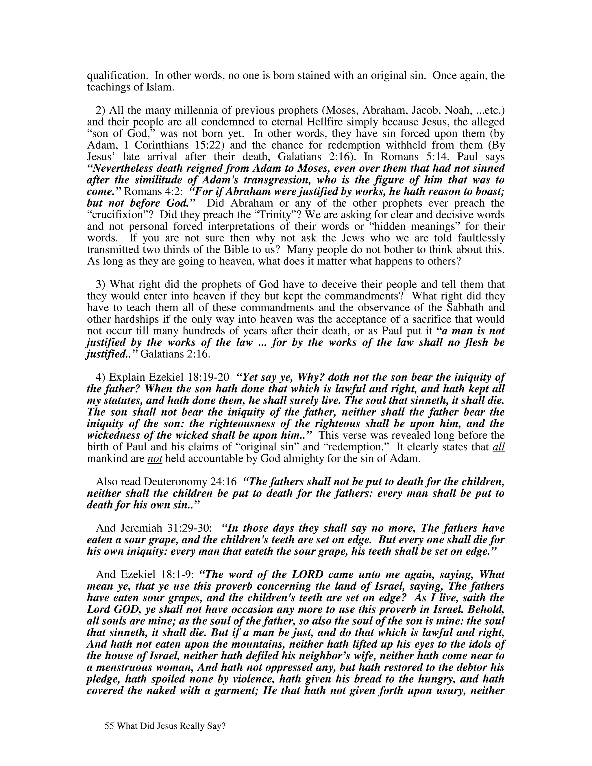qualification. In other words, no one is born stained with an original sin. Once again, the
teachings of Islam.

  2) All the many millennia of previous prophets (Moses, Abraham, Jacob, Noah, ...etc.)
and their people are all condemned to eternal Hellfire simply because Jesus, the alleged
“son of God,” was not born yet. In other words, they have sin forced upon them (by
Adam, 1 Corinthians 15:22) and the chance for redemption withheld from them (By
Jesus’ late arrival after their death, Galatians 2:16). In Romans 5:14, Paul says
“Nevertheless death reigned from Adam to Moses, even over them that had not sinned
after the similitude of Adam's transgression, who is the figure of him that was to
come.” Romans 4:2: “For if Abraham were justified by works, he hath reason to boast;
but not before God.” Did Abraham or any of the other prophets ever preach the
“crucifixion”? Did they preach the “Trinity”? We are asking for clear and decisive words
and not personal forced interpretations of their words or “hidden meanings” for their
words. If you are not sure then why not ask the Jews who we are told faultlessly
transmitted two thirds of the Bible to us? Many people do not bother to think about this.
As long as they are going to heaven, what does it matter what happens to others?

  3) What right did the prophets of God have to deceive their people and tell them that
they would enter into heaven if they but kept the commandments? What right did they
have to teach them all of these commandments and the observance of the Sabbath and
other hardships if the only way into heaven was the acceptance of a sacrifice that would
not occur till many hundreds of years after their death, or as Paul put it “a man is not
justified by the works of the law ... for by the works of the law shall no flesh be
justified..” Galatians 2:16.

  4) Explain Ezekiel 18:19-20 “Yet say ye, Why? doth not the son bear the iniquity of
the father? When the son hath done that which is lawful and right, and hath kept all
my statutes, and hath done them, he shall surely live. The soul that sinneth, it shall die.
The son shall not bear the iniquity of the father, neither shall the father bear the
iniquity of the son: the righteousness of the righteous shall be upon him, and the
wickedness of the wicked shall be upon him..” This verse was revealed long before the
birth of Paul and his claims of “original sin” and “redemption.” It clearly states that all
mankind are not held accountable by God almighty for the sin of Adam.

  Also read Deuteronomy 24:16 “The fathers shall not be put to death for the children,
neither shall the children be put to death for the fathers: every man shall be put to
death for his own sin..”

  And Jeremiah 31:29-30: “In those days they shall say no more, The fathers have
eaten a sour grape, and the children's teeth are set on edge. But every one shall die for
his own iniquity: every man that eateth the sour grape, his teeth shall be set on edge.”

  And Ezekiel 18:1-9: “The word of the LORD came unto me again, saying, What
mean ye, that ye use this proverb concerning the land of Israel, saying, The fathers
have eaten sour grapes, and the children's teeth are set on edge? As I live, saith the
Lord GOD, ye shall not have occasion any more to use this proverb in Israel. Behold,
all souls are mine; as the soul of the father, so also the soul of the son is mine: the soul
that sinneth, it shall die. But if a man be just, and do that which is lawful and right,
And hath not eaten upon the mountains, neither hath lifted up his eyes to the idols of
the house of Israel, neither hath defiled his neighbor’s wife, neither hath come near to
a menstruous woman, And hath not oppressed any, but hath restored to the debtor his
pledge, hath spoiled none by violence, hath given his bread to the hungry, and hath
covered the naked with a garment; He that hath not given forth upon usury, neither


   55 What Did Jesus Really Say?
 
