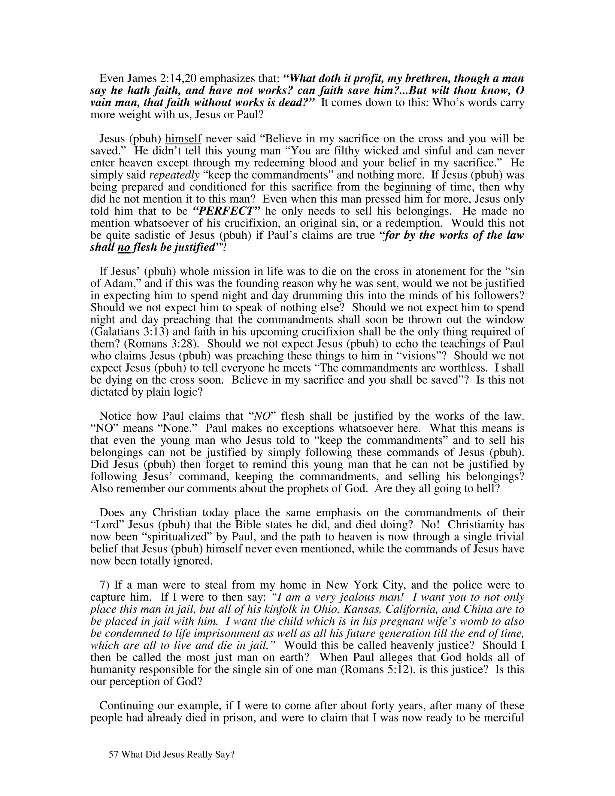 Even James 2:14,20 emphasizes that: “What doth it profit, my brethren, though a man
say he hath faith, and have not works? can faith save him?...But wilt thou know, O
vain man, that faith without works is dead?” It comes down to this: Who’s words carry
more weight with us, Jesus or Paul?
  Jesus (pbuh) himself never said “Believe in my sacrifice on the cross and you will be
saved.” He didn’t tell this young man “You are filthy wicked and sinful and can never
enter heaven except through my redeeming blood and your belief in my sacrifice.” He
simply said repeatedly “keep the commandments” and nothing more. If Jesus (pbuh) was
being prepared and conditioned for this sacrifice from the beginning of time, then why
did he not mention it to this man? Even when this man pressed him for more, Jesus only
told him that to be “PERFECT” he only needs to sell his belongings. He made no
mention whatsoever of his crucifixion, an original sin, or a redemption. Would this not
be quite sadistic of Jesus (pbuh) if Paul’s claims are true “for by the works of the law
shall no flesh be justified”?

  If Jesus’ (pbuh) whole mission in life was to die on the cross in atonement for the “sin
of Adam,” and if this was the founding reason why he was sent, would we not be justified
in expecting him to spend night and day drumming this into the minds of his followers?
Should we not expect him to speak of nothing else? Should we not expect him to spend
night and day preaching that the commandments shall soon be thrown out the window
(Galatians 3:13) and faith in his upcoming crucifixion shall be the only thing required of
them? (Romans 3:28). Should we not expect Jesus (pbuh) to echo the teachings of Paul
who claims Jesus (pbuh) was preaching these things to him in “visions”? Should we not
expect Jesus (pbuh) to tell everyone he meets “The commandments are worthless. I shall
be dying on the cross soon. Believe in my sacrifice and you shall be saved”? Is this not
dictated by plain logic?

  Notice how Paul claims that “NO” flesh shall be justified by the works of the law.
“NO” means “None.” Paul makes no exceptions whatsoever here. What this means is
that even the young man who Jesus told to “keep the commandments” and to sell his
belongings can not be justified by simply following these commands of Jesus (pbuh).
Did Jesus (pbuh) then forget to remind this young man that he can not be justified by
following Jesus’ command, keeping the commandments, and selling his belongings?
Also remember our comments about the prophets of God. Are they all going to hell?

  Does any Christian today place the same emphasis on the commandments of their
“Lord” Jesus (pbuh) that the Bible states he did, and died doing? No! Christianity has
now been “spiritualized” by Paul, and the path to heaven is now through a single trivial
belief that Jesus (pbuh) himself never even mentioned, while the commands of Jesus have
now been totally ignored.

  7) If a man were to steal from my home in New York City, and the police were to
capture him. If I were to then say: “I am a very jealous man! I want you to not only
place this man in jail, but all of his kinfolk in Ohio, Kansas, California, and China are to
be placed in jail with him. I want the child which is in his pregnant wife’s womb to also
be condemned to life imprisonment as well as all his future generation till the end of time,
which are all to live and die in jail.” Would this be called heavenly justice? Should I
then be called the most just man on earth? When Paul alleges that God holds all of
humanity responsible for the single sin of one man (Romans 5:12), is this justice? Is this
our perception of God?

  Continuing our example, if I were to come after about forty years, after many of these
people had already died in prison, and were to claim that I was now ready to be merciful


   57 What Did Jesus Really Say?
 
